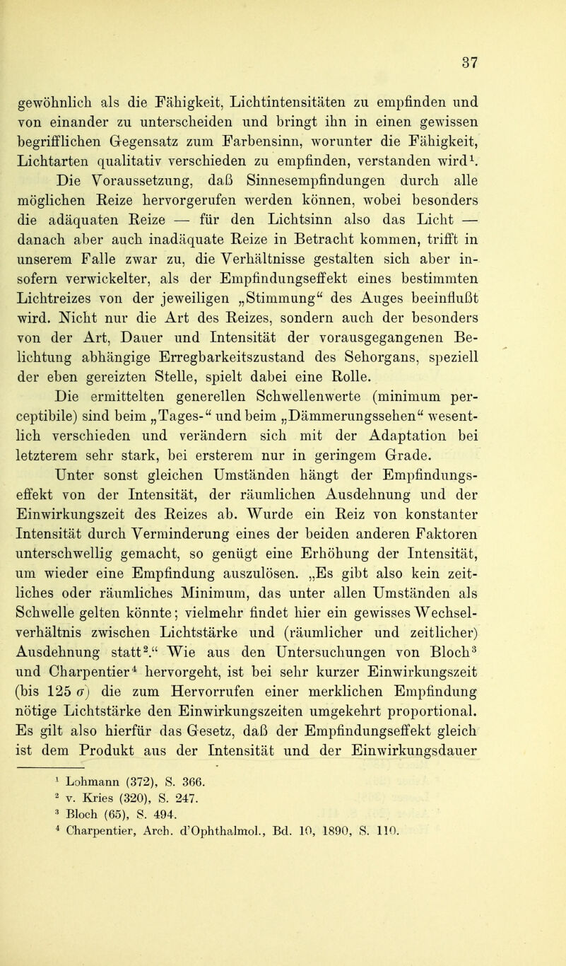gewöhnlich als die Fähigkeit, Lichtintensitäten zu empfinden und von einander zu unterscheiden und bringt ihn in einen gewissen begrifflichen Gegensatz zum Farbensinn, worunter die Fähigkeit, Lichtarten qualitativ verschieden zu empfinden, verstanden wird^. Die Voraussetzung, daß Sinnesempfindungen durch alle möglichen Reize hervorgerufen werden können, wobei besonders die adäquaten Eeize — für den Lichtsinn also das Licht — danach aber auch inadäquate Reize in Betracht kommen, trifft in unserem Falle zwar zu, die Yerhältnisse gestalten sich aber in- sofern verwickelter, als der Empfindungseffekt eines bestimmten Lichtreizes von der jeweiligen „Stimmung des Auges beeinflußt wird. Nicht nur die Art des Reizes, sondern auch der besonders von der Art, Dauer und Intensität der vorausgegangenen Be- lichtung abhängige Erregbarkeitszustand des Sehorgans, speziell der eben gereizten Stelle, spielt dabei eine Rolle. Die ermittelten generellen Schwellenwerte (minimum per- ceptibile) sind beim „Tages- und beim „Dämmerungssehen wesent- lich verschieden und verändern sich mit der Adaptation bei letzterem sehr stark, bei ersterem nur in geringem Grade. Unter sonst gleichen Umständen hängt der Empfindungs- effekt von der Intensität, der räumlichen Ausdehnung und der Einwirkungszeit des Reizes ab. Wurde ein Reiz von konstanter Intensität durch Verminderung eines der beiden anderen Faktoren unterschwellig gemacht, so genügt eine Erhöhung der Intensität, um wieder eine Empfindung auszulösen. „Es gibt also kein zeit- liches oder räumliches Minimum, das unter allen Umständen als Schwelle gelten könnte; vielmehr findet hier ein gewisses Wechsel- verhältnis zwischen Lichtstärke und (räumlicher und zeitlicher) Ausdehnung stattWie aus den Untersuchungen von Bloch^ und Charpentier^ hervorgeht, ist bei sehr kurzer Einwirkungszeit (bis 125 G) die zum Hervorrufen einer merklichen Empfindung nötige Lichtstärke den Einwirkungszeiten umgekehrt proportional. Es gilt also hierfür das Gesetz, daß der Empfindungseffekt gleich ist dem Produkt aus der Intensität und der Einwirkungsdauer ^ Lohmann (372), S. 366. 2 V. Kries (320), S. 247. Bloch (65), S. 494. 4 Charpentier, Arch. d'Ophthalmol., Bd. 10, 1890, S. 110.