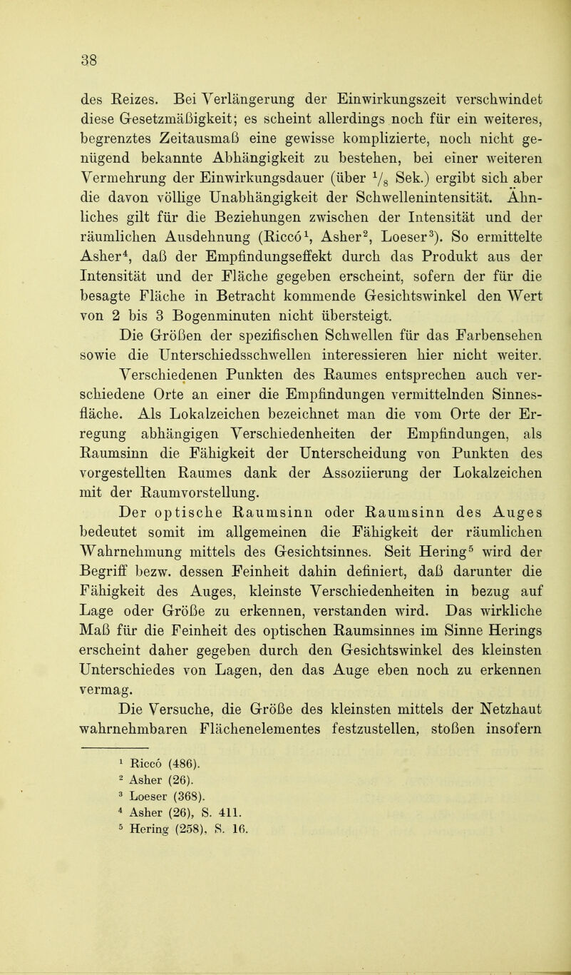 as des Reizes. Bei Verlängerung der Einwirkungszeit verschwindet diese Gresetzmäßigkeit; es scheint allerdings noch für ein weiteres, begrenztes Zeitausmaß eine gewisse komplizierte, noch nicht ge- nügend bekannte Abhängigkeit zu bestehen, bei einer weiteren Vermehrung der Einwirkungsdauer (über ^/g Sek.) ergibt sich aber die davon völlige Unabhängigkeit der Schwellenintensität. Ahn- liches gilt für die Beziehungen zwischen der Intensität und der räumlichen Ausdehnung (Riccö^, Asher^, Loeser^). So ermittelte Asher*, daß der Empfindungseffekt durch das Produkt aus der Intensität und der Fläche gegeben erscheint, sofern der für die besagte Fläche in Betracht kommende Gesichtswinkel den Wert von 2 bis 3 Bogenminuten nicht übersteigt. Die Größen der spezifischen Schwellen für das Farbensehen sowie die Unterschiedsschwellen interessieren hier nicht weiter. Verschiedenen Punkten des Raumes entsprechen auch ver- schiedene Orte an einer die Empfindungen vermittelnden Sinnes- fläche. Als Lokalzeichen bezeichnet man die vom Orte der Er- regung abhängigen Verschiedenheiten der Empfindungen, als Raumsinn die Fähigkeit der Unterscheidung von Punkten des vorgestellten Raumes dank der Assoziierung der Lokalzeichen mit der Raumvorstellung. Der optische Raumsinn oder Raumsinn des Auges bedeutet somit im allgemeinen die Fähigkeit der räumlichen Wahrnehmung mittels des Gesichtsinnes. Seit Hering^ wird der Begriff bezw. dessen Feinheit dahin definiert, daß darunter die Fähigkeit des Auges, kleinste Verschiedenheiten in bezug auf Lage oder Größe zu erkennen, verstanden wird. Das wirkliche Maß für die Feinheit des optischen Raumsinnes im Sinne Herings erscheint daher gegeben durch den Gesichtswinkel des kleinsten Unterschiedes von Lagen, den das Auge eben noch zu erkennen vermag. Die Versuche, die Größe des kleinsten mittels der Netzhaut wahrnehmbaren Flächenelementes festzustellen, stoßen insofern 1 Ricco (486). 2 Asher (26). 3 Loeser (368). 4 Asher (26), S. 411.
