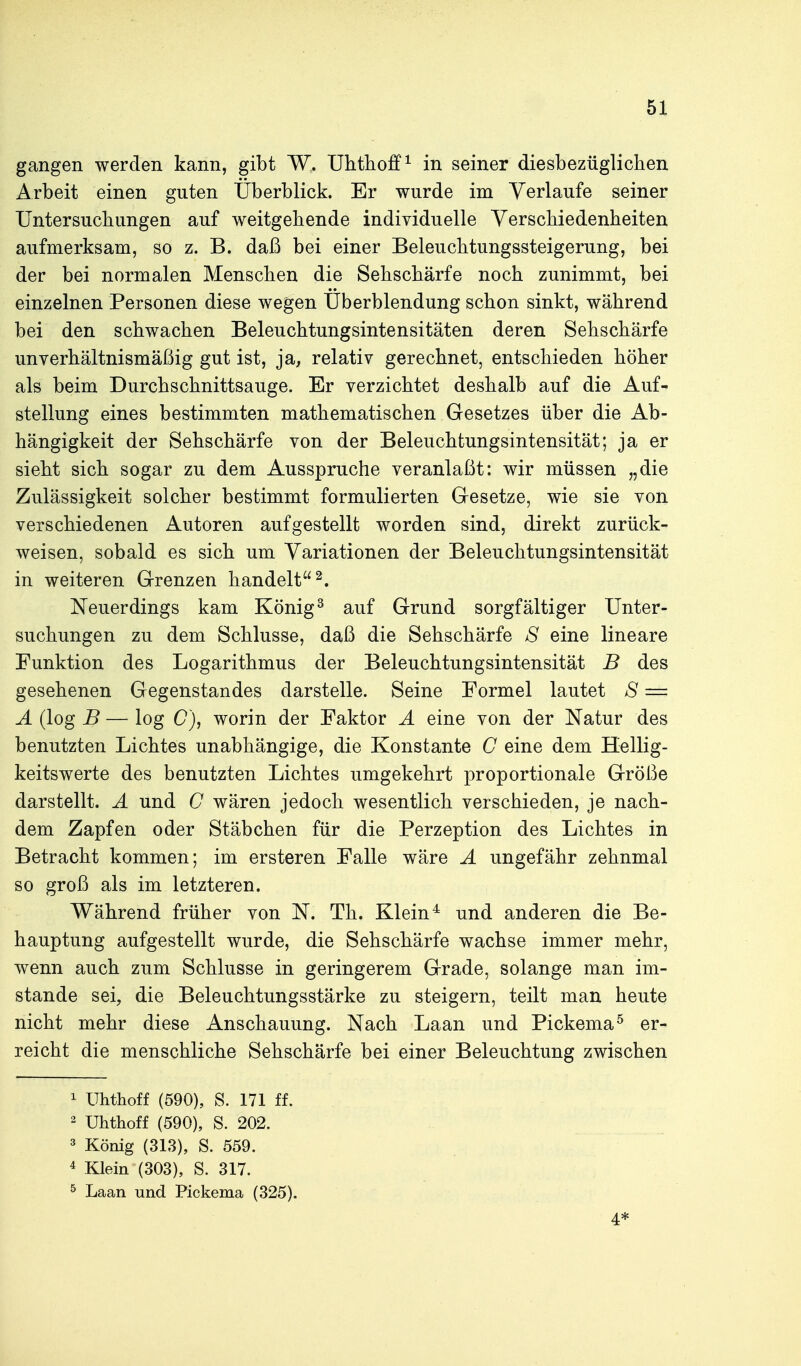 gangen werden kann, gibt W. Uhthoff^ in seiner diesbezüglichen Arbeit einen guten Überblick. Er wurde im Verlaufe seiner Untersucliungen auf weitgebende individuelle Yerscbiedenheiten aufmerksam, so z. B. daß bei einer Beleucbtungssteigerung, bei der bei normalen Menseben die Sehschärfe noch zunimmt, bei einzelnen Personen diese wegen Uberblendung schon sinkt, während bei den schwachen Beleuchtungsintensitäten deren Sehschärfe unverhältnismäßig gut ist, ja, relativ gerechnet, entschieden höher als beim Durchschnittsauge. Er verzichtet deshalb auf die Auf- stellung eines bestimmten mathematischen Gesetzes über die Ab- hängigkeit der Sehschärfe von der Beleuchtungsintensität; ja er sieht sich sogar zu dem Ausspruche veranlaßt: wir müssen „die Zulässigkeit solcher bestimmt formulierten Gesetze, wie sie von verschiedenen Autoren aufgestellt worden sind, direkt zurück- weisen, sobald es sich um Variationen der Beleuchtungsintensität in weiteren Grenzen handelt 2. Neuerdings kam König ^ auf Grund sorgfältiger Unter- suchungen zu dem Schlüsse, daß die Sehschärfe S eine lineare Funktion des Logarithmus der Beleuchtungsintensität B des gesehenen Gegenstandes darstelle. Seine Formel lautet S = A (log B — log C), worin der Faktor A eine von der Natur des benutzten Lichtes unabhängige, die Konstante C eine dem Hellig- keitswerte des benutzten Lichtes umgekehrt proportionale Größe darstellt. A und C wären jedoch wesentlich verschieden, je nach- dem Zapfen oder Stäbchen für die Perzeption des Lichtes in Betracht kommen; im ersteren Falle wäre A ungefähr zehnmal so groß als im letzteren. Während früher von N. Th. Klein^ und anderen die Be- hauptung aufgestellt wurde, die Sehschärfe wachse immer mehr, wenn auch zum Schlüsse in geringerem Grade, solange man im- stande sei, die Beleuchtungsstärke zu steigern, teilt man heute nicht mehr diese Anschauung. Nach Laan und Pickema^ er- reicht die menschliche Sehschärfe bei einer Beleuchtung zwischen 1 Uhthoff (590), S. 171 ff. 2 Uhthoff (590), S. 202. 3 König (313), S. 559. 4 Klein (303), S. 317. ^ Laan und Pickema (325). 4*