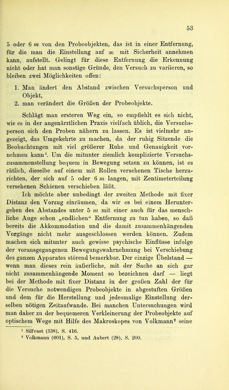 5 oder 6 m von den Probeobjekten, das ist in einer Entfernung, für die man die Einstellung auf oo mit Sicherheit annehmen kann, aufstellt. Gelingt für diese Entfernung die Erkennung nicht oder hat man sonstige Gründe, den Versuch zu variieren, so bleiben zwei Möglichkeiten offen: 1. Man ändert den Abstand zwischen Versuchsperson und Objekt, 2. man verändert die Größen der Probeobjekte. Schlägt man ersteren Weg ein, so empfiehlt es sich nicht, wie es in der augenärztlichen Praxis vielfach üblich, die Versuchs- person sich den Proben nähern zli lassen. Es ist vielmehr an- gezeigt, das Umgekehrte zu machen, da der ruhig Sitzende die Beobachtungen mit viel größerer Ruhe und Genauigkeit vor- nehmen kann^ Um die mitunter ziemlich komplizierte Versuchs- zusammenstellung bequem in Bewegung setzen zu können, ist es rätlich, dieselbe auf einem mit Rollen versehenen Tische herzu- richten, der sich auf 5 oder 6 m langen, mit Zentimeterteilung versehenen Schienen verschieben läßt. Ich möchte aber unbedingt der zweiten Methode mit fixer Distanz den Vorzug einräumen, da wir es bei einem Herunter- gehen des Abstandes unter 5 m mit einer auch für das mensch- liche Auge schon „endlichen Entfernung zu tun haben, so daß bereits die Akkommodation und die damit zusammenhängenden Vorgänge nicht mehr ausgeschlossen werden können. Zudem machen sich mitunter auch gewisse psychische Einflüsse infolge der vorausgegangenen Bewegungswahrnehmung bei Verschiebung des ganzen Apparates störend bemerkbar. Der einzige Ubelstand — wenn man dieses rein äußerliche, mit der Sache an sich gar nicht zusammenhängende Moment so bezeichnen darf — liegt bei der Methode mit fixer Distanz in der großen Zahl der für die Versuche notwendigen Probeobjekte in abgestuften Größen und dem für die Herstellung und jedesmalige Einstellung der- selben nötigen Zeitaufwande. Bei manchen Untersuchungen wird man daher zu der bequemeren Verkleinerung der Probeobjekte auf optischem Wege mit Hilfe des Makroskopes von Volkmann^ seine 1 Süfvast (538), S. 416. 2 Volkmann (601), S. 5, und Aubert (28), S. 200.