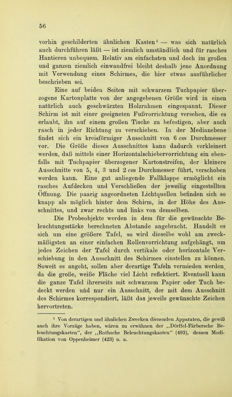 vorhin geschilderten ähnlichen Kasten^ — was sich natürlich auch durchführen läßt — ist ziemlich umständlich und für rasches Hantieren unbequem. Eelativ am einfachsten und doch im großen und ganzen ziemlich einwandfrei bleibt deshalb jene Anordnung mit Verwendung eines Schirmes, die hier etwas ausführlicher beschrieben sei. Eine auf beiden Seiten mit schwarzem Tuchpapier über- zogene Kartonplatte von der angegebenen Größe wird in einen natürlich auch geschwärzten Holzrahmen eingespannt. Dieser Schirm ist mit einer geeigneten Fußvorrichtung versehen, die es erlaubt, ihn auf einem großen Tische zu befestigen, aber auch rasch in jeder Richtung zu verschieben. In der Medianebene findet sich ein kreisförmiger Ausschnitt von 6 cm Durchmesser vor. Die Größe dieses Ausschnittes kann dadurch verkleinert werden, daß mittels einer Horizontalschiebervorrichtung ein eben- falls mit Tuchpapier überzogener Kartonstreifen, der kleinere Ausschnitte von 5, 4, 3 und 2 cm Durchmesser führt, verschoben werden kann. Eine gut anliegende Eallklappe ermöglicht ein rasches Aufdecken und Yerschließen der jeweilig eingestellten Öffnung. Die paarig angeordneten Lichtquellen befinden sich so knapp als möglich hinter dem Schirm, in der Höhe des Aus- schnittes, und zwar rechts und links von demselben. Die Probeobjekte werden in dem für die gewünschte Be- leuchtungsstärke berechneten Abstände angebracht. Handelt es sich um eine größere Tafel, so wird dieselbe wohl am zweck- mäßigsten an einer einfachen Rollenvorrichtung aufgehängt, um jedes Zeichen der Tafel durch vertikale oder horizontale Ver- schiebung in den Ausschnitt des Schirmes einstellen zu können. Soweit es angeht, sollen aber derartige Tafeln vermieden werden^ da die große, weiße Fläche viel Licht reflektiert. Eventuell kann die ganze Tafel ihrerseits mit schwarzem Papier oder Tuch be- deckt werden und nur ein Ausschnitt, der mit dem Ausschnitt des Schirmes korrespondiert, läßt das jeweils gewünschte Zeichen hervortreten. ^ Von derartigen und ähnlichen Zwecken dienenden Apparaten, die gewiß auch ihre Vorzüge haben, wären zu erwähnen der ,,Dörffel-Färbersche Be- leuchtungskasten, der ,,Rothsche Beleuchtungskasten (493), dessen Modi- fikation von Oppenheimer (423) u. a.