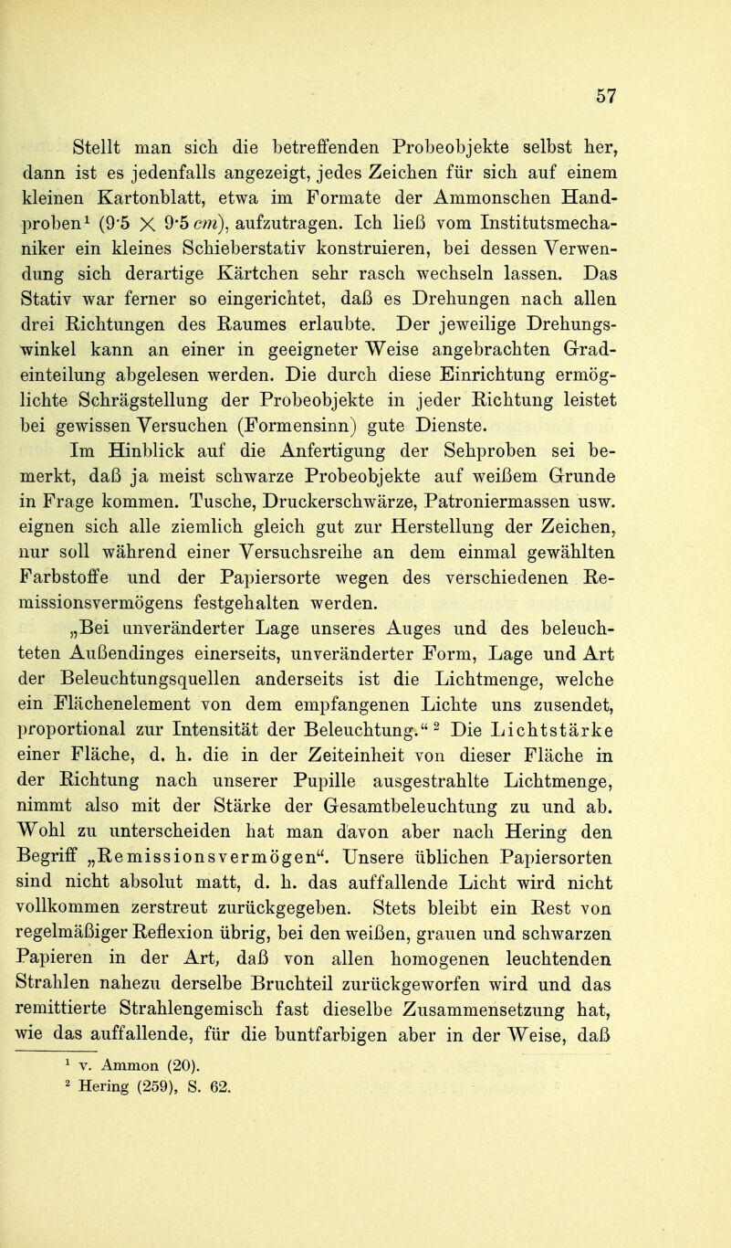 Stellt man sich die betreffenden Probeobjekte selbst her, dann ist es jedenfalls angezeigt, jedes Zeichen für sich auf einem kleinen Kartonblatt, etwa im Formate der Ammonschen Hand- proben ^ (9'5 X 9*5 cm), aufzutragen. Ich ließ vom Institutsmecha- niker ein kleines Schieberstativ konstruieren, bei dessen Verwen- dung sich derartige Kärtchen sehr rasch wechseln lassen. Das Stativ war ferner so eingerichtet, daß es Drehungen nach allen drei Richtungen des Raumes erlaubte. Der jeweilige Drehungs- winkel kann an einer in geeigneter Weise angebrachten G-rad- einteilung abgelesen werden. Die durch diese Einrichtung ermög- lichte Schrägstellung der Probeobjekte in jeder Richtung leistet bei gewissen Versuchen (Formensinn) gute Dienste. Im Hinblick auf die Anfertigung der Sehproben sei be- merkt, daß ja meist schwarze Probeobjekte auf weißem Grrunde in Frage kommen. Tusche, Druckerschwärze, Patroniermassen usw. eignen sich alle ziemlich gleich gut zur Herstellung der Zeichen, nur soll während einer Versuchsreihe an dem einmal gewählten Farbstoffe und der Papiersorte wegen des verschiedenen Re- missionsvermögens festgehalten werden. „Bei unveränderter Lage unseres Auges und des beleuch- teten Außendinges einerseits, unveränderter Form, Lage und Art der Beleuchtungsquellen anderseits ist die Lichtmenge, welche ein Flächenelement von dem empfangenen Lichte uns zusendet, proportional zur Intensität der Beleuchtung. ^ Die Lichtstärke einer Fläche, d. h. die in der Zeiteinheit von dieser Fläche in der Richtung nach unserer Pupille ausgestrahlte Lichtmenge, nimmt also mit der Stärke der Gesamtbeleuchtung zu und ab. Wohl zu unterscheiden hat man davon aber nach Hering den Begriff „Remissionsvermögen. Unsere üblichen Papiersorten sind nicht absolut matt, d. h. das auffallende Licht wird nicht vollkommen zerstreut zurückgegeben. Stets bleibt ein Rest von regelmäßiger Reflexion übrig, bei den weißen, grauen und schwarzen Papieren in der Art, daß von allen homogenen leuchtenden Strahlen nahezu derselbe Bruchteil zurückgeworfen wird und das remittierte Strahlengemisch fast dieselbe Zusammensetzung hat, wie das auffallende, für die buntfarbigen aber in der Weise, daß 1 V. Amnion (20). 2 Hering (259), S. 62.