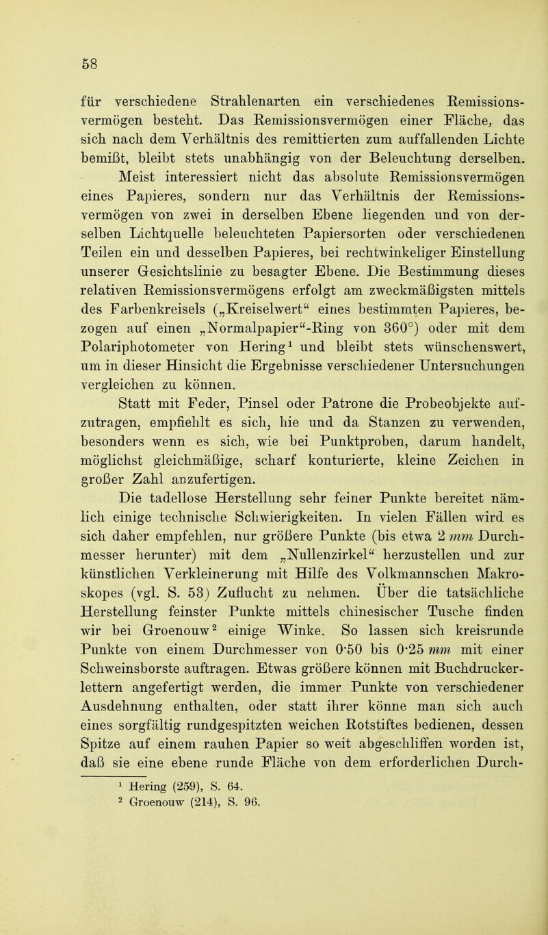 für verschiedene Strahlenarten ein verschiedenes Remissions- vermögen besteht. Das Remissionsvermögen einer Fläche, das sich nach dem Verhältnis des remittierten zum auffallenden Lichte bemißt, bleibt stets unabhängig von der Beleuchtung derselben. Meist interessiert nicht das absolute Remissionsvermögen eines Papieres, sondern nur das Verhältnis der Remissions- vermögen von zwei in derselben Ebene liegenden und von der- selben Lichtquelle beleuchteten Papiersorten oder verschiedenen Teilen ein und desselben Papieres, bei rechtwinkeliger Einstellung unserer Gesichtslinie zu besagter Ebene. Die Bestimmung dieses relativen Remissionsvermögens erfolgt am zweckmäßigsten mittels des Farbenkreisels („Kreiselwert eines bestimmten Papieres, be- zogen auf einen „Normalpapier-Ring von 360°) oder mit dem Polariphotometer von Hering^ und bleibt stets wünschenswert, um in dieser Hinsicht die Ergebnisse verschiedener Untersuchungen vergleichen zu können. Statt mit Feder, Pinsel oder Patrone die Probeobjekte auf- zutragen, empfiehlt es sich, hie und da Stanzen zu verwenden, besonders wenn es sich, wie bei Punktproben, darum handelt, möglichst gleichmäßige, scharf konturierte, kleine Zeichen in großer Zahl anzufertigen. Die tadellose Herstellung sehr feiner Punkte bereitet näm- lich einige technische Schwierigkeiten. In vielen Fällen wird es sich daher empfehlen, nur größere Punkte (bis etwa 2 mm Durch- messer herunter) mit dem „Nullenzirkel herzustellen und zur künstlichen Verkleinerung mit Hilfe des Volkmannschen Makro- skopes (vgl. S. 53) Zuflucht zu nehmen. Uber die tatsächliche Herstellung feinster Punkte mittels chinesischer Tusche finden wir bei Groenouw^ einige Winke. So lassen sich kreisrunde Punkte von einem Durchmesser von 0*50 bis 0*25 mm mit einer Schweinsborste auftragen. Etwas größere können mit Buchdrucker- lettern angefertigt werden, die immer Punkte von verschiedener Ausdehnung enthalten, oder statt ihrer könne man sich auch eines sorgfältig rundgespitzten weichen Rotstiftes bedienen, dessen Spitze auf einem rauhen Papier so weit abgeschliffen worden ist, daß sie eine ebene runde Fläche von dem erforderlichen Durch- 1 Hering (259), S. 64. 2 Groenouw (214), S. 96.
