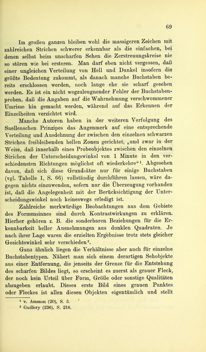 Im großen ganzen bleiben wohl die massigeren Zeichen mit zahlreichen Strichen schwerer erkennbar als die einfachen, bei denen selbst beim unscharfen Sehen die Zerstreuungskreise nie so stören wie bei ersteren. Man darf eben nicht vergessen, daß einer ungleichen Verteilung von Hell und Dunkel insofern die größte Bedeutung zukommt, als danach manche Buchstaben be- reits erschlossen werden, noch lange ehe sie scharf gesehen werden. Es ist ein nicht wegzuleugnender Fehler der Buchstaben- proben, daß die Angaben auf die Wahrnehmung verschwommener Umrisse hin gemacht werden, während auf das Erkennen der Einzelheiten verzichtet wird. Manche Autoren haben in der weiteren Verfolgung des Snellenschen Prinzipes das Augenmerk auf eine entsprechende Verteilung und Ausdehnung der zwischen den einzelnen schwarzen Strichen freibleibenden hellen Zonen gerichtet, „und zwar in der Weise, daß innerhalb eines Probeobjektes zwischen den einzelnen Strichen der Unterscheidungswinkel von 1 Minute in den ver- schiedensten Eichtungen möglichst oft wiederkehre ^ Abgesehen davon, daß sich diese Grundsätze nur für einige Buchstaben (vgl. Tabelle 1, S. 66) vollständig durchführen lassen, wäre da- gegen nichts einzuwenden, sofern nur die Uberzeugung vorhanden ist, daß die Angelegenheit mit der Berücksichtigung der Unter- scheidungswinkel noch keineswegs erledigt ist. Zahlreiche merkwürdige Beobachtungen aus dem Gebiete des Formensinnes sind durch Kontrastwirkungen zu erklären. Hierher gehören z. B. die sonderbaren Beziehungen für die Er- kennbarkeit heller Ausnehmungen aus dunklen Quadraten. Je nach ihrer Lage waren die erzielten Ergebnisse trotz stets gleicher Gesichtswinkel sehr verschieden^. Ganz ähnlich liegen die Verhältnisse aber auch für einzelne Buchstabentypen. Nähert man sich einem derartigen Sehobjekte aus einer Entfernung, die jenseits der Grenze für die Entstehung des scharfen Bildes liegt, so erscheint es zuerst als grauer Fleck, der noch kein Urteil über Form, Größe oder sonstige Qualitäten abzugeben erlaubt. Dieses erste Bild eines grauen Punktes oder Fleckes ist allen diesen Objekten eigentümlich und stellt 1 V. Ammon (20), S. 5.