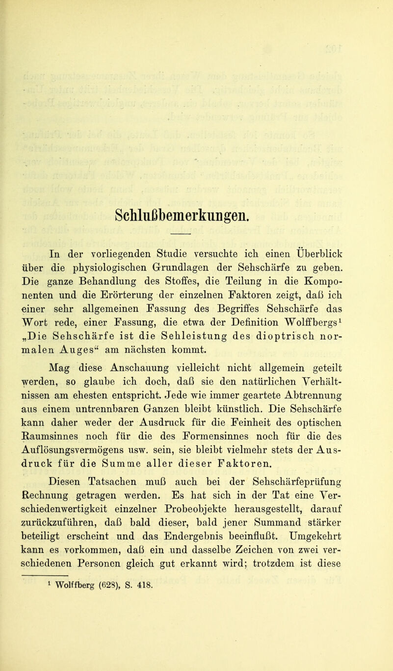 Schlußbemerkuiigen. In der vorliegenden Studie versuchte ich einen Überblick über die physiologischen Grundlagen der Sehschärfe zu geben. Die ganze Behandlung des Stoffes, die Teilung in die Kompo- nenten und die Erörterung der einzelnen Faktoren zeigt, daß ich einer sehr allgemeinen Fassung des Begriffes Sehschärfe das Wort rede, einer Fassung, die etwa der Definition Wolflfbergs^ „Die Sehschärfe ist die Sehleistung des dioptrisch nor- malen Auges'' am nächsten kommt. Mag diese Anschauung vielleicht nicht allgemein geteilt werden, so glaube ich doch, daß sie den natürlichen Verhält- nissen am ehesten entspricht. Jede wie immer geartete Abtrennung aus einem untrennbaren Ganzen bleibt künstlich. Die Sehschärfe kann daher weder der Ausdruck für die Feinheit des optischen Eaumsinnes noch für die des Formensinnes noch für die des Auflösungsvermögens usw. sein, sie bleibt vielmehr stets der Aus- druck für die Summe aller dieser Faktoren. Diesen Tatsachen muß auch bei der Sehschärfeprüfung Rechnung getragen werden. Es hat sich in der Tat eine Yer- schiedenwertigkeit einzelner Probeobjekte herausgestellt, darauf zurückzuführen, daß bald dieser, bald jener Summand stärker beteiligt erscheint und das Endergebnis beeinflußt. Umgekehrt kann es vorkommen, daß ein und dasselbe Zeichen von zwei ver- schiedenen Personen gleich gut erkannt wird; trotzdem ist diese 1 Wolffberg (628), S. 418.