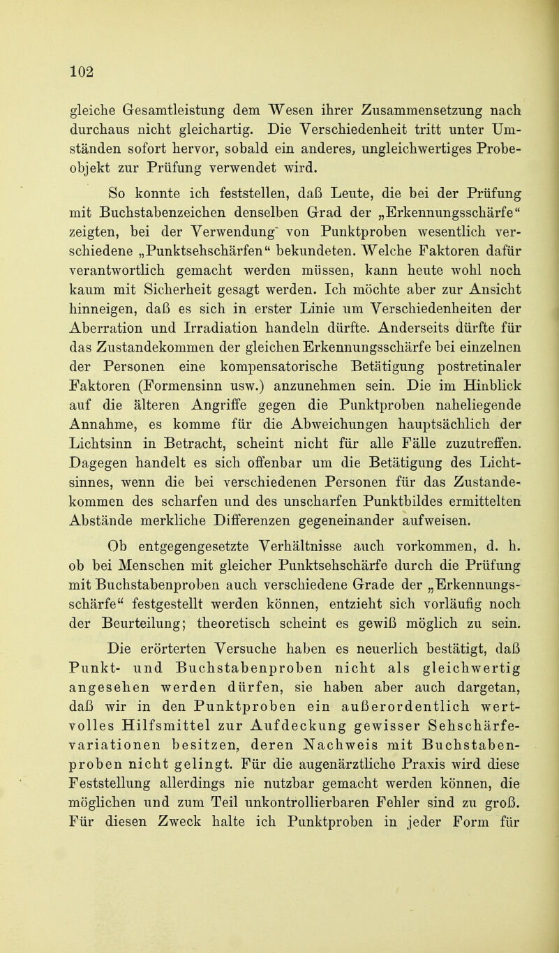 gleiche Gesamtleistung dem Wesen ihrer Zusammensetzung nach durchaus nicht gleichartig. Die Verschiedenheit tritt unter Um- ständen sofort hervor, sobald ein anderes, ungleichwertiges Probe- objekt zur Prüfung verwendet wird. So konnte ich feststellen, daß Leute, die bei der Prüfung mit Buchstabenzeichen denselben Grad der „Erkennungsschärfe zeigten, bei der Verwendung' von Punktproben wesentlich ver- schiedene „Punktsehschärfen bekundeten. Welche Faktoren dafür verantwortlich gemacht werden müssen, kann heute wohl noch kaum mit Sicherheit gesagt werden. Ich möchte aber zur Ansicht hinneigen, daß es sich in erster Linie um Verschiedenheiten der Aberration und Irradiation handeln dürfte. Anderseits dürfte für das Zustandekommen der gleichen Erkennungsschärfe bei einzelnen der Personen eine kompensatorische Betätigung postretinaler Faktoren (Formensinn usw.) anzunehmen sein. Die im Hinblick auf die älteren Angriffe gegen die Punktproben naheliegende Annahme, es komme für die Abweichungen hauptsächlich der Lichtsinn in Betracht, scheint nicht für alle Fälle zuzutreffen. Dagegen handelt es sich offenbar um die Betätigung des Licht- sinnes, wenn die bei verschiedenen Personen für das Zustande- kommen des scharfen und des unscharfen Punktbildes ermittelten Abstände merkliche Differenzen gegeneinander aufweisen. Ob entgegengesetzte Verhältnisse auch vorkommen, d. h. ob bei Menschen mit gleicher Punktsehschärfe durch die Prüfung mit Buchstabenproben auch verschiedene Grade der „Erkennungs- schärfe festgestellt werden können, entzieht sich vorläufig noch der Beurteilung; theoretisch scheint es gewiß möglich zu sein. Die erörterten Versuche haben es neuerlich bestätigt, daß Punkt- und Buchstabenproben nicht als gleichwertig angesehen werden dürfen, sie haben aber auch dargetan, daß wir in den Punktproben ein außerordentlich wert- volles Hilfsmittel zur Aufdeckung gewisser Sehschärfe- variationen besitzen, deren Nachweis mit Buchstaben- proben nicht gelingt. Für die augenärztliche Praxis wird diese Feststellung allerdings nie nutzbar gemacht werden können, die möglichen und zum Teil unkontrollierbaren Fehler sind zu groß. Für diesen Zweck halte ich Punktproben in jeder Form für