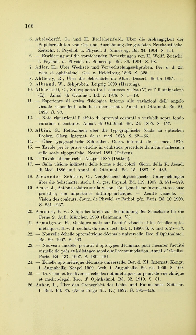 5. Abelsdorff, G., und H. Feilclienfeld, Über die Abhängigkeit der Pupillarreaktion von Ort und Ausdehnung der gereizten Netzhautfläche. Zeitschr. f. Psychol. u. Physiol. d. Sinnesorg. Bd. 34. 1904. S. III. 6. — Erwiderung auf die vorstehenden Bemerkungen von H. Wolff. Zeitschr. f. Psychol. u. Physiol. d. Sinnesorg. Bd. 36. 1904. S. 98. 7. Adler, H., Über Wechsel- und Verwechselungssehproben. Ber. ü. d. 25. Vers. d. ophthalmol. Ges. z. Heidelberg 1896. S. 325. 8. Ahlbory, R., Über die Sehschärfe im Alter. Dissert. Berlin 1895. 9. Albrand, W., Sehproben. Leipzig 1893 (Härtung). 10. Albertotti, G., Sul rapporto tra 1' acutezza visiva (V) et 1' illuminazione (L). Annal. di Ottalmol. Bd. 7. 1878. S. 1—18. 11. — Esperienze di ottica fisiologica intorno alle variazioni dell' angolö visuale rispondenti alla luce decrescente. Annal. di Ottalmol. Bd. 24. 1895. S. 93. 12. ^— Note riguardenti 1' effeto di optotypi costanti o variabili sopra fondo variabile o costante. Annal. di Ottalmol. Bd. 24. 1895. S. 157. 13. Albini, G., Reflexionen über die typographische Skala zu optischen Proben. Giorn. Internat, de sc. med. 1878. S. 52—56. 14. — Über typographische Sehproben. Giorn. internat. de sc. med. 1879. 15. — Tavole per le prove ottiche in oculistica precedute da alcune riflessioni suUe Scale tipografiche. Neapel 1881 (Detken). 16. — Tavole ottimetriche. Neapel 1885 (Detken). 17. — Sulla visione indiretta delle forme e dei colori. Giorn. della R. Accad. di Med. 1886 und Annal. di Ottalmol. Bd. 15. 1887. S. 482. 18. Alexander - Schäfer, G., Vergleichend-physiologische Untersuchungen über die Sehschärfe. Arch. f. d. ges. Physiol. Bd. 119. 1907. S. 571—579. 19. Amar, J., Actions solaires sur la vision. L'astigmatisme inverse et sa cause probable; son importance änthropometrique. — Acuite visuelle. — Vision des couleurs. Journ. de Physiol. et Pathol. gen. Paris. Bd. 10. 1908. S. 231—237. 20. Ammon, F. v., Sehprobentafeln zur Bestimmung der Sehschärfe für die Ferne 2. Aufl. München 1909 (Lehmann. V.). 21. Armaignac, H., Quelques mots sur l'acuite visuelle et les echelles opto- metriques. Rev. d' oculist. du sud-ouest. Bd. 1. 1880. S. 5. und S. 25—33. 22. — Nouvelle echelle optometrique decimale universelle. Ree. d'Ophthalmol. Bd. 29. 1907. S. 147. 23. — Nouveau modele portatif d'optotypes decimaux pour mesurer l'acuite visuelle de pres et ä distance ainsi que l'accommodation. Annal. d' Oculist. Paris. Bd. 137. 1907. S. 480—481. 24. — Echelle optometrique decimale universelle. Ber. d. XI. Internat. Kongr. f. Augenheilk. Neapel 1909. Arch. f. Augenheilk. Bd. 64. 1909. S. 100. 25.'^ — La vision et les diverses echelles optometriques au point de vue clinique et medico-legal. Ree. d' Ophthalmol. Bd. 32. 1910. S. 81. 26. As her, L., Über das Grenzgebiet des Licht- und Raumsinnes. Zeitschr. f. Biol. Bd. 35. (Neue Folge Bd. 17.) 1897. S. 394—418.