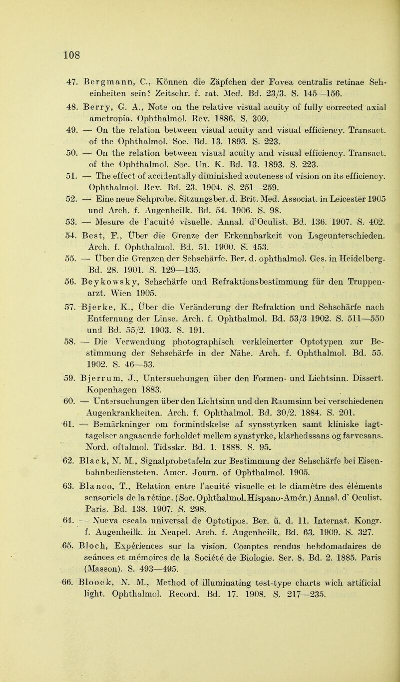 47. Bergmann, C, Können die Zäpfchen der Fovea centralis retinae Seh- einheiten sein? Zeitschr. f. rat. Med. Bd. 23/3. S. 145—156. 48. Berry, G. A., Note on the relative visual acuity of fully corrected axial ametropia. Ophthalmol. Rev. 1886. S. 309. 49. — On the relation between visual acuity and visual efficiency. Transact. of the Ophthalmol. Soc. Bd. 13. 1893. S. 223. 50. — On the relation between visual acuity and visual efficiency. Transact. of the Ophthalmol. Soc. Un. K. Bd. 13. 1893. S. 223. 51. — The effect of accidentally diminished acuteness of vision on its efficiency. Ophthalmol. Rev. Bd. 23. 1904. S. 251—259. 52. — Eine neue Sehprobe. Sitzungsber. d. Brit. Med. Associat. in Leicester 1905 und Arch. f. Augenheilk. Bd. 54. 1906. S. 98. 53. — Mesure de l'acuite visuelle. Annal. d'Oculist. Bd. 136. 1907. S. 402. 54. Best, F., Über die Grenze der Erkennbarkeit von Lageunterschieden. Arch. f. Ophthalmol. Bd. 51. 1900. S. 453. 55. — Über die Grenzen der Sehschärfe. Ber. d. ophthalmol. Ges. in Heidelberg. Bd. 28. 1901. S. 129—135. 56. Beykowsky, Sehschärfe und Refraktionsbestimmung für den Truppen- arzt. Wien 1905. 57. Bjerke, K., Über die Veränderung der Refraktion und Sehschärfe nach Entfernung der Linse. Arch. f. Ophthalmol. Bd. 53/3 1902. S. 511—550 und Bd. 55/2. 1903. S. 191. 58. — Die Verwendung photographisch verkleinerter Optotypen zur Be- stimmung der Sehschärfe in der Nähe. Arch. f. Ophthalmol. Bd. 55. 1902. S. 46—53. 59. Bjerrum, J., Untersuchungen über den Formen-und Lichtsinn. Dissert. Kopenhagen 1883. 60. — Untsrsuchungen über den Lichtsinn und den Raumsinn bei verschiedenen Augenkrankheiten. Arch. f. Ophthalmol. Bd. 30/2. 1884. S. 201. 61. — Bemärkninger om formindskelse af synsstyrken samt kliniske iagt- tagelser angaaende forholdet mellem synstyrke, klarhedssans og farvesans. Nord, oftalmol. Tidsskr. Bd. 1. 1888. S. 95. 62. Black, N. M., Signalprobetafeln zur Bestimmung der Sehschärfe bei Eisen- bahnbediensteten. Amer. Journ. of Ophthalmol. 1905. 63. Blanco, T., Relation entre l'acuite visuelle et le diametre des Clements sensoriels de la retine. (Soc. Ophthalmol. Hispano-Am er.) Annal. d' Oculist. Paris. Bd. 138. 1907. S. 298. 64. — Nueva escala universal de Optotipos. Ber. ü. d. 11. Internat. Kongr. f. Augenheilk. in Neapel. Arch. f. Augenheilk. Bd. 63. 1909. S. 327. 65. Bloch, Experiences sur la vision. Comptes rendus hebdomadaires de seänces et memoires de la Societe de Biologie. Ser. 8. Bd. 2. 1885. Paris (Masson). S. 493—495. 66. Bloock, N. M., Method of illuminating test-type charts wich artificial light. Ophthalmol. Record. Bd. 17. 1908. S. 217—235.