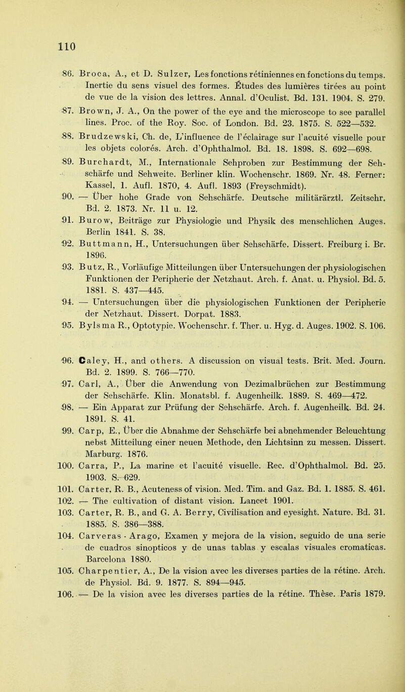 86. Broca, A., et D. Sulzer, Lesfonctionsretiniennesenfonctionsdutemps. Inertie du sens visuel des formes. Etudes des lumieres tirees au point de vue de la vision des lettres. Annal. d'Oculist. Bd. 131. 1904. S. 279. ■87. Brown, J. A,, On the power of the eye and the microscope to see parallel lines. Proc. of the Roy. Soc. of London. Bd. 23. 1875. S. 522—532. 88. B rudzewski, Ch. de, L'influence de l'eclairage sur l'acuite visuelle pour les objets colores. Arch. d'Ophthalmol. Bd. 18. 1898. S. 692—698. 89. Burchardt, M., Internationale Sehproben zur Bestimmung der Seh- schärfe und Sehweite. Berliner klin. Wochenschr. 1869. Nr. 48. Ferner: Kassel, 1. Aufl. 1870, 4. Aufl. 1893 (Freyschmidt). 90. — Über hohe Grade von Sehschärfe. Deutsche militärärztl. Zeitschr. Bd. 2. 1873. Nr. 11 u. 12. öl. Burow, Beiträge zur Physiologie und Physik des menschlichen Auges. Berlin 1841. S. 38. 92. Buttmann, H., Untersuchungen über Sehschärfe. Dissert. Freiburg i. Br. 1896. 93. B utz, R., Vorläufige Mitteilungen über Untersuchungen der physiologischen Funktionen der Peripherie der Netzhaut. Arch. f. Anat. u. Physiol. Bd. 5. 1881. S. 437—445. 94. — Untersuchungen über die physiologischen Funktionen der Peripherie der Netzhaut. Dissert. Dorpat. 1883. 95. Bylsma R., Optotypie. Wochenschr. f. Ther. u. Hyg. d. Auges. 1902. S. 106. 96. Caley, H., and others. A discussion on visual tests. Brit. Med. Journ. Bd. 2. 1899. S. 766—770. 97. Carl, A., Über die Anwendung von Dezimalbrüchen zur Bestimmung der Sehschärfe. Klin. Monatsbl. f. Augenheilk. 1889. S. 469—472. 98. — Ein Apparat zur Prüfung der Sehschärfe. Arch. f. Augenheilk. Bd. 24. 1891. S. 41. 99. Carp, E., Über die Abnahme der Sehschärfe bei abnehmender Beleuchtung nebst Mitteilung einer neuen Methode, den Lichtsinn zu messen. Dissert. Marburg. 1876. 100. Carra, P., La marine et l'acuite visuelle. Ree. d'Ophthalmol. Bd. 25. 1903. S. 629. 101. Carter, R. B., Acuteness of vision. Med. Tim. and Gaz. Bd. 1. 1885. S. 461. 102. The cultivation of distant vision. Lancet 1901. 103. Carter, R. B., and G. A. Berry, Civilisation and eyesight. Nature. Bd. 31. 1885. S. 386—388. 104. Carveras ■ Arago, Examen y mejora de la vision, seguido de una Serie de cuadros sinopticos y de unas tablas y escalas visuales cromaticas. Barcelona 1880. 105. Charpentier, A., De la vision avec les diverses parties de la retine. Arch. de Physiol. Bd. 9. 1877. S. 894—945. 106. — De la vision avec les diverses parties de la retine. These. Paris 1879.