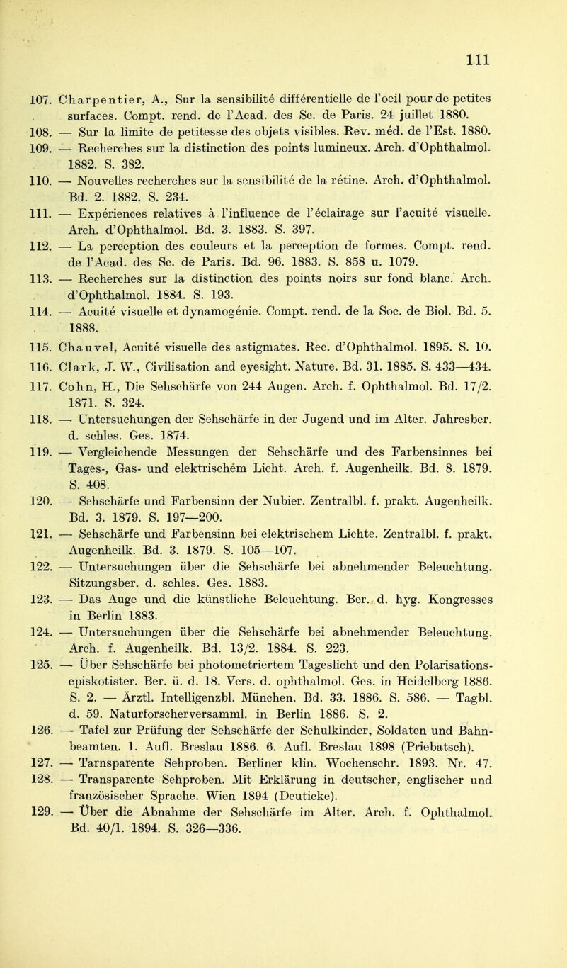 107. Charpentier, A., Sur la sensibilite differentielle de l'oeil pour de petites surfaces. Compt. rend. de l'Acad. des Sc. de Paris. 24 juillet 1880. 108. — Sur la limite de petitesse des objets visibles. Bev. med. de l'Est. 1880. 109. — Recherches sur la distinction des points lumineux. Arch. d'Opbthalmol. 1882. S. 382. 110. — Nouvelles recherches sur la sensibilite de la retine. Arch. d'Ophthalmol. Bd. 2. 1882. S. 234. 111. — Experiences relatives ä l'influence de l'eclairage sur l'acuite visuelle. Arch. d'Ophthalmol. Bd. 3. 1883. S. 397. 112. — La perception des couleurs et la perception de formes. Compt. rend. de l'Acad. des Sc. de Paris. Bd. 96. 1883. S. 858 u. 1079. 113. — Recherches sur la distinction des points noirs sur fond blanc. Arch. d'Ophthalmol. 1884. S. 193. 114. — Acuite visuelle et dynamogenie. Compt. rend. de la Soc. de Biol. Bd. 5. 1888. 115. Chauvel, Acuite visuelle des astigmates. Ree. d'Ophthalmol. 1895. S. 10. 116. Clark, J. W., CiviHsation and eyesight. Nature. Bd. 31. 1885. S. 433—434. 117. Cohn, H., Die Sehschärfe von 244 Augen. Arch. f. Ophthalmol. Bd. 17/2. 1871. S. 324. 118. — Untersuchungen der Sehschärfe in der Jugend und im Alter. Jahresber. d. schles. Ges. 1874. 119. — Vergleichende Messungen der Sehschärfe und des Farbensinnes bei Tages-, Gas- und elektrischem Licht, Arch. f. Augenheilk. Bd. 8. 1879. S. 408. 120. — Sehschärfe und Farbensinn der Nubier. Zentralbl. f. prakt. Augenheilk. Bd. 3. 1879. S. 197—200. 121. — Sehschärfe und Farbensinn bei elektrischem Lichte. Zentralbl. f. prakt. Augenheilk. Bd. 3. 1879. S. 105—107. 122. — Untersuchungen über die Sehschärfe bei abnehmender Beleuchtung. Sitzungsber. d. schles, Ges. 1883. 123. — Das Auge und die künstliche Beleuchtung. Ber. d. hyg. Kongresses in Berlin 1883, 124. — Untersuchungen über die Sehschärfe bei abnehmender Beleuchtung. Arch. f, Augenheilk, Bd. 13/2. 1884. S. 223. 125. — Über Sehschärfe bei photometriertem Tageslicht und den Polarisations- episkotister. Ber. ü. d. 18. Vers. d. ophthalmol. Ges. in Heidelberg 1886. S. 2. — Ärztl. Intelligenzbl. München. Bd. 33. 1886. S. 586. — Tagbl. d. 59. Naturforscherversamml. in Berlin 1886. S. 2. 126. —• Tafel zur Prüfung der Sehschärfe der Schulkinder, Soldaten und Bahn- beamten. 1. Aufl. Breslau 1886. 6. Aufl. Breslau 1898 (Priebatsch). 127. — Tarnsparente Sehproben. Berliner klin. Wochenschr. 1893, Nr. 47. 128. — Transparente Sehproben. Mit Erklärung in deutscher, englischer und französischer Sprache, Wien 1894 (Deuticke). 129. — Über die Abnahme der Sehschärfe im Alter. Arch. f. Ophthalmol. Bd. 40/1. 1894. S. 326—336.