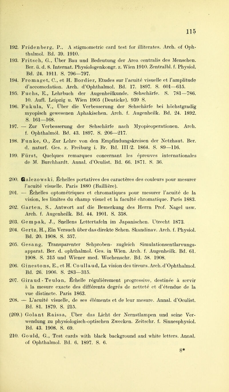 192. Fridenberg, P., A stigmometric card test for illiterates. Arch. of Oph- thalmol. Bd. 39. 1910. 198. Fritsch, G., Über Bau und Bedeutung der Area centralis des Menschen. Ber. ü. d. 8. Internat. Physiologenkongr. z. Wien 1910. Zentralbl. f. Physiol. Bd. 24. 1911. S. 796—797. 194. Fromaget, C, et H. Bordier, Etudes sur l'acuite visuelle et l'amplitude d'accomodation. Arch. d'Ophthalmol, Bd. 17. 1897. S. 601—615. 195. Fuchs, E., Lehrbuch der Augenheilkunde. Sehschärfe. S. 781—786. 10. Aufl. Leipzig u. Wien 1905 (Deuticke). 939 S. 196. Fukula, V., Über die Verbesserung der Sehschärfe bei höchstgradig myopisch gewesenen Aphakischen. Arch. f. Augenheilk. Bd. 24. 1892. S. 161—168. 197. — Zur Verbesserung der Sehschärfe nach Myopieoperationen. Arch. f. Ophthalmol. Bd. 43. 1897. S. 206—217. 198. Funke, 0., Zur Lehre von den Empfindungskreisen der Netzhaut. Ber. d. naturf. Ges. z. Freiburg i. Br. Bd. III/2. 1864. S. 89—116. 199. Fürst, Quelques remarques concernant les epreuves internationales de M. Burchhardt. Annal. d'Ocuhst. Bd. 66. 1871. S. 36. 200. Galezowski, Echelles portatives des caracteres des couleurs pour mesurer l'acuite visuelle. Paris 1880 (Bailliere). 201. — Echelles optometriques et chromatiques pour mesurer l'acuite de la vision, les limites du champ visuel et la faculte chromatique. Paris 1883. 202. Garten, S., Antwort auf die Bemerkung des Herrn Prof. Nagel usw. Arch. f. Augenheilk. Bd. 44. 1901. S. 358. 203. Gempak, J., Snellens Lettertafeln im Japanischen. Utrecht 1873. 204. Gertz, H., Ein Versuch über das direkte Sehen. Skandinav. Arch. f. Physiol. Bd. 20. 1908. S. 357. 205. Gesang, Transparenter Sehproben- zugleich Simulationsentlarvungs- apparat. Ber. d. ophthalmol. Ges. in Wien. Arch. f. Augenheilk. Bd. 61. 1908. S. 315 und Wiener med. Wochenschr. Bd. 58. 1908. 206. Ginestons, E., et H, Coullaud, La vision des tireurs.Arch.d'Ophthalmol. Bd. 26. 1906. S. 283—315. 207. Giraud - Teulon, Echelle regulierement progressive, destinee ä servir a la mesure exacte des differents degres de nettete et d'etendue de la vue distincte. Paris 1863. 208. — L'acuite visuelle, de ses elements et de leur mesure. Annal. d'Oculist. Bd. 81. 1879. S. 215. (209.) Golant Raissa, Über das Licht der Nernstlampen und seine Ver- wendung zu physiologisch-optischen Zwecken. Zeitschr. f. Sinnesphysiol. Bd. 43. 1908. S. 69. 210. Gould, G., Test cards with black background and white letters. Annal. of Ophthalmol. Bd. 6. 1897. S. 6. 8*