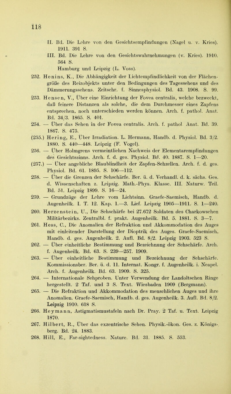 II, Bd. Die Lshre von den Gesichtsempfindungen (Nagel u. v. Kries). 1911. 391 S. III. Bd. Die Lehre von den Gesichtswahrnehmungen (v. Kries). 1910. 564 S. Hamburg und Leipzig (L. Voss). 252. Henins, K., Die Abhängigkeit der Lichtempfindlichkeit von der Flächen- größe des Reizobjekts unter den Bedingungen des Tagessehens und des Dämmerungssehens. Zeitschr. f. Sinnesphysiol. Bd. 43. 1908. S. 99. 253. Hensen, V., Über eine Einrichtung der Fovea centralis, welche bezweckt, daß feinere Distanzen als solche, die dem Durchmesser eines Zapfens entsprechen, noch unterschieden werden können. Arch. f. pathol. Anat. Bd. 34/3. 1865. S. 401. 254. — Über das Sehen in der Fovea centralis. Arch. f. pathol Anat. Bd. 39. 1867. S. 475. (255.) Hering, E., Über Irradiation. L. Hermann, Handb. d. Physiol. Bd. 3/2. 1880. S. 440—448. Leipzig (F. Vogel). 256. — Über Holmgrens vermeintlichen Nachweis der Elementarempfindungen des Gesichtssinns. Arch. f. d. ges. Physiol. Bd. 40. 1887. S. 1—20. (257.) — Über angebliche Blaublindheit der Zapfen-Sehzellen. Arch. f. d. ges. Physiol. Bd. 61. 1895. S. 106—112. 258. — Über die Grenzen der Sehschärfe. Ber. ü. d. Verband], d. k. sächs. Ges. d. Wissenschaften z. Leipzig. Math.-Phys. Klasse. III. Naturw. Teil. Bd. 51. Leipzig 1899. S. 16—24. 259. — Grundzüge der Lehre vom Lichtsinn. Graefe-Saemisch, Handb. d. Augenheilk. I. T. 12. Kap. 1.-3. Lief. Leipzig 1905—1911. S. 1—240. 260. Herzenstein, U., Die Sehschärfe bei 27.672 Soldaten des Charkowschen Militärbezirks. Zentralbl. f. prakt. Augenheilk. Bd. 5. 1881. S. 3—7. 261. Hess, C., Die Anomalien der Refraktion und Akkommodation des Auges mit einleitender Darstellung der Dioptrik des Auges. Graefe-Saemisch, Handb. d. ges. Augenheilk. 2. Aufl. Bd. 8/2. Leipzig 1903. 523 S. 262. — Über einheitliche Bestimmung und Bezeichnung der Sehschärfe. Arch. f. Augenheilk. Bd. 63. S. 239—257. 1909. 263. — Über einheitliche Bestimmung und Bezeichnung der Sehschärfe. Kommissionsber. Ber. ü. d. 11. Internat. Kongr. f. Augenheilk. i. Neapel. Arch. f. Augenheilk. Bd. 63. 1909. S. 325. 264. — Internationale Sehproben. Unter Verwendung der Landoltschen Ringe hergestellt. 2 Taf. und 3 S. Text. Wiesbaden 1909 (Bergmann). 265. — Die Refraktion und Akkommodation des menschlichen Auges und ihre Anomalien. Graefe-Saemisch, Handb. d. ges. Augenheilk. 3. Aufl. Bd. 8/2. Leipzig 1910. 618 S. 266. Hey mann, Astigmatismustafeln nach Dr. Pray. 2 Taf. u. Text. Leipzig 1870. 267. Hilbert, R., Über das exzentrische Sehen. Physik.-ökon. Ges. z. Königs- berg. Bd. 24. 1883. 268. Hill, E., Far-sightedness. Nature. Bd. 31. 1885. S. 553.