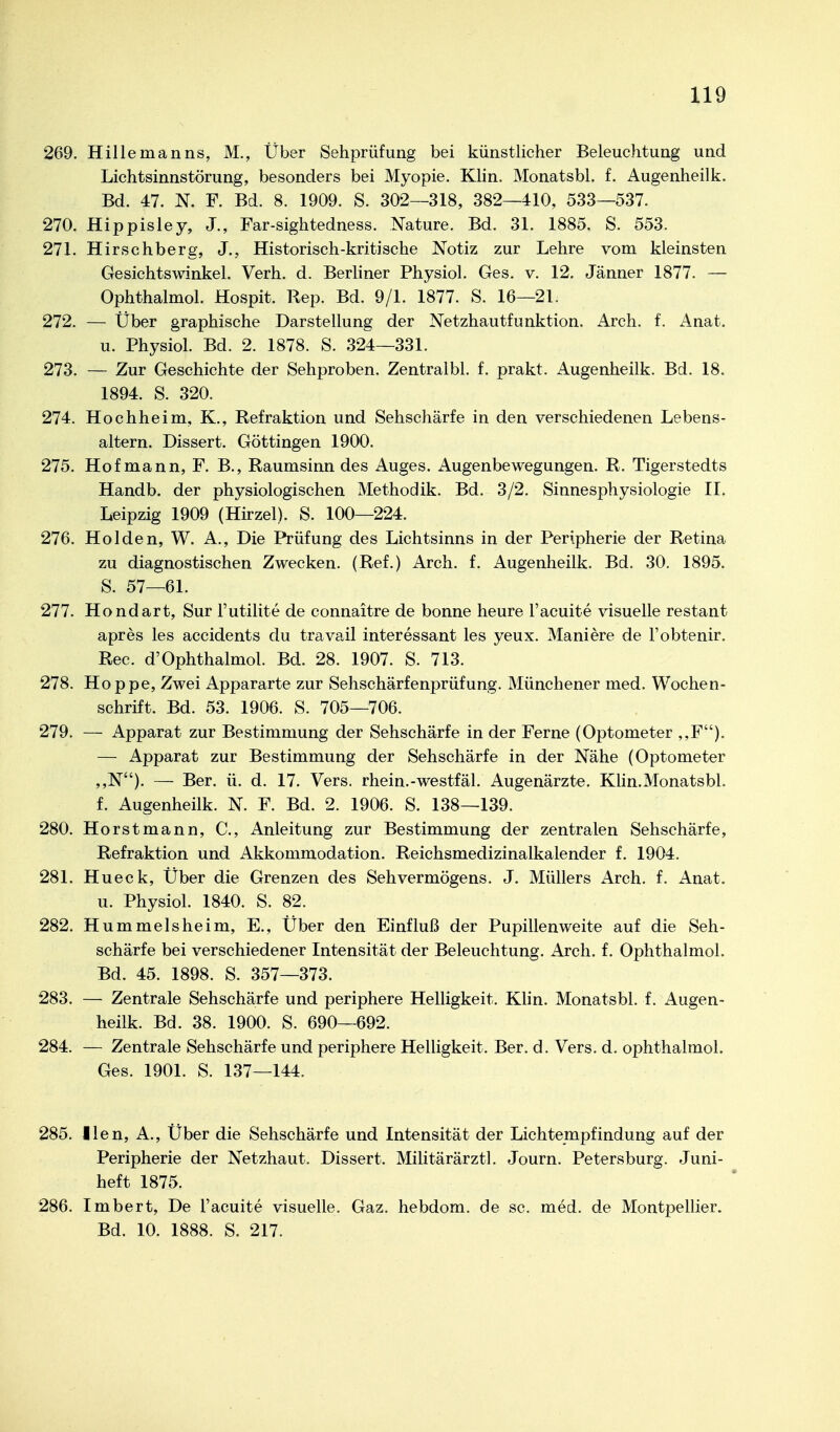 269. Hillemanns, M., Über Sehprüfung bei künstlicher Beleuchtung und Lichtsinnstörung, besonders bei Myopie. Klin. Monatsbl. f. Augenheilk. Bd. 47. N. F. Bd. 8. 1909. S. 302—318, 382—410, 533—537. 270. Hippisley, J., Far-sightedness. Nature. Bd. 31. 1885. S. 553. 271. Hirschberg, J., Historisch-kritische Notiz zur Lehre vom kleinsten Gesichtswinkel. Verh. d. Berliner Physiol. Ges. v. 12, Jänner 1877. — Ophthalmol. Hospit. Rep. Bd. 9/1. 1877. S. 16—21. 272. — Über graphische Darstellung der Netzhautfunktion. Arch. f. Anat. u. Physiol. Bd. 2. 1878. S. 324—331. 273. — Zur Geschichte der Sehproben. Zentralbl. f. prakt. Augenheilk. Bd. 18. 1894. S. 320. 274. Hochheim, K., Refraktion und Sehschärfe in den verschiedenen Lebens- altern. Dissert. Göttingen 1900. 275. Hof mann, F. B., Raumsinn des Auges. Augenbewegungen. R. Tigerstedts Handb. der physiologischen Methodik. Bd. 3/2. Sinnesphysiologie II. Leipzig 1909 (Hirzel). S. 100—224. 276. Holden, W. A., Die Prüfung des Lichtsinns in der Peripherie der Retina zu diagnostischen Zwecken. (Ref.) Arch. f. Augenheilk. Bd. 30. 1895. S. 57—61. 277. Hondart, Sur l'utilite de connaitre de bonne heure l'acuite visuelle restant apres les accidents du travail interessant les yeux. Maniere de Fobtenir. Ree. d'Ophthalmol. Bd. 28. 1907. S. 713. 278. Hoppe, Zwei Appararte zur Sehschärfenprüfung. Münchener med. Wochen- schrift. Bd. 53. 1906. S. 705—706. 279. — Apparat zur Bestimmung der Sehschärfe in der Ferne (Optometer ,,F). — Apparat zur Bestimmung der Sehschärfe in der Nähe (Optometer ,,N). — Ber. ü. d. 17. Vers, rhein.-westfäl. Augenärzte. Khn.Monatsbl. f. Augenheilk. N. F. Bd. 2. 1906. S. 138—139. 280. Horst mann, C, Anleitung zur Bestimmung der zentralen Sehschärfe, Refraktion und Akkommodation. Reichsmedizinalkalender f. 1904. 281. Hueck, Über die Grenzen des Sehvermögens. J. Müllers Arch. f. Anat. u. Physiol. 1840. S. 82. 282. Hümmels he im, E., Über den Einfluß der Pupillenweite auf die Seh- schärfe bei verschiedener Intensität der Beleuchtung. Arch. f. Ophthalmol. Bd. 45. 1898. S. 357—373. 283. — Zentrale Sehschärfe und periphere Helligkeit. Klin. Monatsbl. f. Augen- heilk. Bd. 38. 1900. S. 690—692. 284. — Zentrale Sehschärfe und periphere Helligkeit. Ber. d. Vers. d. ophthalmol. Ges. 1901. S. 137—144. 285. Ilen, A., Über die Sehschärfe und Intensität der Lichtempfindung auf der Peripherie der Netzhaut. Dissert. Militärärztl. Journ. Petersburg. Juni- heft 1875. 286. Imbert, De l'acuite visuelle. Gaz. hebdom. de sc. med. de Montpellier. Bd. 10. 1888. S. 217.