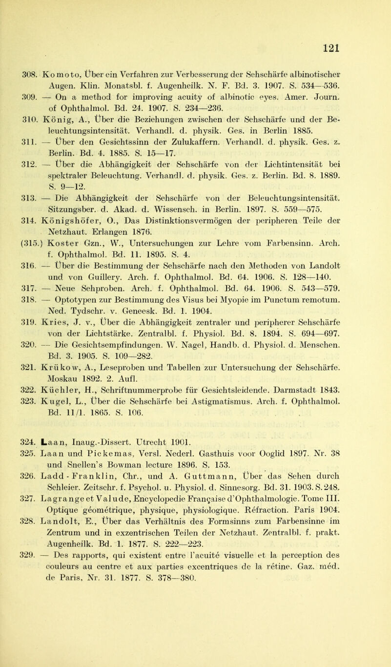 308. Komoto, Über ein Verfahren zur Verbesserimg der Sehschärfe albinotischer Augen. KHn. Monatsbl. f. Augenheilk. N. F. Bd. 3. 1907. S. 534—536. 309. — On a method for improving acuity of albinotic eyes. Amer. Journ. of Ophthalmol. Bd. 24. 1907. S. 234—236. 310. König, A., Über die Beziehungen zwischen der Sehschärfe und der Be- leuchtungsintensität. Verhandl. d. physik. Ges. in Berlin 1885. 311. — Über den Gesichtssinn der Zulukaffern. Verhandl. d. physik. Ges. z. Berlin. Bd. 4. 1885. S. 15—17. 312. — Über die Abhängigkeit der Sehschärfe von der Lichtintensität bei spektraler Beleuchtung. Verhandl. d. physik. Ges. z. Berlin. Bd. 8. 1889. S. 9—12. 313. — Die Abhängigkeit der Sehschärfe von der Beleuchtungsintensität. Sitzungsber. d. Akad. d. Wissensch, in Berlin, 1897. S. 559—575. 314. Königshöfer, O., Das Distinktionsvermögen der peripheren Teile der Netzhaut. Erlangen 1876. (315.) Koster Gzn., W., Untersuchungen zur Lehre vom Farbensinn. Arch. f. Ophthalmol. Bd. 11. 1895. S. 4. 316. — Über die Bestimmung der Sehschärfe nach den Methoden von Landolt und von Guillery. Arch. f. Ophthalmol. Bd. 64. 1906. S. 128—140. 317. — Neue Sehproben. Arch. f. Ophthalmol. Bd. 64. 1906. S. 543—579. 318. — Optotypen zur Bestimmung des Visus bei Myopie im Punctum remotum. Ned. Tydschr. v. Geneesk. Bd. 1. 1904. 319. Kries, J. v., Über die Abhängigkeit zentraler und peripherer Sehschärfe von der Lichtstärke. Zentralbl. f. Physiol. Bd. 8. 1894. S. 694—697. 320. — Die Gesichtsempfindungen. W. Nagel, Handb. d. Physiol. d. Menschen. Bd. 3. 1905. S. 109—282. 321. Krükow, A., Leseproben und Tabellen zur Untersuchung der Sehschärfe. Moskau 1892. 2. Aufl. 322. Küchler, H., Schriftnummerprobe für Gesichtsleidende. Darmstadt 1843. 323. Kugel, L., Über die Sehschärfe bei Astigmatismus. Arch. f. Ophthalmol. Bd. 11/1. 1865. S. 106. 324. Laan, Inaug.-Dissert. Utrecht 1901. 325. Laan und Pickemas, Versl. Nederl, Gasthuis voor Ooglid 1897. Nr. 38 und Snellen's Bowman lecture 1896. S. 153. 326. Ladd - Franklin, Chr., und A. Guttmann, Über das Sehen durch Schleier. Zeitschr. f. Psychol. u. Physiol. d. Sinnesorg. Bd. 31. 1903. S. 248. 327. Lagrange et Valude, Encyclopedie Frangaised'Ophthalmologie, Tome III. Optique geometrique, physique, physiologique, Refraction, Paris 1904. 328. Landolt, E., Über das Verhältnis des Formsinns zum Farbensinne im Zentrum und in exzentrischen Teilen der Netzhaut. Zentralbl. f. prakt. Augenheilk. Bd. 1. 1877. S. 222—223. 329. — Des rapports, qui existent entre l'acuite visuelle et la perception des Couleurs au centre et aux parties excentriques de la retine. Gaz, med. de Paris. Nr. 31, 1877. S. 378—380.