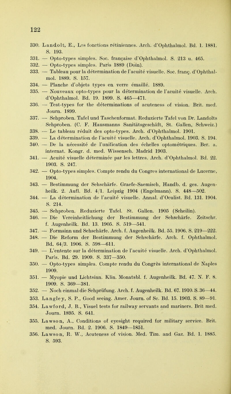 330. Landolt, E., Les fonctions retiniennes. Arcli. d'Ophthalmol. Bd. 1. 1881. S. 193. 331. — Opto-types simples. Soc. frangaise d'Ophthalmol. S. 213 u. 465. 332. — Opto-types simples. Paris 1889 (Doin). 333. — Tableau pour la determination de l'acuite visuelle. Soc. frang. d'Ophthal- mol. 1889. S. 157. 334. — Planche d'objets types en, verre emaille. 1889. 335. — Nouveaux opto-types pour la determination de l'acuite visuelle. Arch. d'Ophthalmol. Bd. 19. 1899. S. 465—471. 336. — Test-types for the determinations of acuteness of vision. Brit. med. Journ. 1899. 337. — Sehproben. Tafel und Taschenformat. Reduzierte Tafel von Dr. Landolts Sehproben. (C. F. Hausmanns Sanitätsgeschäft, St. Gallen, Schweiz.) 338. — Le tableau reduit des opto-types. Arch. d'Ophthalmol. 1901. 339. — La determination de l'äcuite visuelle. Arch. d'Ophthalmol. 1903. S. 194. 340. — De la necessite de l'unification des echelles optometriques. Ber. a. internat. Kongr. d. med. Wissensch. Madrid 1903. 341. — Acuite visuelle determinee par les lettres. Arch. d'Ophthalmol. Bd. 22. 1903. S. 247. 342. — Opto-types simples. Compte rendu du Congres international de Lucerne, 1904. 343. — Bestimmung der Sehschärfe. Graefe-Saemisch, Handb. d. ges. Augen- heilk. 2. Aufl. Bd. 4/1. Leipzig 1904 (Engelmann). S. 448—502. 344. — La determination de l'acuite visuelle. Annal. d'Oculist. Bd. 131. 1904. S. 214. 345. — Sehproben. Reduzierte Tafel. St. Gallen. 1905 (Scheilin). 346. — Die Vereinheitlichung der Bestimmung der Sehschärfe. Zeitschr. f. Augenheilk. Bd. 13. 1905. S. 519—541. 347. — Formsinn und Sehschärfe. Arch. f. Augenheilk. Bd. 55. 1906. S. 219—222. 348. — Die Reform der Bestimmung der Sehschärfe. Arch. f. Ophthalmol. Bd. 64/3. 1906. S. 598—611. 349. — L'entente sur la determination de l'acuite visuelle. Arch. d'Ophthalmol. Paris. Bd. 29. 1909. S. 337—350. 350. — Opto-types simples. Compte rendu du Congres international de Naples 1909. 351. — Myopie und Lichtsinn. Klin. Monatsbl. f. Augenheilk. Bd. 47. F. 8. 1909. S. 369—381. 352. — Noch einmal die Sehprüfung. Arch. f. Augenheilk. Bd. 67.1910. S. 36—44. 353. Langley, S. P., Good seeing. Amer. Journ. of Sc. Bd. 15. 1903. S. 89—91. 354. Lawford, J. B., Visuel tests for railway servants and mariners. Brit med. Journ. 1895. S. 641. 355. Lawson, A., Conditions of eyesight required for military service. Brit. med. Journ. Bd. 2. 1906. S. 1849—1851. 356. Lawson, R. W., Acuteness of vis,ion. Med. Tim. and Gaz. Bd. 1. 1885. S. 593.