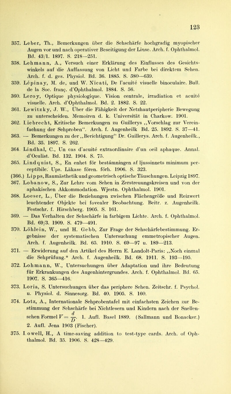 357. Leber, Th., Bemerkungen über die Sehschärfe hochgradig myopischer Augen vor und nach operativer Beseitigung der Linse. Arch. f. Ophthalmoi. Bd. 43/L 1897. S. 218—25L 358. Lehmann, A., Versuch einer Erklärung des Einflusses des Gesichts- winkels auf die Auffassung von Licht und Farbe bei direktem Sehen. Arch. f. d. ges. Physiol. Bd. 36. 1885. S. 580—639. 359. Lepinay, M. de, und W. Nicati, De l'acuite visuelle binoculaire. Bull. de la Soc. frany. d'Ophthalmol. 1884. S. 56. 360. Leroy, Optique physiologique. Vision centrale, irradiation et acuite visuelle. Arch. d'Ophthalmol. Bd. 2. 1882. S. 22. 361. Lewitzky, J. W., Über die Fähigkeit der Netzhautperipherie Bewegung zu unterscheiden. Memoiren d. k. Universität in Charkow. 1901. 362. Liebrecht, Kritische Bemerkungen zu Guillerys ,,Vorschlag zur Verein- fachung der Sehproben. Arch. f. Augenheilk Bd. 25. 1892. S. 37—41. 363. — Bemerkungen zu der ,,Berichtigung Dr. Guillerys. Arch. f. Augenheilk., Bd. 35. 1897. S. 262. 364 Lindhai, C., Un cas d'acuite extraordinaire d'un oeil aphaque. Annal. d'Oculist. Bd. 132. 1904. S. 75. 365. Lindquist, S., En enhet för bestamningen af ljussinnets minimum per- ceptibile. Ups. Läkase fören. förh. 1906. S. 323. (366.) Lipps, Raumästhetik und geometrisch optische Täuschungen. Leipzig 1897. 367. Lobanow, S., Zur Lehre vom Sehen in Zerstreuungskreisen und von der aphakischen Akkommodation. Wjestn. Ophthalmoi. 1901. 368. Loeser, L., Über die Beziehungen zwischen Flächengröße und Reizwert leuchtender Objekte bei fovealer Beobachtung. Beitr. z. Augenheilk. Festschr. f. Hirschberg. 1905. S. 161. 369. — Das Verhalten der Sehschärfe in farbigem Lichte. Arch. f. Ophthalmoi. Bd. 69/3. 1909. S. 479—491. 370. Löhlein, W., und H. Gebb, Zur Frage der Sehschärfebestimmung. Er- gebnisse der systematischen Untersuchung emmetropischer Augen. Arch. f. Augenheilk. Bd. 65. 1910. S. 69—97 u. 189—213. 371. — Erwiderung auf den Artikel des Herrn E. Landolt-Paris: ,,Noch einmal die Sehprüfung. Arch. f. Augenheilk. Bd. 68. 1911. S. 193—195. 372. Loh mann, W., Untersuchungen über Adaptation und ihre Bedeutung für Erkrankungen des Augenhintergrundes. Arch. f. Ophthalmoi. Bd. 65. 1907. S. 365—416. 373. Loria, S. Untersuchungen über das periphere Sehen. Zeitschr. f. Psychol. u. Physiol. d. Sinnesorg. Bd. 40. 1905. S. 160. 374. Lötz, A., Internationale Sehprobentafel mit einfachsten Zeichen zur Be- stimmung der Sehschärfe bei Nichtlesern und Kindern nach der Snellen- d sehen Formel F= —. 1. Aufl. Basel 1889. (Sallmann und Bonacker.) 2. Aufl. Jena 1903 (Fischer). 375. I owell, H., A time-saving addition to test-type cards. Arch. of Oph- thalmol. Bd. 35. 1906. S. 428—429.