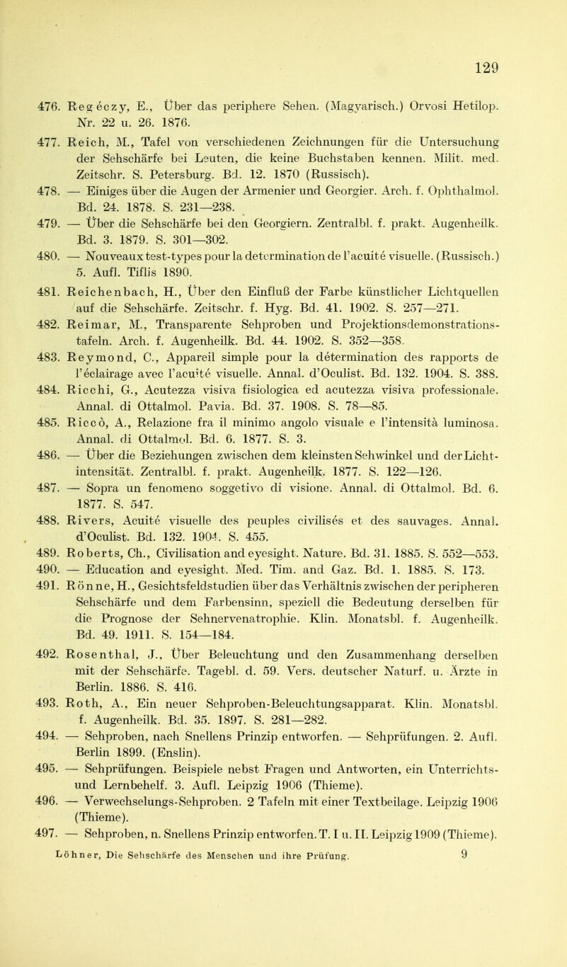 476. Regeczy, E., Über das periphere Sehen. (Magyarisch.) Orvosi Hetilop. Nr. 22 u. 26. 1876. 477. Reich, M., Tafel von verschiedenen Zeichnungen für die Untersuchung der Sehschärfe bei Leuten, die keine Buchstaben kennen. Milit. med. Zeitschr. S. Petersburg. Bd. 12. 1870 (Russisch). 478. — Einiges über die Augen der Armenier und Georgier. Arch. f. Ophthalmol. Bd. 24. 1878. S. 231—238. 479. — Über die Sehschärfe bei den Georgiern. Zentralbl. f. prakt. Augenheilk. Bd. 3. 1879. S. 301—302. 480. — Nouveaux test-types pour la determination de l'acuite visuelle. (Russisch.) 5. Aufl. Tiflis 1890. 481. Reichenbach, H., Über den Einfluß der Farbe künstlicher Lichtquellen auf die Sehschärfe. Zeitschr. f. Hyg. Bd. 41. 1902. S. 257—271. 482. Reimar, M., Transparente Sehproben und Projektionsdemonstrations- tafeln. Arch. f. Augenheilk. Bd. 44. 1902. S. 352—358- 483. Reymond, C, Appareil simple pour la determination des rapports de Feclairage avec l'acuite visuelle. Annal. d'Oculist. Bd. 132. 1904. S. 388. 484. Ricchi, G., Acutezza visiva fisiologica ed acutezza visiva professionale. Annal. di Ottalmol. Pavia. Bd. 37. 1908. S. 78—85. 485. Riccö, A., Relazione fra il minimo angolo visuale e l'intensitä luminosa. Annal. di Ottalmol. Bd. 6. 1877. S. 3. 486. — Über die Beziehungen zwischen dem kleinsten Sehwinkel und der Licht- intensität. Zentralbl. f. prakt. Augenheilk. 1877. S. 122—126. 487. — Sopra un fenomeno soggetivo di visione. Annal. di Ottalmol. Bd. 6. 1877. S. 547. 488. Rivers, Acuite visuelle des peuples civilises et des sauvages. Annal. d'Oculist. Bd. 132. 1904. S. 455. 489. Roberts, Gh., Civilisation and eyesight. Nature. Bd. 31. 1885. S. 552—553. 490. — Education and eyesight. Med. Tim. and Gaz. Bd. 1. 1885. S. 173. 491. R ö n ne, H., Gesichtsfeldstudien über das Verhältnis zwischen der peripheren Sehschärfe und dem Farbensinn, speziell die Bedeutung derselben für die Prognose der Sehnervenatrophie. Klin. Monatsbl. f. Augenheilk. Bd. 49. 1911. S. 154—184. 492. Rosenthal, J., Über Beleuchtung und den Zusammenhang derselben mit der Sehschärfe. Tagebl. d. 59. Vers, deutscher Naturf. u. Ärzte in Berlin. 1886. S. 416. 493. Roth, A., Ein neuer Sehproben-Beleuchtungsapparat. Klin. Monatsbl. f. Augenheilk. Bd. 35. 1897. S. 281—282. 494. — Sehproben, nach Snellens Prinzip entworfen, — Sehprüfungen. 2. Aufl. Berlin 1899. (Enslin). 495. — Sehprüfungen. Beispiele nebst Fragen und Antworten, ein Unterrichts- und Lernbehelf. 3. Aufl. Leipzig 1906 (Thieme). 496. — Verwechselungs-Sehproben. 2 Tafeln mit einer Textbeilage. Leipzig 1906 (Thieme). 497. — Sehproben, n. Snellens Prinzip entworfen. T. I u. II. Leipzig 1909 (Thieme). Löhn er, Die Sehschärfe des Menschen iind ihre Prüfung. 9