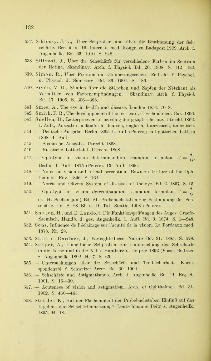 537. Siklossy, J. v., Über Sehproben und über die Bestimmung der Seh- schärfe. Ber. ü. d. 16. Internat, med. Kongr. zu Budapest 1909. Arch. f. Augenheilk. Bd. 65. 1910. S. 248. 538. Silfvast, J., Über die Sehschärfe für verschiedene Farben im Zentrum der Retina. Skandinav. Arch. f. Physiol. Bd. 20. 1908. S. 412—422. 539. Simon, R., Über Fixation im Dämmerungssehen. Zeitschr, f. Psychol. u. Physiol. d. Sinnesorg. Bd. 36. 1904. S. 186. 540. Siven, V, O., Studien über die Stäbchen und Zapfen der Netzhaut als Vermittler von Farbenempfindungen. Skandinav. Arch. f. Physiol. Bd. 17. 1905. S. 306—388. 541. Smee, A., The eye in health and disease, London 1854. 70 S. 542. Smith, F. R., The developpment of the test-card. Cleveland med. Gaz. 1896. 543. Snellen, H., Letterproeven to bepaling der gezigtsscherpte. Utrecht 1862. 1. Aufl., Ausgabe: holländisch, deutsch, enghsch, französisch, itahenisch. 544. — Deutsche Ausgabe. Berlin 1862. 1. Aufl. (Peters); mit gotischen Lettern 1868. 4. Aufl. 545. — Spanische Ausgabe. Utrecht 1868. 546. — Russische Lettertafel. Utrecht 1868. 547. — Optotypi ad visum determinandum secundum formulam F = —. Berlin. 1. Aufl. 1875 (Peters). 13. Aufl. 1896. 548. — Notes on vision and retinal perception. Bowman Lecture of the Oph- thalmol. Rev. 1896. S. 164. 549. — Norris and Olivers System of diseases of the eye. Bd. 2. 1897. S. 15. 550. — Optotypi ad visum determinandum secundum formulam V= —. (E. H. Snellen jun.) Bd. 21. Probebuchstaben zur Bestimmung der Seh- schärfe. IV. S. 28 Bl. u. 10 Taf. Stettin 1908 (Peters). 551. Snellen, H., und E. Landolt, Die Funktionsprüfungen des Auges. Graefe- Saemisch, Handb. d. ges. Augenheilk. 1. Aufl. Bd. 3. 1874. S. 1—248. 552. Sons, Influence de l'eclairage sur l'acuite de la vision. Le Bordeaux med. 1878. Nr. 28. 553. Starkie - Gardner, J., Far-sightedness, Nature Bd. 31. 1885. S. 578. 554. Steiger, A., Einheitliche Sehproben zur Untersuchung der Sehschärfe in die Ferne und in die Nähe. Hamburg u. Leipzig 1892 (Voss). Beiträge z. Augenheilk. 1892. H. 7. S. 65. 555. — Untersuchungen über die Sehschärfe und Treffsicherheit. Korre- spondenzbl. f. Schweizer Ärzte. Bd. 30. 1900. 556. — Sehschärfe und Astigmatismus. Arch. f. Augenheilk. Bd. 44. Erg.-H. 1901. S. 1.5—30. 557. — Acuteness of vision and astigmatism. Arch. of Ophthalmol. Bd. 31. 1902. S. 460—465. 558. Stettier, K,, Hat der Flächeninhalt der Probebuchstaben Einfluß auf das Ergebnis der Sehschärfenmessung? Deutschmanns Beitr z. Augenheilk, 1895. H. 18. ä
