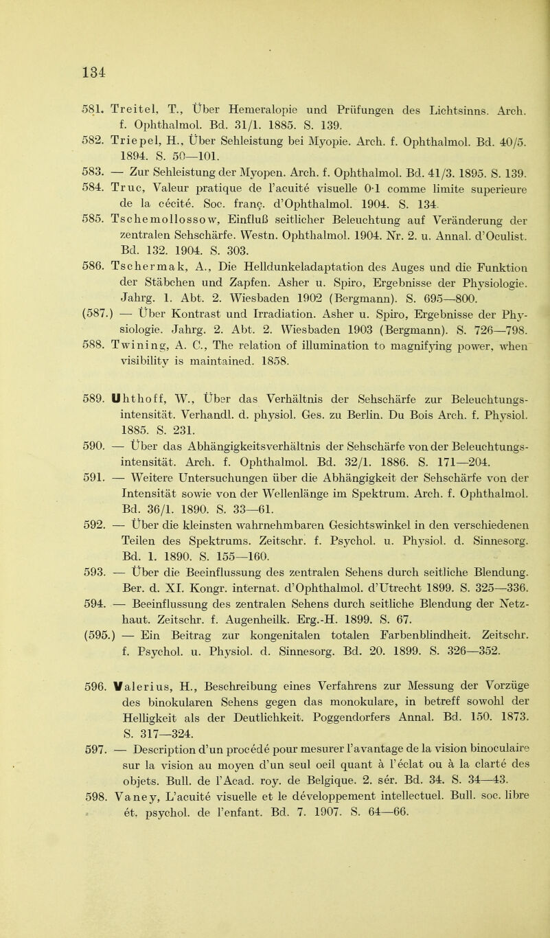 581. Treitel, T., Über Hemeralopie und Prüfungen des Lichtsinns. Arch. f. Ophthalmol. Bd. 31/1. 1885. S. 139. 582. Triepel, H., Über Sehleistung bei Myopie. Arch. f. Ophthalmol. Bd. 40/5. 1894. S. 50—101. 583. — Zur Sehleistung der Myopen. Arch. f. Ophthalmol. Bd. 41/3. 1895. S. 139. 584. Truc, Valeur pratique de l'acuite visuelle 0-1 comme limite superieure de la cecite. Soc. franc. d'Ophthalmol. 1904. S. 134. 585. Tschemollossow, Einfluß seitlicher Beleuchtung auf Veränderung der zentralen Sehschärfe. Westn. Ophthalmol. 1904. Nr. 2. u. Annal. d'OcuHst. Bd. 132. 1904. S. 303. 586. Tschermak, A., Die Helldunkeladaptation des Auges und die Funktion der Stäbchen und Zapfen. Asher u. Spiro, Ergebnisse der Physiologie. Jahrg. 1. Abt. 2. Wiesbaden 1902 (Bergmann). S. 695—800. (587.) — Über Kontrast und Irradiation. Asher u. Spiro, Ergebnisse der Phy- siologie. Jahrg. 2. Abt. 2. Wiesbaden 1903 (Bergmann). S. 726—798. 588. Twining, A. C, The relation of illumination to magnifpng power, when visibility is maintained. 1858. 589. Uhthoff, W., Über das Verhältnis der Sehschärfe zur Beleuchtungs- intensität. Verhandl. d. physiol. Ges. zu Berlin. Du Bois Arch. f. Physiol. 1885. S. 231. 590. — Über das Abhängigkeitsverhältnis der Sehschärfe von der Beleuchtungs- intensität. Arch. f. Ophthalmol. Bd. 32/1. 1886. S. 171—204. 591. — Weitere Untersuchungen über die Abhängigkeit der Sehschärfe von der Intensität sowie von der Wellenlänge im Spektrum. Arch. f. Ophthalmol. Bd. 36/1. 1890. S. 33—61. 592. — Über die kleinsten wahrnehmbaren Gesichtswinkel in den verschiedenen Teilen des Spektrums. Zeitschr. f. Psychol. u. Physiol. d. Sinnesorg. Bd. 1. 1890. S. 155—160. 593. — Über die Beeinflussung des zentralen Sehens durch seitliche Blendung. Ber. d. XI. Kongr. internat. d'Ophthalmol. d'Utrecht 1899. S. 325—336. 594. — Beeinflussung des zentralen Sehens durch seitliche Blendung der Netz- haut. Zeitschr. f. Augenheilk. Erg.-H. 1899. S. 67. (595.) — Ein Beitrag zur kongenitalen totalen Farbenblindheit. Zeitschr. f. Psychol. u. Physiol. d. Sinnesorg. Bd. 20. 1899. S. 326—352. 596. Valerius, H., Beschreibung eines Verfahrens zur Messung der Vorzüge des binokularen Sehens gegen das monokulare, in betreff sowohl der Helligkeit als der Deutlichkeit. Poggendorfers Annal. Bd. 150. 1873. S. 317—324. 597. — Description d'un procede pour mesurer l'avantage de la vision binoculaire sur la vision au moyen d'un seul oeil quant ä l'eclat ou a la clarte des objets. Bull, de l'Acad. roy. de Belgique. 2. ser. Bd. 34. S. 34—43. 598. Vaney, L'acuite visuelle et le developpement intellectuel. Bull. soc. libre et. psychol. de l'enfant. Bd. 7. 1907. S. 64—66.