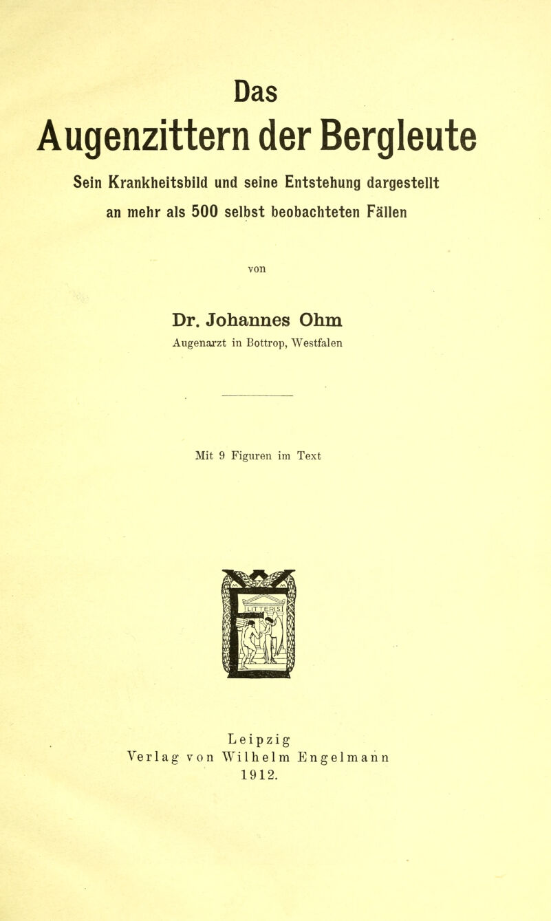 Das Augenzittern der Bergleute Sein Krankheitsbild und seine Entstehung dargestellt an mehr als 500 selbst beobachteten Fällen von Dr. Johannes Ohm Augenarzt in Bottrop, Westfalen Mit 9 Figuren im Text Leipzig Verlag von Wilhelm Engelmann 1912.