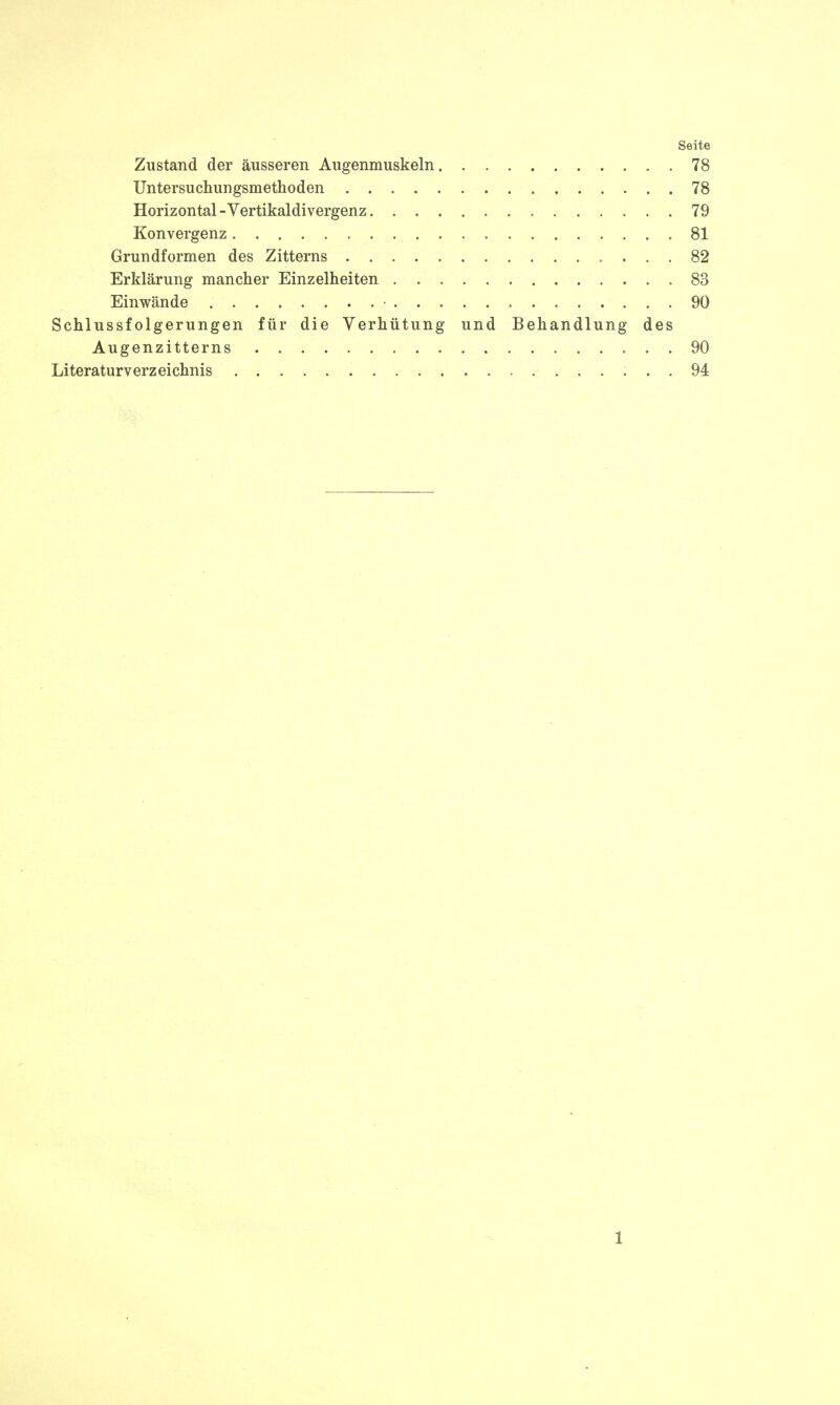 Seite Zustand der äusseren Augenmuskeln 78 Untersuchungsmethoden 78 Horizontal - Vertikaldivergenz 79 Konvergenz 81 Grundformen des Zitterns 82 Erklärung mancher Einzelheiten 83 Einwände • 90 Schlussfolgerungen für die Verhütung und Behandlung des Augenzitterns 90 Literaturverzeichnis 94