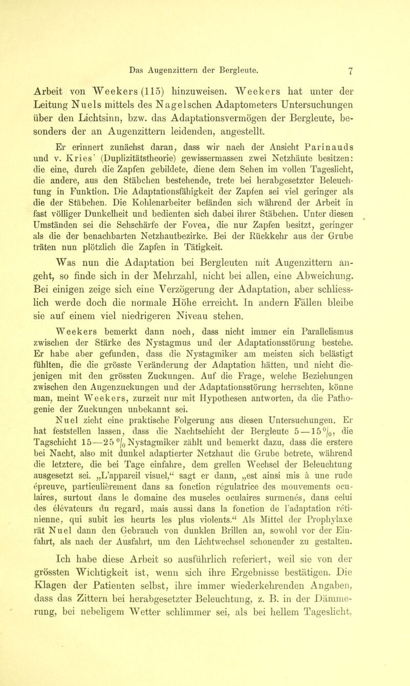 Arbeit von Weekers (115) hinzuweisen. Weekers hat unter der Leitung Nu eis mittels des Nag eischen Adaptometers Untersuchungen über den Lichtsinn, bzw. das Adaptationsvermögen der Bergleute, be- sonders der an Augenzittern leidenden, angestellt. Er erinnert zunächst daran, dass wir nach der Ansicht Parinauds und v. Kries' (Duplizitätstheorie) gewissermassen zwei Netzhäute besitzen: die eine, durch die Zapfen gebildete, diene dem Sehen im vollen Tageslicht, die andere, aus den Stäbchen bestehende, trete bei herabgesetzter Beleuch- tung in Funktion. Die Adaptationsfähigkeit der Zapfen sei viel geringer als die der Stäbchen. Die Kohlenarbeiter befänden sich während der Arbeit in fast völliger Dunkelheit und bedienten sich dabei ihrer Stäbchen. Unter diesen Umständen sei die Sehschärfe der Fovea, die nur Zapfen besitzt, geringer als die der benachbarten Netzhautbezirke. Bei der Rückkehr aus der Grube träten nun plötzlich die Zapfen in Tätigkeit. Was nun die Adaptation bei Bergleuten mit Augenzittern an- geht, so finde sich in der Mehrzahl, nicht bei allen, eine Abweichung. Bei einigen zeige sich eine Verzögerung der Adaptation, aber schliess- lich werde doch die normale Höhe erreicht. In andern Fällen bleibe sie auf einem viel niedrigeren Niveau stehen. Weekers bemerkt dann noch, dass nicht immer ein Parallelismus zwischen der Stärke des Nystagmus und der Adaptationsstörung bestehe. Er habe aber gefunden, dass die Nystagmiker am meisten sich belästigt fühlten, die die grösste Veränderung der Adaptation hätten, und nicht die- jenigen mit den grössten Zuckungen. Auf die Frage, welche Beziehungen zwischen den Augenzuckungen und der Adaptationsstörung herrschten, könne man, meint Weekers, zurzeit nur mit Hypothesen antworten, da die Patko- genie der Zuckungen unbekannt sei. Nuel zieht eine praktische Folgerung aus diesen Untersuchungen. Er hat feststellen lassen, dass die Nachtschicht der Bergleute 5 — 15 °/0? die Tagschicht 15—2 5 °j0 Nystagmiker zählt und bemerkt dazu, dass die erstere bei Nacht, also mit dunkel adaptierter Netzhaut die Grube betrete, während die letztere, die bei Tage einfahre, dem grellen Wechsel der Beleuchtung ausgesetzt sei. „L'appareil visuel, sagt er dann, „est ainsi mis ä une rude epreuve, particulierement dans sa fonction regulatrice des mouvements ocu- laires, surtout dans le domaine des muscles oculaires surmenes, dans celui des elevateurs du regard, mais aussi dans la fonction de l'adaptation reti- nienne, qui subit les heurts ies plus violents. Als Mittel der Prophylaxe rät Nuel dann den Gebrauch von dunklen Brillen an, sowohl vor der Ein- fahrt, als nach der Ausfahrt, um den Lichtwechsel schonender zu gestalten. Ich habe diese Arbeit so ausführlich referiert, weil sie von der grössten Wichtigkeit ist, wenn sich ihre Ergebnisse bestätigen. Die Klagen der Patienten selbst, ihre immer wiederkehrenden Angaben, dass das Zittern bei herabgesetzter Beleuchtung, z. B. in der Dämme- rung, bei nebeligem Wetter schlimmer sei, als bei hellem Tageslicht,