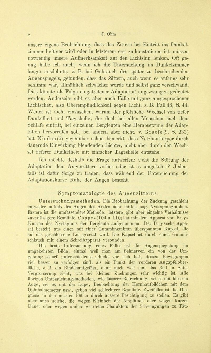 unsere eigene Beobachtung, dass das Zittern bei Eintritt ins Dunkel- zimmer heftiger wird oder in letzterem erst zu konstatieren ist, müssen notwendig unsere Aufmerksamkeit auf den Lichtsinn lenken. Oft ge- nug habe ich auch, wenn ich die Untersuchung im Dunkelzimmer länger ausdehnte, z. B. bei Gebrauch des später zu beschreibenden Augenspiegels, gefunden, dass das Zittern, auch wenn es anfangs sehr schlimm war, allmählich schwächer wurde und selbst ganz verschwand. Dies könnte als Folge eingetretener Adaptation ungezwungen gedeutet werden. Anderseits gibt es aber auch Fälle mit ganz ausgesprochener Lichtscheu, also Uberempfindlichkeit gegen Licht, z. B. Fall 48, S. 44. Weiter ist nicht einzusehen, warum der plötzliche Wechsel von tiefer Dunkelheit und Tageshelle, der doch bei allen Menschen nach dem Schlafe eintritt, bei einzelnen Bergleuten eine Herabsetzung der Adap- tation hervorrufen soll, bei andern aber nicht, v. Graefe(9, S. 233) hat Nieden(5) gegenüber schon bemerkt, dass Netzhauttorpor durch dauernde Einwirkung blendenden Lichtes, nicht aber durch den Wech- sel tieferer Dunkelheit mit einfacher Tageshelle entstehe. Ich möchte deshalb die Frage aufwerfen: Geht die Störung der Adaptation dem Augenzittern vorher oder ist es umgekehrt? Jeden- falls ist dafür Sorge zu tragen, dass während der Untersuchung der Adaptationskurve Ruhe der Augen besteht. Symptomatologie des Augenzitterns. Untersuchungsmethoden. Die Beobachtung der Zuckung geschieht entweder mittels des Auges des Arztes oder mittels sog. Nystagmographen. Erstere ist die umfassendere Methode; letztere gibt über einzelne Verhältnisse zuverlässigere Resultate. Ooppez (104 u. 110) hat mit dem Apparat von Buys Kurven des Nystagmus der Bergleute aufgenommen. Der Buyssche Appa- rat besteht aus einer mit einer Gummimembran überspannten Kapsel, die auf das geschlossene Lid gesetzt wird. Die Kapsel ist durch einen Gummi- schlauch mit einem Schreibapparat verbunden. Die beste Untersuchung eines Falles ist die Augenspiegelung im umgekehrten Bilde, einmal weil man am Sehnerven ein von der Um- gebung scharf unterschiedenes Objekt vor sich hat, dessen Bewegungen viel besser zu verfolgen sind, als ein Punkt der vorderen Augapfelober- fläche, z. B. ein Bindehautgefäss, dann auch weil man das Bild in guter Vergrösserung sieht, was bei kleinen Zuckungen sehr wichtig ist. Alle übrigen Untersuchungsmethoden, wie äussere Betrachtung, sei es mit blossem Auge, sei es mit der Lupe, Beobachtung der Hornhautbildchen mit dem Ophthalmometer usw., geben viel schlechtere Resultate. Zweifellos ist die Dia- gnose in den meisten Fällen durch äussere Besichtigung zu stellen. Es gibt aber auch solche, die wegen Kleinheit der Amplitude oder wegen kurzer Dauer oder wegen anders gearteten Charakters der Schwingungen zu Täu-