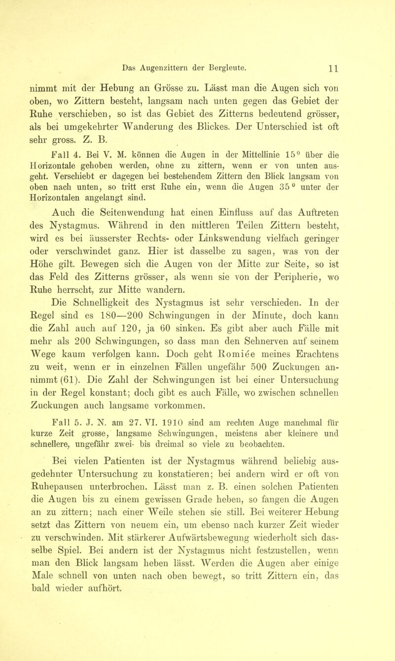 nimmt mit der Hebung an Grösse zu. Lässt man die Augen sich von oben, wo Zittern besteht, langsam nach unten gegen das Gebiet der Ruhe verschieben, so ist das Gebiet des Zitterns bedeutend grösser, als bei umgekehrter Wanderung des Blickes. Der Unterschied ist oft sehr gross. Z. B. Fall 4. Bei V. M. können die Augen in der Mittellinie 15° über die Horizontale gehoben werden, ohne zu zittern, wenn er von unten aus- geht. Verschiebt er dagegen bei bestehendem Zittern den Blick langsam von oben nach unten, so tritt erst Ruhe ein, wenn die Augen 35 0 unter der Horizontalen angelangt sind. Auch die Seitenwendung hat einen Einfluss auf das Auftreten des Nystagmus. Während in den mittleren Teilen Zittern besteht, wird es bei äusserster Rechts- oder Linkswendung vielfach geringer oder verschwindet ganz. Hier ist dasselbe zu sagen, was von der Höhe gilt. Bewegen sich die Augen von der Mitte zur Seite, so ist das Feld des Zitterns grösser, als wenn sie von der Peripherie, wo Ruhe herrscht, zur Mitte wandern. Die Schnelligkeit des Nystagmus ist sehr verschieden. In der RegeJ sind es 180—200 Schwingungen in der Minute, doch kann die Zahl auch auf 120, ja 60 sinken. Es gibt aber auch Fälle mit mehr als 200 Schwingungen, so dass man den Sehnerven auf seinem Wege kaum verfolgen kann. Doch geht Romiee meines Erachtens zu weit, wenn er in einzelnen Fällen ungefähr 500 Zuckungen an- nimmt (61). Die Zahl der Schwingungen ist bei einer Untersuchung in der Regel konstant; doch gibt es auch Fälle, wo zwischen schnellen Zuckungen auch langsame vorkommen. Fall 5. J. N. am 27. VI. 1910 sind am rechten Auge manchmal für kurze Zeit grosse, langsame Schwingungen, meistens aber kleinere und schnellere, ungefähr zwei- bis dreimal so viele zu beobachten. Bei vielen Patienten ist der Nystagmus während beliebig aus- gedehnter Untersuchung zu konstatieren; bei andern wird er oft von Ruhepausen unterbrochen. Lässt man z. B. einen solchen Patienten die Augen bis zu einem gewissen Grade heben, so fangen die Augen an zu zittern; nach einer Weile stehen sie still. Bei weiterer Hebung setzt das Zittern von neuem ein, um ebenso nach kurzer Zeit wieder zu verschwinden. Mit stärkerer Aufwärtsbewegung wiederholt sich das- selbe Spiel. Bei andern ist der Nystagmus nicht festzustellen, wenn man den Blick langsam heben lässt. Werden die Augen aber einige Male schnell von unten nach oben bewegt, so tritt Zittern ein, das bald wieder aufhört,