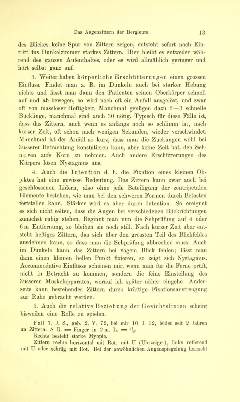 des Blickes keine Spur von Zittern zeigen, entsteht sofort nach Ein- tritt ins Dunkelzimmer starkes Zittern. Hier bleibt es entweder wäh- rend des ganzen Aufenthaltes, oder es wird allmählich geringer und hört selbst ganz auf. 3. Weiter haben körperliche Erschütterungen einen grossen Eiofluss. Findet man z. B. im Dunkeln auch bei starker Hebung nichts und lässt man dann den Patienten seinen Oberkörper schnell auf und ab bewegen, so wird noch oft ein Anfall ausgelöst, und zwar oft von massloser Heftigkeit. Manchmal genügen dazu 2—3 schnelle Bücklinge, manchmal sind auch 30 nötig. Typisch für diese Fälle ist, dass das Zittern, auch wenn es anfangs noch so schlimm ist, nach kurzer Zeit, oft schon nach wenigen Sekunden, wieder verschwindet. Manchmal ist der Anfall so kurz, dass man die Zuckungen wohl bei äusserer Betrachtung konstatieren kann, aber keine Zeit hat, den Seh- nerven aufs Korn zu nehmen. Auch andere Erschütterungen des Körpers lösen Nystagmus aus. 4. Auch die Intention d. h. die Fixation eines kleinen Ob- jektes hat eine gewisse Bedeutung. Das Zittern kann zwar auch bei geschlossenen Lidern, also ohne jede Beteiligung der zentripetalen Elemente bestehen, wie man bei den schweren Formen durch Betasten feststellen kann. Stärker wird es aber durch Intention. So ereignet es sich nicht selten, dass die Augen bei verschiedenen Blickrichtungen zunächst ruhig stehen. Beginnt man nun die Sehprüfung auf 4 oder 6 m Entfernung, so bleiben sie noch still. Nach kurzer Zeit aber ent- steht heftiges Zittern, das sich über den grössten Teil des Blickfeldes ausdehnen kann, so dass man die Sehprüfung abbrechen muss. Auch im Dunkeln kann das Zittern bei vagem Blick fehlen; lässt man dann einen kleinen hellen Punkt fixieren, so zeigt sich Nystagmus. Accommodative Einflüsse scheinen mir, wenn man für die Ferne prüft, nicht in Betracht zu kommen, sondern die feine Einstellung des äusseren Muskelapparates, worauf ich später näher eingehe. Ander- seits kann bestehendes Zittern durch kräftige Fixationsanstrengung zur Ruhe gebracht werden. 5. Auch die relative Beziehung der Gesichtslinien scheint bisweilen eine Bolle zu spielen. Fall 7. J. S., geb. 2. V. 72, bei mir 10. I. 12, leidet seit 2 Jahren an .Zittern. 8 R. — Finger in 2 m. L. — 4|6. Rechts besteht starke Myopie. Zittern rechts horizontal mit Rot. mit U (Uhrzeiger), links rotierend mit U oder schräg mit Rot. Bei der gewöhnlichen Augenspiegelung herrscht