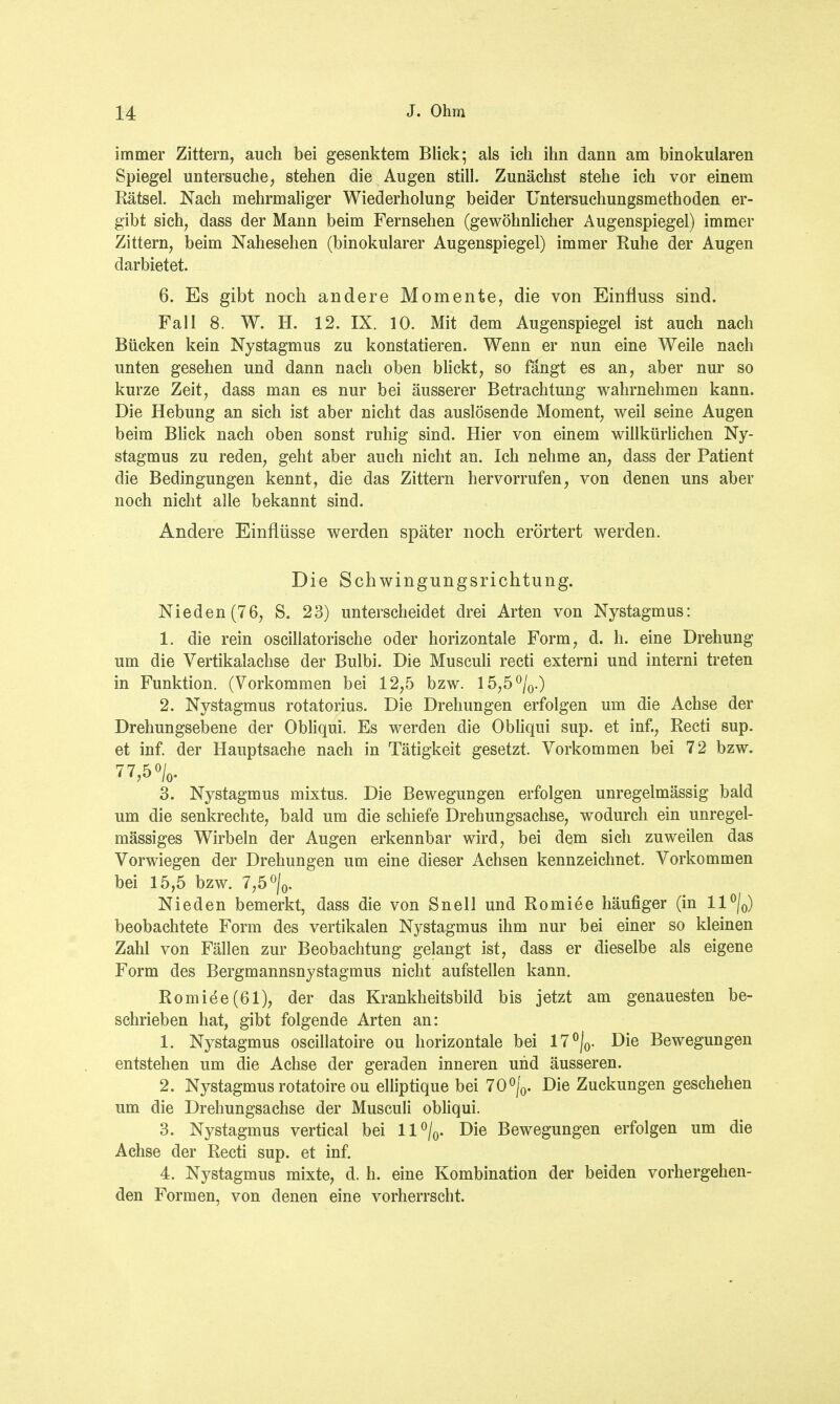 immer Zittern, auch bei gesenktem Blick; als ich ihn dann am binokularen Spiegel untersuche, stehen die Augen still. Zunächst stehe ich vor einem Rätsel. Nach mehrmaliger Wiederholung beider Untersuchungsmethoden er- gibt sich, dass der Mann beim Fernsehen (gewöhnlicher Augenspiegel) immer Zittern, beim Nahesehen (binokularer Augenspiegel) immer Ruhe der Augen darbietet. 6. Es gibt noch andere Momente, die von Einfiuss sind. Fall 8. W. H. 12. IX. 10. Mit dem Augenspiegel ist auch nach Bücken kein Nystagmus zu konstatieren. Wenn er nun eine Weile nach unten gesehen und dann nach oben blickt, so fängt es an, aber nur so kurze Zeit, dass man es nur bei äusserer Betrachtung wahrnehmen kann. Die Hebung an sich ist aber nicht das auslösende Moment, weil seine Augen beim Blick nach oben sonst ruhig sind. Hier von einem willkürlichen Ny- stagmus zu reden, geht aber auch nicht an. Ich nehme an, dass der Patient die Bedingungen kennt, die das Zittern hervorrufen, von denen uns aber noch nicht alle bekannt sind. Andere Einflüsse werden später noch erörtert werden. Die Schwingungsrichtung. Nieden (76, S. 23) unterscheidet drei Arten von Nystagmus: 1. die rein oscillatorische oder horizontale Form, d. h. eine Drehung um die Vertikalachse der Bulbi. Die Musculi recti externi und interni treten in Funktion. (Vorkommen bei 12,5 bzw. 15,5°/0.) 2. Nystagmus rotatorius. Die Drehungen erfolgen um die Achse der Drehungsebene der Obliqui. Es werden die Obliqui sup. et inf., Recti sup. et inf. der Hauptsache nach in Tätigkeit gesetzt. Vorkommen bei 72 bzw. 77,5°/0. 3. Nystagmus mixtus. Die Bewegungen erfolgen unregelmässig bald um die senkrechte, bald um die schiefe Drehungsachse, wodurch ein unregel- mässiges Wirbeln der Augen erkennbar wird, bei dem sich zuweilen das Vorwiegen der Drehungen um eine dieser Achsen kennzeichnet. Vorkommen bei 15,5 bzw. 7,5 °/0. Nieden bemerkt, dass die von Snell und Romiee häufiger (in ll°/0) beobachtete Form des vertikalen Nystagmus ihm nur bei einer so kleinen Zahl von Fällen zur Beobachtung gelangt ist, dass er dieselbe als eigene Form des Bergmannsnystagmus nicht aufstellen kann. Romie'e(61), der das Krankheitsbild bis jetzt am genauesten be- schrieben hat, gibt folgende Arten an: 1. Nystagmus oscillatoire ou horizontale bei 17°/0. Die Bewegungen entstehen um die Achse der geraden inneren und äusseren. 2. Nystagmus rotatoire ou elliptique bei 70°/0. Die Zuckungen geschehen um die Drehungsachse der Musculi obliqui. 3. Nystagmus vertical bei ll°/0. Die Bewegungen erfolgen um die Achse der Recti sup. et inf. 4. Nystagmus mixte, d. h. eine Kombination der beiden vorhergehen- den Formen, von denen eine vorherrscht.