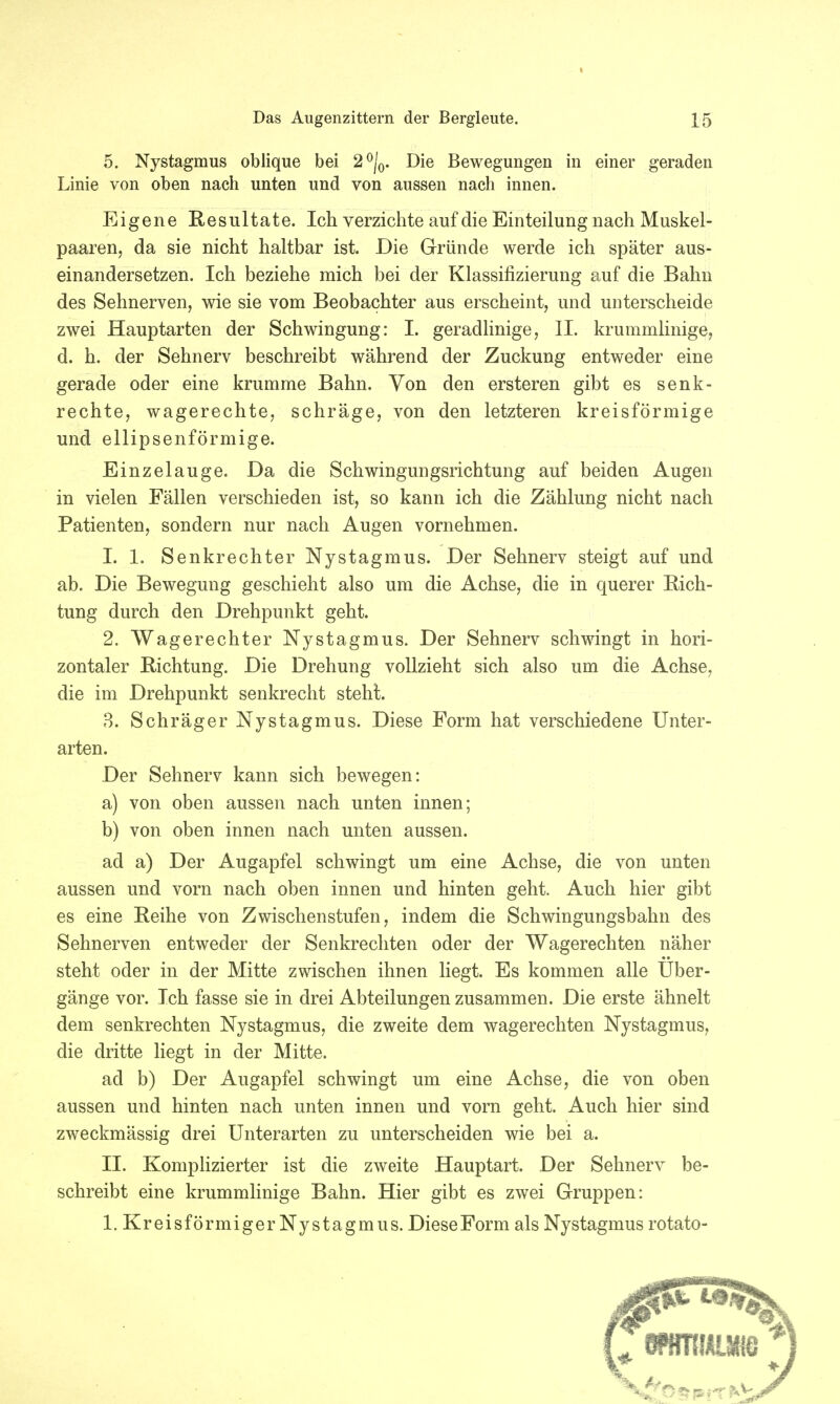 5. Nystagmus oblique bei 2 °/0. Die Bewegungen in einer geraden Linie von oben nach unten und von aussen nach innen. Eigene Resultate. Ich verzichte auf die Einteilung nach Muskel- paaren, da sie nicht haltbar ist. Die Gründe werde ich später aus- einandersetzen. Ich beziehe mich bei der Klassifizierung auf die Bahn des Sehnerven, wie sie vom Beobachter aus erscheint, und unterscheide zwei Hauptarten der Schwingung: I. geradlinige, II. krummlinige, d. h. der Sehnerv beschreibt während der Zuckung entweder eine gerade oder eine krumme Bahn. Von den ersteren gibt es senk- rechte, wagerechte, schräge, von den letzteren kreisförmige und ellipsenförmige. Einzelauge. Da die Schwingungsrichtung auf beiden Augen in vielen Fällen verschieden ist, so kann ich die Zählung nicht nach Patienten, sondern nur nach Augen vornehmen. 1. 1. Senkrechter Nystagmus. Der Sehnerv steigt auf und ab. Die Bewegung geschieht also um die Achse, die in querer Rich- tung durch den Drehpunkt geht. 2. Wagerechter Nystagmus. Der Sehnerv schwingt in hori- zontaler Richtung. Die Drehung vollzieht sich also um die Achse, die im Drehpunkt senkrecht steht. 3. Schräger Nystagmus. Diese Form hat verschiedene Unter- arten. Der Sehnerv kann sich bewegen: a) von oben aussen nach unten innen; b) von oben innen nach unten aussen. ad a) Der Augapfel schwingt um eine Achse, die von unten aussen und vorn nach oben innen und hinten geht. Auch hier gibt es eine Reihe von Zwischenstufen, indem die Schwingungsbahn des Sehnerven entweder der Senkrechten oder der Wagerechten näher steht oder in der Mitte zwischen ihnen liegt. Es kommen alle Uber- gänge vor. Ich fasse sie in drei Abteilungen zusammen. Die erste ähnelt dem senkrechten Nystagmus, die zweite dem wagerechten Nystagmus, die dritte liegt in der Mitte. ad b) Der Augapfel schwingt um eine Achse, die von oben aussen und hinten nach unten innen und vorn geht. Auch hier sind zweckmässig drei Unterarten zu unterscheiden wie bei a. II. Komplizierter ist die zweite Hauptart. Der Sehnerv be- schreibt eine krummlinige Bahn. Hier gibt es zwei Gruppen: 1. Kreisförmiger Nystagmus. DieseForm als Nystagmus rotato-