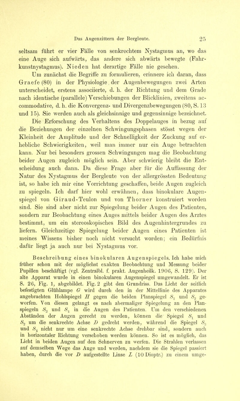 seltsam führt er vier Fälle von senkrechtem Nystagmus an, wo das eine Auge sich aufwärts, das andere sich abwärts bewegte (Fahr- kunstnystagmus). Nieden hat derartige Fälle nie gesehen. Um zunächst die Begriffe zu formulieren, erinnere ich daran, dass Graefe (80) in der Physiologie. der Augenbewegungen zwei Arten unterscheidet, erstens associierte, d. h. der Richtung und dem Grade nach identische (parallele) Verschiebungen der Blicklinien, zweitens ac- commodative, d. h. die Konvergenz- und Divergenzbewegungen (80, S. 13 und 1 5). Sie werden auch als gleichsinnige und gegensinnige bezeichnet. Die Erforschung des Verhaltens des Doppelauges in bezug auf die Beziehungen der einzelnen Schwingungsphasen stösst wegen der Kleinheit der Amplitude und der Schnelligkeit der Zuckung auf er- hebliche Schwierigkeiten, weil man immer nur ein Auge betrachten kann. Nur bei besonders grossen Schwingungen mag die Beobachtung beider Augen zugleich möglich sein. Aber schwierig bleibt die Ent- scheidung auch dann. Da diese Frage aber für die Auffassung der Natur des Nystagmus der Bergleute von der allergrössten Bedeutung ist, so habe ich mir eine Vorrichtung geschaffen, beide Augen zugleich zu spiegeln. Ich darf hier wohl erwähnen, dass binokulare Augen- spiegel von Giraud-Teulon und von Thorner konstruiert worden sind. Sie sind aber nicht zur Spiegelung beider Augen des Patienten, sondern zur Beobachtung eines Auges mittels beider Augen des Arztes bestimmt, um ein stereoskopisches Bild des Augenhintergrundes zu liefern. Gleichzeitige Spiegelung beider Augen eines Patienten ist meines Wissens bisher noch nicht versucht worden; ein Bedürfnis dafür liegt ja auch nur bei Nystagmus vor. Beschreibung eines binokularen Augenspiegels. Ich habe mich früher schon mit der möglichst exakten Beobachtung und Messung beider Pupillen beschäftigt (vgl. Zentralbl. f. prakt. Augenheilk. 1906, S. 129). Der alte Apparat wurde in einen binokularen Augenspiegel umgewandelt. Er ist S. 26, Fig. 1, abgebildet. Fig. 2 gibt den Grundriss. Das Licht der seitlich befestigten Glühlampe G wird durch den in der Mittellinie des Apparates angebrachten Hohlspiegel H gegen die beiden Planspiegel 8X und S2 ge- worfen. Von diesen gelangt es nach abermaliger Spiegelung an den Plan- spiegeln S3 und in die Augen des Patienten. Um den verschiedenen Abständen der Augen gerecht zu werden, können die Spiegel S1 und S2 um die senkrechte Achse D gedreht werden, während die Spiegel S3 und &4 nicht nur um eine senkrechte Achse drehbar sind, sondern auch in horizontaler Richtung verschoben werden können. So ist es möglich, das Licht in beiden Augen auf den Sehnerven zu werfen. Die Strahlen verlassen auf demselben Wege das Auge und werden, nachdem sie die Spiegel passiert haben, durch die vor D aufgestellte Linse L (10 Dioptr.) zu einem umge-