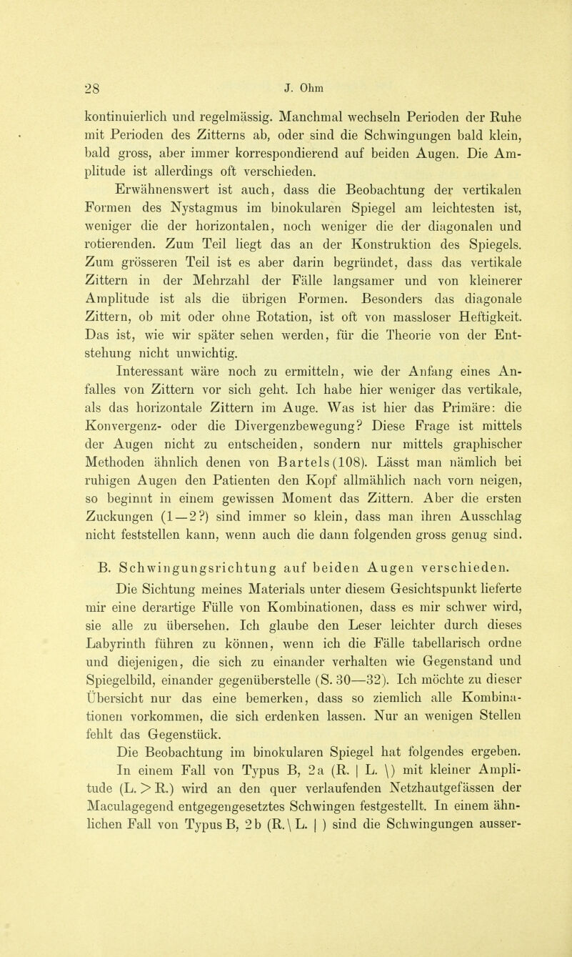 kontinuierlich und regelmässig. Manchmal wechseln Perioden der Ruhe mit Perioden des Zitterns ab, oder sind die Schwingungen bald klein, bald gross, aber immer korrespondierend auf beiden Augen. Die Am- plitude ist allerdings oft verschieden. Erwähnenswert ist auch, dass die Beobachtung der vertikalen Formen des Nystagmus im binokularen Spiegel am leichtesten ist, weniger die der horizontalen, noch weniger die der diagonalen und rotierenden. Zum Teil liegt das an der Konstruktion des Spiegels. Zum grösseren Teil ist es aber darin begründet, dass das vertikale Zittern in der Mehrzahl der Fälle langsamer und von kleinerer Amplitude ist als die übrigen Formen. Besonders das diagonale Zittern, ob mit oder ohne Rotation, ist oft von massloser Heftigkeit. Das ist, wie wir später sehen werden, für die Theorie von der Ent- stehung nicht unwichtig. Interessant wäre noch zu ermitteln, wie der Anfang eines An- falles von Zittern vor sich geht. Ich habe hier weniger das vertikale, als das horizontale Zittern im Auge. Was ist hier das Primäre: die Konvergenz- oder die Divergenzbewegung? Diese Frage ist mittels der Augen nicht zu entscheiden, sondern nur mittels graphischer Methoden ähnlich denen von Bartels (108). Lässt man nämlich bei ruhigen Augen den Patienten den Kopf allmählich nach vorn neigen, so beginnt in einem gewissen Moment das Zittern. Aber die ersten Zuckungen (1 — 2?) sind immer so klein, dass man ihren Ausschlag nicht feststellen kann, wenn auch die dann folgenden gross genug sind. B. Schwingungsrichtung auf beiden Augen verschieden. Die Sichtung meines Materials unter diesem Gesichtspunkt lieferte mir eine derartige Fülle von Kombinationen, dass es mir schwer wird, sie alle zu übersehen. Ich glaube den Leser leichter durch dieses Labyrinth führen zu können, wenn ich die Fälle tabellarisch ordne und diejenigen, die sich zu einander verhalten wie Gegenstand und Spiegelbild, einander gegenüberstelle (S. 30—32). Ich möchte zu dieser Übersicht nur das eine bemerken, dass so ziemlich alle Kombina- tionen vorkommen, die sich erdenken lassen. Nur an wenigen Stellen fehlt das Gegenstück. Die Beobachtung im binokularen Spiegel hat folgendes ergeben. In einem Fall von Typus B, 2a (R. | L. \) mit kleiner Ampli- tude (L. > R.) wird an den quer verlaufenden Netzhautgef ässen der Maculagegend entgegengesetztes Schwingen festgestellt. In einem ähn- lichen Fall von Typus B, 2 b (R.\L. | ) sind die Schwingungen ausser-