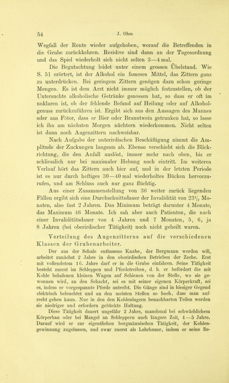Wegfall der Rente wieder aufgehoben, worauf die Betreffenden in die Grube zurückkehren. Rezidive sind dann an der Tagesordnung und das Spiel wiederholt sich nicht selten 3—4 mal. Die Begutachtung leidet unter einem grossen Ubelstand. Wie S. 51 erörtert, ist der Alkohol ein famoses Mittel, das Zittern ganz zu unterdrücken. Bei geringem Zittern genügen dazu schon geringe Mengen. Es ist dem Arzt nicht immer möglich festzustellen, ob der Untersuchte alkoholische Getränke genossen hat, so dass er oft im unklaren ist, ob der fehlende Befund auf Heilung oder auf Alkohol- genuss zurückzuführen ist. Ergibt sich aus den Aussagen des Mannes oder aus Fötor, dass er Bier oder Branntwein getrunken hat, so lasse ich ihn am nächsten Morgen nüchtern wiederkommen. Nicht selten ist dann noch Augenzittern nachweisbar. Nach Aufgabe der unterirdischen Beschäftigung nimmt die Am- plitude der Zuckungen langsam ab. Ebenso verschiebt sich die Blick- richtung, die den Anfall auslöst, immer mehr nach oben, bis er schliesslich nur bei maximaler Hebung noch eintritt. Im weiteren Verlauf hört das Zittern auch hier auf, und in der letzten Periode ist es nur durch heftiges 30—40 mal wiederholtes Bücken hervorzu- rufen, und am Schluss auch nur ganz flüchtig. Aus einer Zusammenstellung von 36 weiter zurück liegenden Fällen ergibt sich eine Durchschnittsdauer der Invalidität von 23% Mo- naten, also fast 2 Jahren. Das Minimum beträgt darunter 4 Monate, das Maximum 46 Monate. Ich sah aber auch Patienten, die nach einer Invaliditätsdauer von 4 Jahren und 7 Monaten, 5, 6, ja 8 Jahren (bei oberirdischer Tätigkeit) noch nicht geheilt waren. Verteilung des Augenzitterns auf die verschiedenen Klassen der Grubenarbeiter. Der aus der Schule entlassene Knabe, der Bergmann werden will, arbeitet zunächst 2 Jahre -in den oberirdischen Betrieben der Zeche. Erst mit vollendetem 16. Jahre darf er in die Grube einfahren. Seine Tätigkeit besteht zuerst im Schleppen und Pferdetreiben, d. h. er befördert die mit Kohle beladenen kleinen Wagen auf Schienen von der Stelle, wo sie ge- wonnen wird, an den Schacht, sei es mit seiner eigenen Körperkraft, sei es, indem er vorgespannte Pferde antreibt. Die Gänge sind in hiesiger Gegend elektrisch beleuchtet und an den meisten Stellen so hoch, dass man auf- recht gehen kann. Nur in den den Kohlenlagern benachbarten Teilen werden sie niedriger und erfordern gebückte Haltung. Diese Tätigkeit dauert ungefähr 2 Jahre, manchmal bei schwächlichem Körperbau oder bei Mangel an Schleppern auch längere Zeit, 4—5 Jahre. Darauf wird er zur eigentlichen bergmännischen Tätigkeit, der Kohlen- gewinnung zugelassen, und zwar zuerst als Lehrhauer, indem er seine Be-