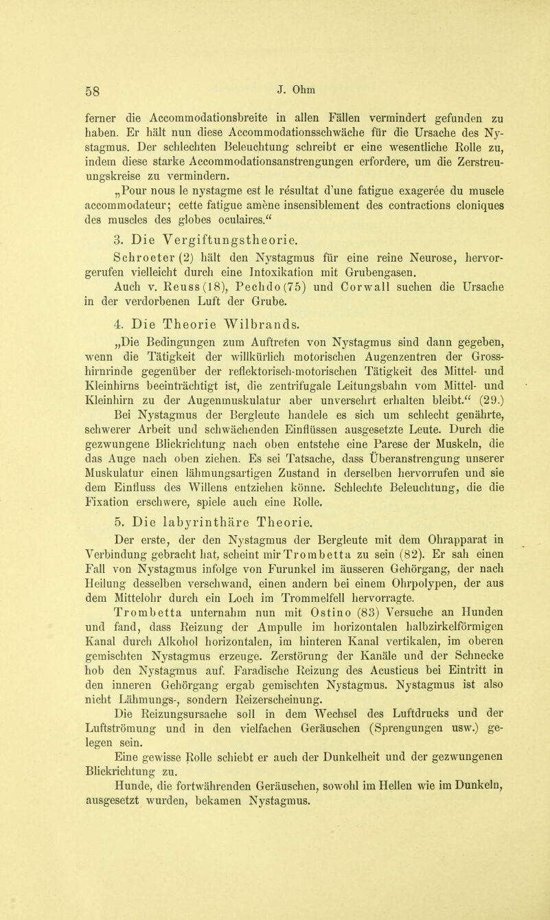 ferner die Accommodationsbreite in allen Fällen vermindert gefunden zu haben. Er hält nun diese Accommodationsschwäche für die Ursache des Ny- stagmus. Der schlechten Beleuchtung schreibt er eine wesentliche Rolle zu, indem diese starke Accommodationsanstrengungen erfordere, um die Zerstreu- ungskreise zu vermindern. „Pour nous le nystagme est le resultat d'une fatigue exageree du muscle accommodateur; cette fatigue amene insensiblement des contractions cloniques des muscles des globes oculaires. 3. Die Vergiftungstheorie. Schroeter (2) hält den Nystagmus für eine reine Neurose, hervor- gerufen vielleicht durch eine Intoxikation mit Grubengasen. Auch v. Reuss(18), Pechdo(75) und Corwall suchen die Ursache in der verdorbenen Luft der Grube. 4. Die Theorie Wilbrands. „Die Bedingungen zum Auftreten von Nystagmus sind dann gegeben, wenn die Tätigkeit der willkürlich motorischen Augenzentren der Gross- hirnrinde gegenüber der reflektorisch-motorischen Tätigkeit des Mittel- und Kleinhirns beeinträchtigt ist, die zentrifugale Leitungsbahn vom Mittel- und Kleinhirn zu der Augenmuskulatur aber unversehrt erhalten bleibt. (29.) Bei Nystagmus der Bergleute handele es sich um schlecht genährte, schwerer Arbeit und schwächenden Einflüssen ausgesetzte Leute. Durch die gezwungene Blickrichtung nach oben entstehe eine Parese der Muskeln, die das Auge nach oben ziehen. Es sei Tatsache, dass Überanstrengung unserer Muskulatur einen lähmungsartigen Zustand in derselben hervorrufen und sie dem Einfluss des Willens entziehen könne. Schlechte Beleuchtung, die die Fixation erschwere, spiele auch eine Rolle. 5. Die labyrinthäre Theorie. Der erste, der den Nystagmus der Bergleute mit dem Ohrapparat in Verbindung gebracht hat, scheint mir Trombetta zu sein (82). Er sah einen Fall von Nystagmus infolge von Furunkel im äusseren Gehörgang, der nach Heilung desselben verschwand, einen andern bei einem Ohrpolypen, der aus dem Mittelohr durch ein Loch im Trommelfell hervorragte. Trombetta unternahm nun mit Ostino (83) Versuche an Hunden und fand, dass Reizung der Ampulle im horizontalen halbzirkeiförmigen Kanal durch Alkohol horizontalen, im hinteren Kanal vertikalen, im oberen gemischten Nystagmus erzeuge. Zerstörung der Kanäle und der Schnecke hob den Nystagmus auf. Faradische Reizung des Acusticus bei Eintritt in den inneren Gehörgang ergab gemischten Nystagmus. Nystagmus ist also nicht Lähmungs-, sondern Reizerscheinung. Die Reizungsursache soll in dem Wechsel des Luftdrucks und der Luftströmung und in den vielfachen Geräuschen (Sprengungen usw.) ge- legen sein. Eine gewisse Rolle schiebt er auch der Dunkelheit und der gezwungenen Blickrichtung zu. Hunde, die fortwährenden Geräuschen, sowohl im Hellen wie im Dunkeln, ausgesetzt wurden, bekamen Nystagmus.