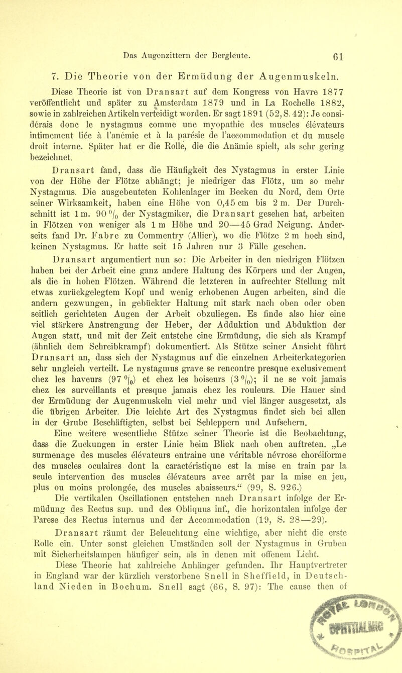7. Die Theorie von der Ermüdung der Augenmuskeln. Diese Theorie ist von Dransart auf dem Kongress von Havre 1877 veröffentlicht und später zu Amsterdam 1879 und in La Rochelle 1882, sowie in zahlreichen Artikeln verteidigt worden. Er sagt 1891 (52, S. 42): Je consi- derais donc le nystagmus comme une myopathie des muscles elevateurs intimement liee ä Tanemie et ä la paresie de l'accommodation et du muscle droit interne. Später hat er die Rolle, die die Anämie spielt, als sehr gering bezeichnet. Dransart fand, dass die Häufigkeit des Nystagmus in erster Linie von der Höhe der Flötze abhängt; je niedriger das Flötz, um so mehr Nystagmus. Die ausgebeuteten Kohlenlager im Becken du Nord, dem Orte seiner Wirksamkeit, haben eine Höhe von 0,45 cm bis 2 m. Der Durch- schnitt ist Im. 90 °/0 der Nystagmiker, die Dransart gesehen hat, arbeiten in Flötzen von weniger als 1 m Höhe und 20—45 Grad Neigung. Ander- seits fand Dr. Fahre zu Commentry (Allier), wo die Flötze 2 m hoch sind, keinen Nystagmus. Er hatte seit 15 Jahren nur 3 Fälle gesehen. Dransart argumentiert nun so: Die Arbeiter in den niedrigen Flötzen haben bei der Arbeit eine ganz andere Haltung des Körpers und der Augen, als die in hohen Flötzen. Während die letzteren in aufrechter Stellung mit etwas zurückgelegtem Kopf und wenig erhobenen Augen arbeiten, sind die andern gezwungen, in gebückter Haltung mit stark nach oben oder oben seitlich gerichteten Augen der Arbeit obzuliegen. Es finde also hier eine viel stärkere Anstrengung der Heber, der Adduktion und Abduktion der Augen statt, und mit der Zeit entstehe eine Ermüdung, die sich als Krampf (ähnlich dem Schreibkrampf) dokumentiert. Als Stütze seiner Ansicht führt Dransart an, dass sich der Nystagmus auf die einzelnen Arbeiterkategorien sehr ungleich verteilt. Le nystagmus grave se rencontre presque exclusivement chez les haveurs (97 °/0) et chez les boiseurs (3°/0); il ne se voit jamais chez les surveillants et presque jamais chez les rouleurs. Die Hauer sind der Ermüdung der Augenmuskeln viel mehr und viel länger ausgesetzt, als die übrigen Arbeiter. Die leichte Art des Nystagmus findet sich bei allen in der Grube Beschäftigten, selbst bei Schleppern und Aufsehern. Eine weitere wesentliche Stütze seiner Theorie ist die Beobachtung, dass die Zuckungen in erster Linie beim Blick nach oben auftreten. „Le surmenage des muscles elevateurs entraine une veritable nevrose choreiforme des muscles oculaires dont la caracteristique est la mise en train par la seule intervention des muscles elevateurs avec arret par la mise en jeu, plus ou moins prolongee, des muscles abaisseurs. (99, S. 926.) Die vertikalen Oscillationen entstehen nach Dransart infolge der Er- müdung des Rectus sup. und des Obliquus inf., die horizontalen infolge der Parese des Rectus internus und der Accommodation (19, S. 28—29). Dransart räumt der Beleuchtung eine wichtige, aber nicht die erste Rolle ein. Unter sonst gleichen Umständen soll der Nystagmus in Gruben mit Sicherheitslampen häufiger sein, als in denen mit offenem Licht. Diese Theorie hat zahlreiche Anhänger gefunden. Ihr Hauptvertreter in England war der kürzlich verstorbene Snell in Sheffield, in Deutsch- land Nieden in Bochum. Snell sagt (66, S. 97): The cause then of