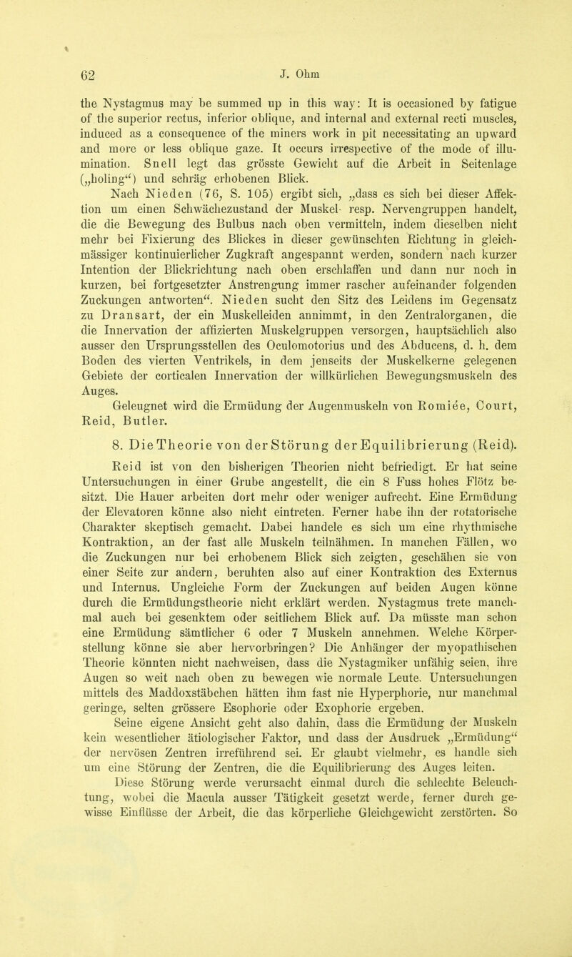 the Nystagmus may be summed up in this way: It is occasioned by fatigue of the superior rectus, inferior oblique, and internal and external recti muscles, induced as a consequence of the miners work in pit necessitating an upward and more or less oblique gaze. It occurs irrespective of the mode of illu- mination. Snell legt das grösste Gewicht auf die Arbeit in Seitenlage („holiug) und schräg erhobenen Blick. Nach Nieden (76, S. 105) ergibt sich, „dass es sich bei dieser Affek- tion um einen Schwächezustand der Muskel- resp. Nervengruppen handelt, die die Bewegung des Bulbus nach oben vermitteln, indem dieselben nicht mehr bei Fixierung des Blickes in dieser gewünschten Richtung in gleich- mässiger kontinuierlicher Zugkraft angespannt werden, sondern nach kurzer Intention der Blickrichtung nach oben erschlaffen und dann nur noch in kurzen, bei fortgesetzter Anstrengung immer rascher aufeinander folgenden Zuckungen antworten. Nieden sucht den Sitz des Leidens im Gegensatz zu Dransart, der ein Muskelleiden annimmt, in den Zentralorganen, die die Innervation der affizierten Muskelgruppen versorgen, hauptsächlich also ausser den Ursprungsstellen des Oculomotorius und des Abducens, d. h. dem Boden des vierten Ventrikels, in dem jenseits der Muskelkerne gelegenen Gebiete der corticalen Innervation der willkürlichen Bewegungsmuskeln des Auges. Geleugnet wird die Ermüdung der Augenmuskeln von Romiee, Court, Reid, Butler. 8. DieTheorie von derStörung derEquilibrierung (Reid). Reid ist von den bisherigen Theorien nicht befriedigt. Er hat seine Untersuchungen in einer Grube angestellt, die ein 8 Fuss hohes Flötz be- sitzt. Die Hauer arbeiten dort mehr oder weniger aufrecht. Eine Ermüdung der Elevatoren könne also nicht eintreten. Ferner habe ihn der rotatorische Charakter skeptisch gemacht. Dabei handele es sich um eine rhythmische Kontraktion, an der fast alle Muskeln teilnähmen. In manchen Fällen, wo die Zuckungen nur bei erhobenem Blick sich zeigten, geschähen sie von einer Seite zur andern, beruhten also auf einer Kontraktion des Externus und Internus. Ungleiche Form der Zuckungen auf beiden Augen könne durch die Ermüdungstheorie nicht erklärt werden. Nystagmus trete manch- mal auch bei gesenktem oder seitlichem Blick auf. Da müsste man schon eine Ermüdung sämtlicher 6 oder 7 Muskeln annehmen. Welche Körper- stellung könne sie aber hervorbringen? Die Anhänger der myopathischen Theorie könnten nicht nachweisen, dass die Nystagmiker unfähig seien, ihre Augen so weit nach oben zu bewegen wie normale Leute. Untersuchungen mittels des Maddoxstäbchen hätten ihm fast nie Hyperphorie, nur manchmal geringe, selten grössere Esophorie oder Exophorie ergeben. Seine eigene Ansicht geht also dahin, dass die Ermüdung der Muskeln kein wesentlicher ätiologischer Faktor, und dass der Ausdruck „Ermüdung der nervösen Zentren irreführend sei. Er glaubt vielmehr, es handle sich um eine Störung der Zentren, die die Equilibrierung des Auges leiten. Diese Störung werde verursacht einmal durch die schlechte Beleuch- tung, wobei die Macula ausser Tätigkeit gesetzt werde, ferner durch ge- wisse Einflüsse der Arbeit, die das körperliche Gleichgewicht zerstörten. So