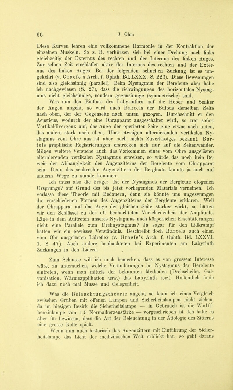 Diese Kurven lehren eine vollkommene Harmonie in der Kontraktion der einzelnen Muskeln. So z. B. verkürzen sich bei einer Drehung nach links gleichzeitig der Externus des rechten und der Internus des linken Auges. Zur selben Zeit erschlaffen aktiv der Internus des rechten und der Exter- nus des linken Auges. Bei der folgenden schnellen Zuckung ist es um- gekehrt (v. Graefe's Arch. f. Ophth. Bd. LXXX. S. 223). Diese Bewegungen sind also gleichsinnig (parallel). Beim Nystagmus der Bergleute aber habe ich nachgewiesen (S. 27), dass die Schwingungen des horizontalen Nystag- mus nicht gleichsinnige, sondern gegensinnige (symmetrische) sind. Was nun den Einfluss des Labyrinthes auf die Heber und Senker der Augen angeht, so wird nach Bartels der Bulbus derselben Seite nach oben, der der Gegenseite nach unten gezogen. Durchschnitt er den Acusticus, wodurch der eine Ohrapparat ausgeschaltet wird, so trat sofort Vertikaldivergenz auf, das Auge der operierten Seite ging etwas nach unten, das andere stark nach oben. Über etwaigen alternierenden vertikalen Ny- stagmus vom Ohre aus ist aber noch nichts Zuverlässiges bekannt. Bar- tels graphische Registrierungen erstrecken sich nur auf die Seitenwender. Mögen weitere Versuche auch das Vorkommen eines vom Ohre ausgelösten alternierenden vertikalen Nystagmus erweisen, so würde das noch kein Be- weis der Abhängigkeit des Augenzitterns der Bergleute vom Ohrapparat sein. Denn das senkrechte Augenzittern der Bergleute könnte ja auch auf anderm Wege zu stände kommen. Ich muss also die Frage: Ist der Nystagmus der Bergleute otogenen Ursprungs? auf Grund des bis jetzt vorliegenden Materials verneinen. Ich verlasse diese Theorie mit Bedauern, denn sie könnte uns ungezwungen die verschiedenen Formen des Augenzitterns der Bergleute erklären. Weil der Ohrapparat auf das Auge der gleichen Seite stärker wirkt, so hätten wir den Schlüssel zu der oft beobachteten Verschiedenheit der Amplitude. Läge in dem Auftreten unseres Nystagmus nach körperlichen Erschütterungen nicht eine Parallele zum Drehnystagmus? Ja sogar für den Lidkrampf hätten wir ein gewisses Verständnis. Beschreibt doch Bartels auch einen vom Ohr ausgelösten Lidreflex (v. Graefe's Arch. f. Ophth. Bd. LXXVI, 1. S. 47). Auch andere beobachteten bei Experimenten am Labyrinth Zuckungen in den Lidern. Zum Schlüsse will ich noch bemerken, dass es von grossem Interesse wäre, zu untersuchen, welche Veränderungen im Nystagmus der Bergleute eintreten, wenn man mittels der bekannten Methoden (Drehscheibe, Gal- vanisation, Wärmeapplikation usw.) das Labyrinth reizt. Hoffentlich finde ich dazu noch mal Müsse und Gelegenheit. Was die Beleuchtungstheorie angeht, so kann ich einen Vergleich zwischen Gruben mit offenen Lampen und Sicherheitslampen nicht ziehen, da im hiesigen Bezirk die Sicherheitslampe — in Gebrauch ist die Wolff- benzinlampe von 1,5 Normalkerzenstärke — vorgeschrieben ist. Ich halte es aber für bewiesen, dass die Art der Beleuchtung in der Ätiologie des Zitterns eine grosse Rolle spielt. Wenn nun auch historisch das Augenzittern mit Einführung der Sicher- heitslampe das Licht der medizinischen Welt erblickt hat, so geht daraus
