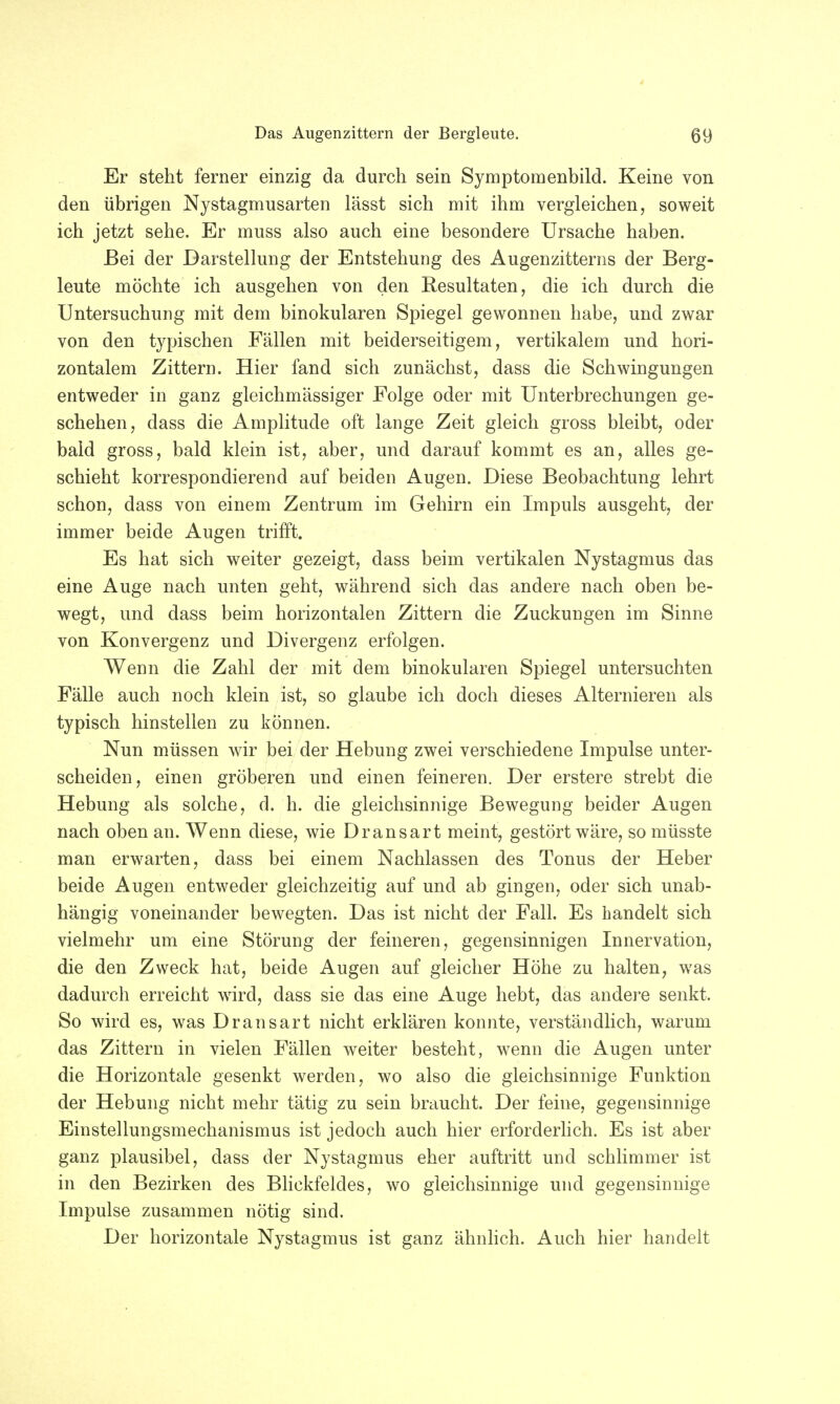 Er steht ferner einzig da durch sein Symptomenbild. Keine von den übrigen Nystagmusarten lässt sich mit ihm vergleichen, soweit ich jetzt sehe. Er muss also auch eine besondere Ursache haben. Bei der Darstellung der Entstehung des Augenzitterns der Berg- leute möchte ich ausgehen von den Resultaten, die ich durch die Untersuchung mit dem binokularen Spiegel gewonnen habe, und zwar von den typischen Fällen mit beiderseitigem, vertikalern und hori- zontalem Zittern. Hier fand sich zunächst, dass die Schwingungen entweder in ganz gleichmässiger Folge oder mit Unterbrechungen ge- schehen, dass die Amplitude oft lange Zeit gleich gross bleibt, oder bald gross, bald klein ist, aber, und darauf kommt es an, alles ge- schieht korrespondierend auf beiden Augen. Diese Beobachtung lehrt schon, dass von einem Zentrum im Gehirn ein Impuls ausgeht, der immer beide Augen trifft. Es hat sich weiter gezeigt, dass beim vertikalen Nystagmus das eine Auge nach unten geht, während sich das andere nach oben be- wegt, und dass beim horizontalen Zittern die Zuckungen im Sinne von Konvergenz und Divergenz erfolgen. Wenn die Zahl der mit dem binokularen Spiegel untersuchten Fälle auch noch klein ist, so glaube ich doch dieses Alternieren als typisch hinstellen zu können. Nun müssen wir bei der Hebung zwei verschiedene Impulse unter- scheiden, einen gröberen und einen feineren. Der erstere strebt die Hebung als solche, d. h. die gleichsinnige Bewegung beider Augen nach oben an. Wenn diese, wie Dransart meint, gestört wäre, so müsste man erwarten, dass bei einem Nachlassen des Tonus der Heber beide Augen entweder gleichzeitig auf und ab gingen, oder sich unab- hängig voneinander bewegten. Das ist nicht der Fall. Es handelt sich vielmehr um eine Störung der feineren, gegensinnigen Innervation, die den Zweck hat, beide Augen auf gleicher Höhe zu halten, was dadurch erreicht wird, dass sie das eine Auge hebt, das andere senkt. So wird es, was Dransart nicht erklären konnte, verständlich, warum das Zittern in vielen Fällen weiter besteht, wenn die Augen unter die Horizontale gesenkt werden, wo also die gleichsinnige Funktion der Hebung nicht mehr tätig zu sein braucht. Der feine, gegensinnige Einstellungsmechanismus ist jedoch auch hier erforderlich. Es ist aber ganz plausibel, dass der Nystagmus eher auftritt und schlimmer ist in den Bezirken des Blickfeldes, wo gleichsinnige und gegensinnige Impulse zusammen nötig sind. Der horizontale Nystagmus ist ganz ähnlich. Auch hier handelt