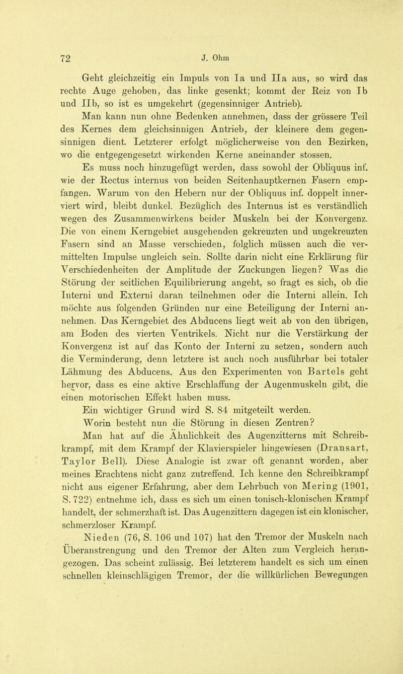 Geht gleichzeitig ein Impuls von Ia und IIa aus, so wird das rechte Auge gehoben, das linke gesenkt; kommt der Reiz von Ib und IIb, so ist es umgekehrt (gegensinniger Antrieb). Man kann nun ohne Bedenken annehmen, dass der grössere Teil des Kernes dem gleichsinnigen Antrieb, der kleinere dem gegen- sinnigen dient. Letzterer erfolgt möglicherweise von den Bezirken, wo die entgegengesetzt wirkenden Kerne aneinander stossen. Es muss noch hinzugefügt werden, dass sowohl der Obliquus inf. wie der Rectus internus von beiden Seitenhauptkernen Fasern emp- fangen. Warum von den Hebern nur der Obliquus inf. doppelt inner- viert wird, bleibt dunkel. Bezüglich des Internus ist es verständlich wegen des Zusammenwirkens beider Muskeln bei der Konvergenz. Die von einem Kerngebiet ausgehenden gekreuzten und ungekreuzten Fasern sind an Masse verschieden, folglich müssen auch die ver- mittelten Impulse ungleich sein. Sollte darin nicht eine Erklärung für Verschiedenheiten der Amplitude der Zuckungen liegen? Was die Störung der seitlichen Equilibrierung angeht, so fragt es sich, ob die Interni und Externi daran teilnehmen oder die Interni allein. Ich möchte aus folgenden Gründen nur eine Beteiligung der Interni an- nehmen. Das Kerngebiet des Abducens liegt weit ab von den übrigen, am Boden des vierten Ventrikels. Nicht nur die Verstärkung der Konvergenz ist auf das Konto der Interni zu setzen, sondern auch die Verminderung, denn letztere ist auch noch ausführbar bei totaler Lähmung des Abducens. Aus den Experimenten von Bartels geht hervor, dass es eine aktive Erschlaffung der Augenmuskeln gibt, die einen motorischen Effekt haben muss. Ein wichtiger Grund wird S. 84 mitgeteilt werden. Worin besteht nun die Störung in diesen Zentren? Man hat auf die Ähnlichkeit des Augenzitterns mit Schreib- krampf, mit dem Krampf der Klavierspieler hingewiesen (Dransart, Taylor Bell). Diese Analogie ist zwar oft genannt worden, aber meines Erachtens nicht ganz zutreffend. Ich kenne den Schreibkrampf nicht aus eigener Erfahrung, aber dem Lehrbuch von Mering (1901, S. 722) entnehme ich, dass es sich um einen tonisch-klonischen Krampf handelt, der schmerzhaft ist. Das Augenzittern dagegen ist ein klonischer, schmerzloser Krampf. Nieden (76, S. 106 und 107) hat den Tremor der Muskeln nach Überanstrengung und den Tremor der Alten zum Vergleich heran- gezogen. Das scheint zulässig. Bei letzterem handelt es sich um einen schnellen kleinschlägigen Tremor, der die willkürlichen Bewegungen