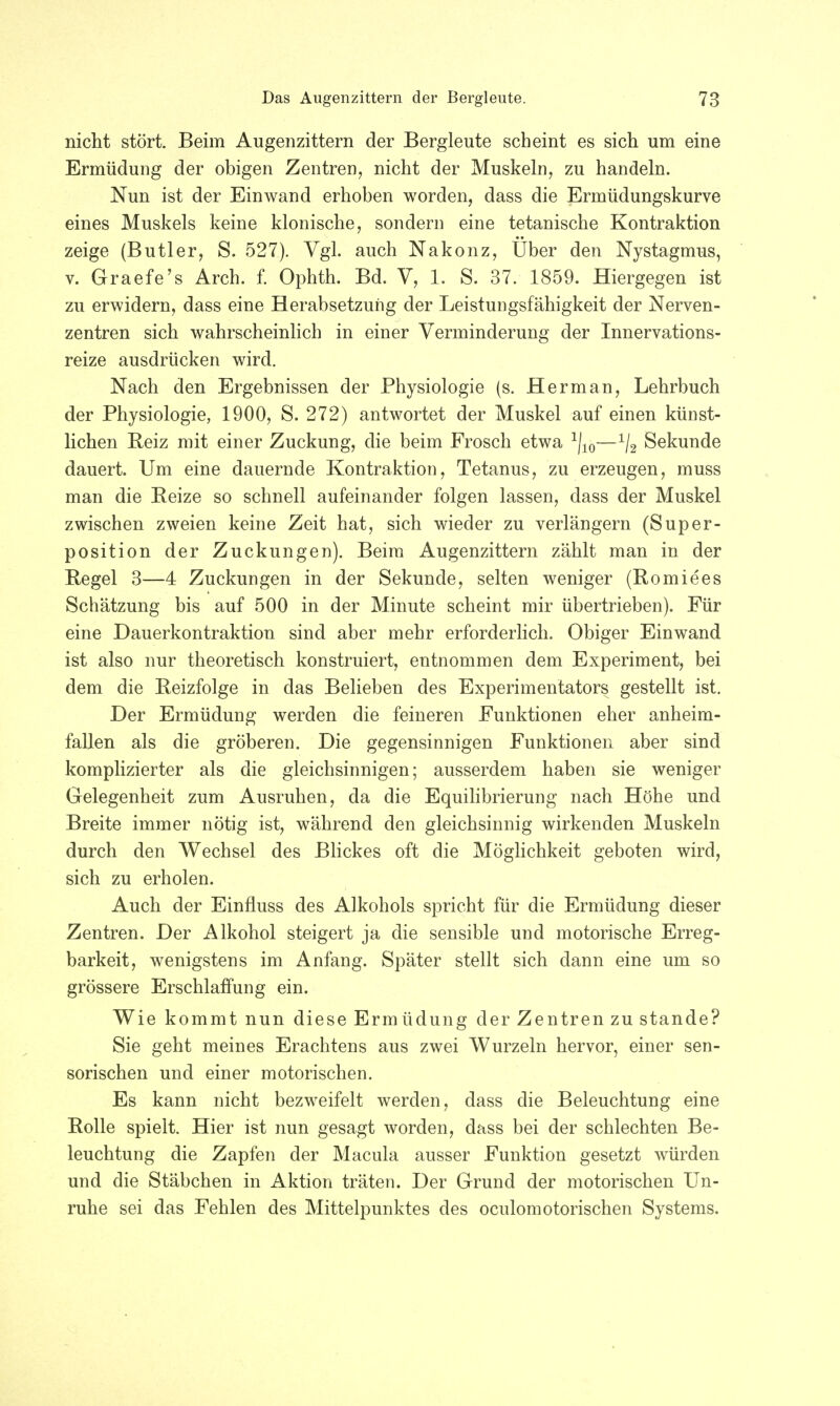 nicht stört. Beim Augenzittern der Bergleute scheint es sich um eine Ermüdung der obigen Zentren, nicht der Muskeln, zu handeln. Nun ist der Einwand erhoben worden, dass die Ermüdungskurve eines Muskels keine klonische, sondern eine tetanische Kontraktion zeige (Butler, S. 527). Vgl. auch Nakonz, Uber den Nystagmus, v. Graefe's Arch. f. Ophth. Bd. V, 1. S. 37. 1859. Hiergegen ist zu erwidern, dass eine Herabsetzung der Leistungsfähigkeit der Nerven- zentren sich wahrscheinlich in einer Verminderung der Innervations- reize ausdrücken wird. Nach den Ergebnissen der Physiologie (s. Her man, Lehrbuch der Physiologie, 1900, S. 272) antwortet der Muskel auf einen künst- lichen Reiz mit einer Zuckung, die beim Frosch etwa 1j10—1/2 Sekunde dauert. Um eine dauernde Kontraktion, Tetanus, zu erzeugen, muss man die Reize so schnell aufeinander folgen lassen, dass der Muskel zwischen zweien keine Zeit hat, sich wieder zu verlängern (Super- position der Zuckungen). Beim Augenzittern zählt man in der Regel 3—4 Zuckungen in der Sekunde, selten weniger (Romiees Schätzung bis auf 500 in der Minute scheint mir übertrieben). Für eine Dauerkontraktion sind aber mehr erforderlich. Obiger Einwand ist also nur theoretisch konstruiert, entnommen dem Experiment, bei dem die Reizfolge in das Belieben des Experimentators gestellt ist. Der Ermüdung werden die feineren Funktionen eher anheim- fallen als die gröberen. Die gegensinnigen Funktionen aber sind komplizierter als die gleichsinnigen; ausserdem haben sie weniger Gelegenheit zum Ausruhen, da die Equilibrierung nach Höhe und Breite immer nötig ist, während den gleichsinnig wirkenden Muskeln durch den Wechsel des Blickes oft die Möglichkeit geboten wird, sich zu erholen. Auch der Einfluss des Alkohols spricht für die Ermüdung dieser Zentren. Der Alkohol steigert ja die sensible und motorische Erreg- barkeit, wenigstens im Anfang. Später stellt sich dann eine um so grössere Erschlaffung ein. Wie kommt nun diese Ermüdung der Zentren zu stände? Sie geht meines Erachtens aus zwei Wurzeln hervor, einer sen- sorischen und einer motorischen. Es kann nicht bezweifelt werden, dass die Beleuchtung eine Rolle spielt. Hier ist nun gesagt worden, dass bei der schlechten Be- leuchtung die Zapfen der Macula ausser Funktion gesetzt würden und die Stäbchen in Aktion träten. Der Grund der motorischen Un- ruhe sei das Fehlen des Mittelpunktes des oculomotorischen Systems.