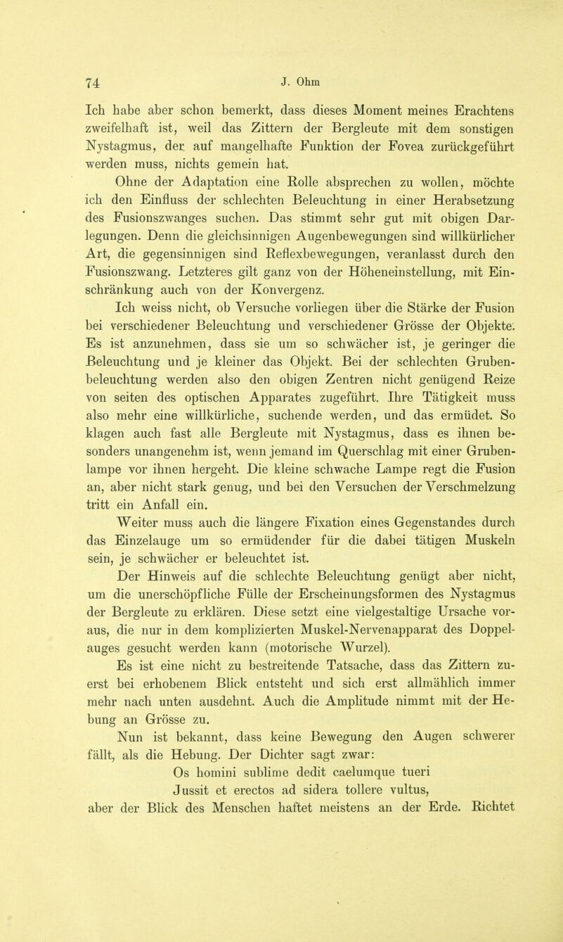 Ich habe aber schon bemerkt, dass dieses Moment meines Erachtens zweifelhaft ist, weil das Zittern der Bergleute mit dem sonstigen Nystagmus, der auf mangelhafte Funktion der Fovea zurückgeführt werden muss, nichts gemein hat. Ohne der Adaptation eine Rolle absprechen zu wollen, möchte ich den Einfluss der schlechten Beleuchtung in einer Herabsetzung des Fusionszwanges suchen. Das stimmt sehr gut mit obigen Dar- legungen. Denn die gleichsinnigen Augenbewegungen sind willkürlicher Art, die gegensinnigen sind Reflexbewegungen, veranlasst durch den Fusionszwang. Letzteres gilt ganz von der Höheneinstellung, mit Ein- schränkung auch von der Konvergenz. Ich weiss nicht, ob Versuche vorliegen über die Stärke der Fusion bei verschiedener Beleuchtung und verschiedener Grösse der Objekte. Es ist anzunehmen, dass sie um so schwächer ist, je geringer die Beleuchtung und je kleiner das Objekt. Bei der schlechten Gruben- beleuchtung werden also den obigen Zentren nicht genügend Reize von seiten des optischen Apparates zugeführt. Ihre Tätigkeit muss also mehr eine willkürliche, suchende werden, und das ermüdet. So klagen auch fast alle Bergleute mit Nystagmus, dass es ihnen be- sonders unangenehm ist, wenn jemand im Querschlag mit einer Gruben- lampe vor ihnen hergeht. Die kleine schwache Lampe regt die Fusion an, aber nicht stark genug, und bei den Versuchen der Verschmelzung tritt ein Anfall ein. Weiter muss auch die längere Fixation eines Gegenstandes durch das Einzelauge um so ermüdender für die dabei tätigen Muskeln sein, je schwächer er beleuchtet ist. Der Hinweis auf die schlechte Beleuchtung genügt aber nicht, um die unerschöpfliche Fülle der Erscheinungsformen des Nystagmus der Bergleute zu erklären. Diese setzt eine vielgestaltige Ursache vor- aus, die nur in dem komplizierten Muskel-Nervenapparat des Doppel- auges gesucht werden kann (motorische Wurzel). Es ist eine nicht zu bestreitende Tatsache, dass das Zittern zu- erst bei erhobenem Blick entsteht und sich erst allmählich immer mehr nach unten ausdehnt. Auch die Amplitude nimmt mit der He- bung an Grösse zu. Nun ist bekannt, dass keine Bewegung den Augen schwerer fällt, als die Hebung. Der Dichter sagt zwar: Os homini sublime dedit caelumque tueri Jussit et erectos ad sidera tollere vultus, aber der Blick des Menschen haftet meistens an der Erde. Richtet