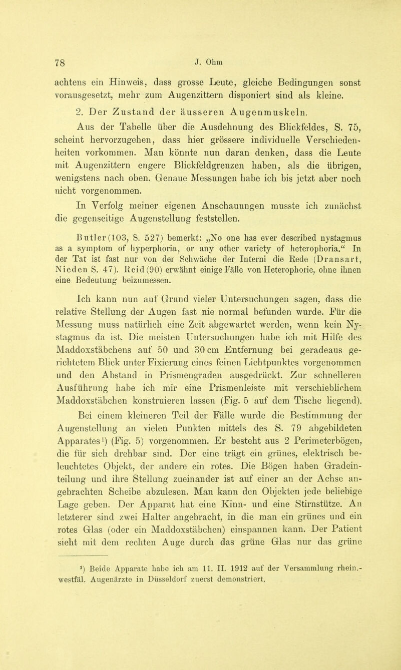 achtens ein Hinweis, dass grosse Leute, gleiche Bedingungen sonst vorausgesetzt, mehr zum Augenzittern disponiert sind als kleine. 2. Der Zustand der äusseren Augenmuskeln. Aus der Tabelle über die Ausdehnung des Blickfeldes, S. 75, scheint hervorzugehen, dass hier grössere individuelle Verschieden- heiten vorkommen. Man könnte nun daran denken, dass die Leute mit Augenzittern engere Blickfeldgrenzen haben, als die übrigen, wenigstens nach oben. Genaue Messungen habe ich bis jetzt aber noch nicht vorgenommen. In Verfolg meiner eigenen Anschauungen musste ich zunächst die gegenseitige Augenstellung feststellen. Butler(103, S. 527) bemerkt: „No one has ever described nystaginus as a Symptom of hyperphoria, or any other variety of heterophoria. In der Tat ist fast nur von der Schwäche der Interni die Rede (Dransart, Nieden S. 47). Reid(90) erwähnt einige Fälle von Heterophorie, ohne ihnen eine Bedeutung beizumessen. Ich kann nun auf Grund vieler Untersuchungen sagen, dass die relative Stellung der Augen fast nie normal befunden wurde. Für die Messung muss natürlich eine Zeit abgewartet werden, wenn kein Ny- stagmus da ist. Die meisten Untersuchungen habe ich mit Hilfe des Maddoxstäbchens auf 50 und 30 cm Entfernung bei geradeaus ge- richtetem Blick unter Fixierung eines feinen Lichtpunktes vorgenommen und den Abstand in Prismengraden ausgedrückt. Zur schnelleren Ausführung habe ich mir eine Prismenleiste mit verschieblichem Maddoxstäbchen konstruieren lassen (Fig. 5 auf dem Tische liegend). Bei einem kleineren Teil der Fälle wurde die Bestimmung der Augenstellung an vielen Punkten mittels des S. 79 abgebildeten Apparates1) (Fig. 5) vorgenommen. Er besteht aus 2 Perimeterbögen, die für sich drehbar sind. Der eine trägt ein grünes, elektrisch be- leuchtetes Objekt, der andere ein rotes. Die Bögen haben Gradein- teilung und ihre Stellung zueinander ist auf einer an der Achse an- gebrachten Scheibe abzulesen. Man kann den Objekten jede beliebige Lage geben. Der Apparat hat eine Kinn- und eine Stirnstütze. An letzterer sind zwei Halter angebracht, in die man ein grünes und ein rotes Glas (oder ein Maddoxstäbchen) einspannen kann. Der Patient sieht mit dem rechten Auge durch das grüne Glas nur das grüne ]) Beide Apparate habe ich am 11. II. 1912 auf der Versammlung rhein.- westfäl. Augenärzte in Düsseldorf zuerst demonstriert.