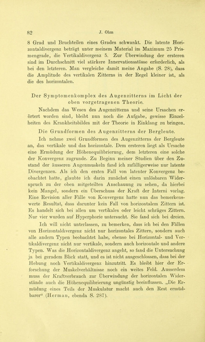 8 Grad und Bruchteilen eines Grades schwankt. Die latente Hori- zontaldivergenz beträgt unter meinem Material im Maximum 25 Pris- mengrade, die Vertikaldivergenz 5. Zur Überwindung der ersteren sind im Durchschnitt viel stärkere Innervationsstösse erforderlich, als bei den letzteren. Man vergleiche damit meine Angabe (S. 28), dass die Amplitude des vertikalen Zitterns in der Kegel kleiner ist, als die des horizontalen. Der Symptomenkomplex des Augenzitterns im Licht der oben vorgetragenen Theorie. Nachdem das Wesen des Augenzitterns und seine Ursachen er- örtert worden sind, bleibt nun noch die Aufgabe, gewisse Einzel- heiten des Krankheitsbildes mit der Theorie in Einklang zu bringen. Die Grundformen des Augenzitterns der Bergleute. Ich nehme zwei Grundformen des Augenzitterns der Bergleute an, das vertikale und das horizontale. Dem ersteren liegt als Ursache eine Ermüdung der Höhenequilibrierung, dem letzteren eine solche der Konvergenz zugrunde. Zu Beginn meiner Studien über den Zu- stand der äusseren Augenmuskeln fand ich zufälligerweise nur latente Divergenzen. Als ich den ersten Fall von latenter Konvergenz be- obachtet hatte, glaubte ich darin zunächst einen unlösbaren Wider- spruch zu der oben mitgeteilten Anschauung zu sehen, da hierbei kein Mangel, sondern ein Überschuss der Kraft der Interni vorlag. Eine Revision aller Fälle von Konvergenz hatte nun das bemerkens- werte Resultat, dass darunter kein Fall von horizontalem Zittern ist. Es handelt sich bei allen um vertikales oder leicht schräges Zittern. Nur vier wurden auf Hyperphorie untersucht. Sie fand sich bei dreien. Ich will nicht unterlassen, zu bemerken, dass ich bei den Fällen von Horizontaldivergenz nicht nur horizontales Zittern, sondern auch alle andern Typen beobachtet habe, ebenso bei Horizontal- und Ver- tikaldivergenz nicht nur vertikale, sondern auch horizontale und andere Typen. Was die Horizontaldivergenz angeht, so fand die Untersuchung ja bei geradem Blick statt, und es ist nicht ausgeschlossen, dass bei der Hebung noch Vertikaklivergenz hinzutritt. Es bleibt hier der Er- forschung der Muskelverhältnisse noch ein weites Feld. Ausserdem muss der Kraftverbrauch zur Überwindung der horizontalen Wider- stände auch die Höhenequilibrierung ungünstig beeinflussen. „Die Er- müdung eines Teils der Muskulatur macht auch den Rest ermüd- barer (Herrnan, ebenda S. 287).