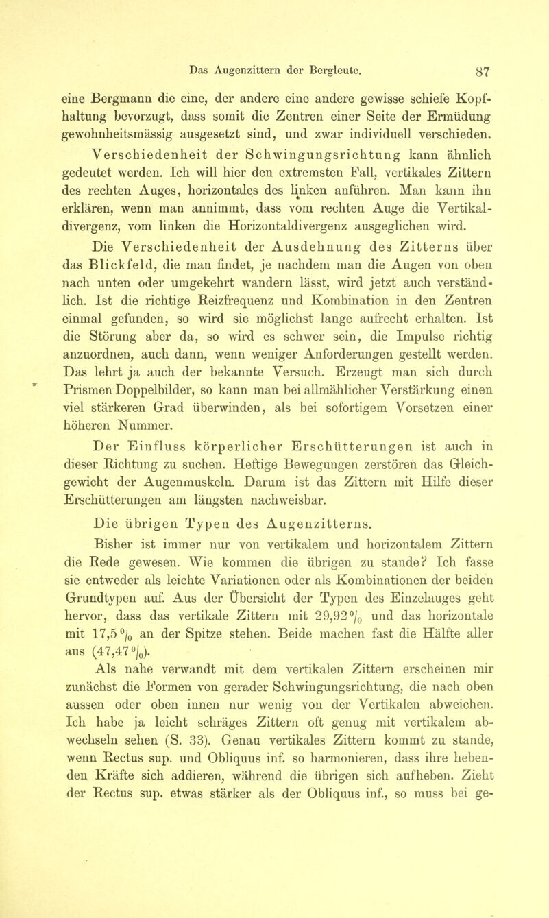 eine Bergmann die eine, der andere eine andere gewisse schiefe Kopf- haltung bevorzugt, dass somit die Zentren einer Seite der Ermüdung gewohnheitsmässig ausgesetzt sind, und zwar individuell verschieden. Verschiedenheit der Schwingungsrichtung kann ähnlich gedeutet werden. Ich will hier den extremsten Fall, vertikales Zittern des rechten Auges, horizontales des linken anführen. Man kann ihn erklären, wenn man annimmt, dass vom rechten Auge die Vertikal- divergenz, vom linken die Horizontaldivergenz ausgeglichen wird. Die Verschiedenheit der Ausdehnung des Zitterns über das Blickfeld, die man findet, je nachdem man die Augen von oben nach unten oder umgekehrt wandern lässt, wird jetzt auch verständ- lich. Ist die richtige Reizfrequenz und Kombination in den Zentren einmal gefunden, so wird sie möglichst lange aufrecht erhalten. Ist die Störung aber da, so wird es schwer sein, die Impulse richtig anzuordnen, auch dann, wenn weniger Anforderungen gestellt werden. Das lehrt ja auch der bekannte Versuch. Erzeugt man sich durch Prismen Doppelbilder, so kann man bei allmählicher Verstärkung einen viel stärkeren Grad überwinden, als bei sofortigem Vorsetzen einer höheren Nummer. Der Einfluss körperlicher Erschütterungen ist auch in dieser Richtung zu suchen. Heftige Bewegungen zerstören das Gleich- gewicht der Augenmuskeln. Darum ist das Zittern mit Hilfe dieser Erschütterungen am längsten nachweisbar. Die übrigen Typen des Augenzitterns. Bisher ist immer nur von vertikalem und horizontalem Zittern die Rede gewesen. Wie kommen die übrigen zu stände? Ich fasse sie entweder als leichte Variationen oder als Kombinationen der beiden Grundtypen auf. Aus der Übersicht der Typen des Einzelauges geht hervor, dass das vertikale Zittern mit 29,92°/0 und das horizontale mit 17,5 0|0 an der Spitze stehen. Beide machen fast die Hälfte aller aus (47,47%,). Als nahe verwandt mit dem vertikalen Zittern erscheinen mir zunächst die Formen von gerader Schwingungsrichtung, die nach oben aussen oder oben innen nur wenig von der Vertikalen abweichen. Ich habe ja leicht schräges Zittern oft genug mit vertikalem ab- wechseln sehen (S. 33). Genau vertikales Zittern kommt zu stände, wenn Rectus sup. und Obliquus inf. so harmonieren, dass ihre heben- den Kräfte sich addieren, während die übrigen sich aufheben. Zieht der Rectus sup. etwas stärker als der Obliquus inf., so muss bei ge-