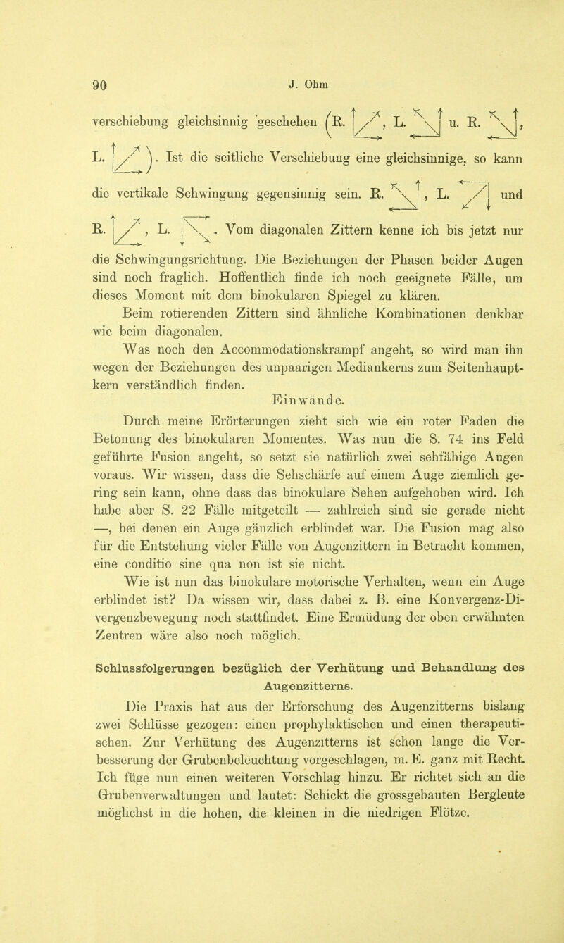 Verschiebung gleichsinnig geschehen (E. I f, L. *\ u. E. ^ t 7^ L. | / ). Ist die seitliche Verschiebung eine gleichsinnige, so kann und K t <— die vertikale Schwingung gegensinnig sein. E. \ i , L. « \! Vom diagonalen Zittern kenne ich bis jetzt nur die Schwingungsrichtung. Die Beziehungen der Phasen beider Augen sind noch fraglich. Hoffentlich finde ich noch geeignete Fälle, um dieses Moment mit dem binokularen Spiegel zu klären. Beim rotierenden Zittern sind ähnliche Kombinationen denkbar wie beim diagonalen. Was noch den Accommodationskrampf angeht, so wird man ihn wegen der Beziehungen des unpaarigen Mediankerns zum Seitenhaupt- kern verständlich finden. Einwände. Durch , meine Erörterungen zieht sich wie ein roter Faden die Betonung des binokularen Momentes. Was nun die S. 74 ins Feld geführte Fusion angeht, so setzt sie natürlich zwei sehfähige Augen voraus. Wir wissen, dass die Sehschärfe auf einem Auge ziemlich ge- ring sein kann, ohne dass das binokulare Sehen aufgehoben wird. Ich habe aber S. 22 Fälle mitgeteilt — zahlreich sind sie gerade nicht —, bei denen ein Auge gänzlich erblindet war. Die Fusion mag also für die Entstehung vieler Fälle von Augenzittern in Betracht kommen, eine conditio sine qua non ist sie nicht. Wie ist nun das binokulare motorische Verhalten, wenn ein Auge erblindet ist? Da wissen wir, dass dabei z. B. eine Konvergenz-Di- vergenzbewegung noch stattfindet. Eine Ermüdung der oben erwähnten Zentren wäre also noch möglich. Schlussfolgerungen bezüglich der Verhütung und Behandlung des Augenzitterns. Die Praxis hat aus der Erforschung des Augenzitterns bislang zwei Schlüsse gezogen: einen prophylaktischen und einen therapeuti- schen. Zur Verhütung des Augenzitterns ist schon lange die Ver- besserung der Grubenbeleuchtung vorgeschlagen, m. E. ganz mit Eecht. Ich füge nun einen weiteren Vorschlag hinzu. Er richtet sich an die Grubenverwaltungen und lautet: Schickt die grossgebauten Bergleute möglichst in die hohen, die kleinen in die niedrigen Flötze.