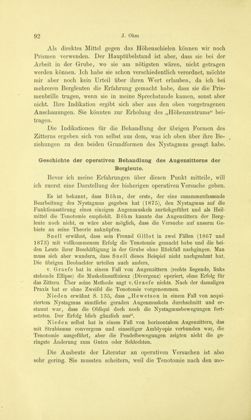 Als direktes Mittel gegen das Höhenschielen können wir noch Prismen verwenden. Der Hauptübelstand ist aber, dass sie bei der Arbeit in der Grube, wo sie am nötigsten wären, nicht getragen werden können. Ich habe sie schon verschiedentlich verordnet, möchte mir aber noch kein Urteil über ihren Wert erlauben, da ich bei mehreren Bergleuten die Erfahrung gemacht habe, dass sie die Pris- menbrille trugen, wenn sie in meine Sprechstunde kamen, sonst aber nicht. Ihre Indikation ergibt sich aber aus den oben vorgetragenen Anschauungen. Sie könnten zur Erholung des „Höhenzentrums bei- tragen. Die Indikationen für die Behandlung der übrigen Formen des Zitterns ergeben sich von selbst aus dem, was ich oben über ihre Be- ziehungen zu den beiden Grundformen des Nystagmus gesagt habe. Geschichte der operativen Behandlung des Augenzitterns der Bergleute. Bevor ich meine Erfahrungen über diesen Punkt mitteile, will ich zuerst eine Darstellung der bisherigen operativen Versuche geben. Es ist bekannt, dass Böhm, der erste, der eine zusammenfassende Bearbeitung des Nystagmus gegeben hat (1875), den Nystagmus auf die Funktionsstörung eines einzigen Augenmuskels zurückgeführt und als Heil- mittel die Tenotomie empfiehlt. Böhm kannte das Augenzittern der Berg- leute noch nicht, es wäre aber möglich, dass die Versuche auf unserm Ge- biete an seine Theorie anknüpfen. Snell erwähnt, dass sein Freund Gillot in zwei Fällen (1867 und 1873) mit vollkommenem Erfolg die Tenotomie gemacht habe und die bei- den Leute ihrer Beschäftigung in der Grube ohne Rückfall nachgingen. Man muss sich aber wundern, dass Snell dieses Beispiel nicht nachgeahmt hat. Die übrigen Beobachter urteilen auch anders. v. Graefe hat in einem Fall von Augenzittern (rechts liegende, links stehende Ellipse) die Muskelinsuffizienz (Divergenz) operiert, ohne Erfolg für das Zittern. Über seine Methode sagt v. Graefe nichts. Nach der damaligen Praxis hat er ohne Zweifel die Tenotomie vorgenommen. Nieden erwähnt S. 135, dass „Hewetson in einem Fall von acqui- riertem Nystagmus sämtliche geraden Augenmuskeln durchschnitt und er- staunt war, dass die Obliqui doch noch die Nystagmusbewegungen fort- setzten. Der Erfolg blieb gänzlich aus. Nieden selbst hat in einem Fall von horizontalem Augenzittern, das mit Strabismus convergens und einseitiger Amblyopie verbunden war, die Tenotomie ausgeführt, aber die Pendelbewegungen zeigten nicht die ge- ringste Änderung zum Guten oder Schlechten. Die Ausbeute der Literatur an operativen Versuchen ist also sehr gering. Sie mussten scheitern, weil die Tenotomie nach den mo-