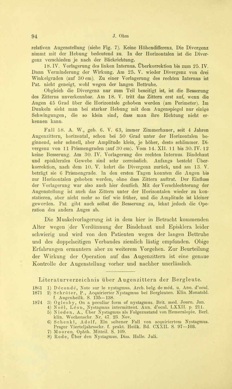 relativen Augenstellung (siebe Fig. 7). Keine Höhendifferenz. Die Divergenz nimmt mit der Hebung bedeutend zu. In der Horizontalen ist die Diver- genz verschieden je nach der Blickrichtung. 18. IV. Vorlagerung des linken Internus. Überkorrektion bis zum 25. IV. Dann Verminderung der Wirkung. Am 25. V. wieder Divergenz von drei Winkelgraden (auf 30 cm). Zu einer Vorlagerung des rechten Internus ist Pat. nicht geneigt, wohl wegen der langen Bettruhe. Obgleich die Divergenz nur zum Teil beseitigt ist, ist die Besserung des Zitterns unverkennbar. Am 18. V. tritt das Zittern erst auf, wenn die Augen 45 Grad über die Horizontale gehoben werden (am Perimeter). Im Dunkeln sieht man bei starker Hebung mit dem Augenspiegel nur einige Schwingungen, die so klein sind, dass man ihre Richtung nicht er- kennen kann. Fall 58. A. W., geb. 6. V. 63, immer Zimmerhauer, seit 4 Jahren Augenzittern, horizontal, schon bei 50 Grad unter der Horizontalen be- ginnend, sehr schnell, aber Amplitude klein, je höher, desto schlimmer. Di- vergenz von 11 Prismengraden (auf 30 cm). Vom 14. XII. 11 bis 30. IV. 12 keine Besserung. Am 30. IV. Vorlagerung des rechten Internus. Bindehaut und episklerales Gewebe sind sehr zerreisslich. Anfangs besteht Über- korrektion, nach dem 10. V. kehrt die Divergenz zurück, und am 13. V. beträgt sie 6 Prismengrade. In den ersten Tagen konnten die Augen bis zur Horizontalen gehoben werden, ohne dass Zittern auftrat. Der Einfluss der Vorlagerung war also auch hier deutlich. Mit der Verschlechterung der Augenstellung ist auch das Zittern unter der Horizontalen wieder zu kon- statieren, aber nicht mehr so tief wie früher, und die Amplitude ist kleiner geworden. Pat. gibt auch selbst die Besserung zu, lehnt jedoch die Ope- ration des andern Auges ab. Die Muskelvorlagerung ist in dem hier in Betracht kommenden Alter wegen [der Verdünnung der Bindehaut und Episklera leider schwierig und wird von den Patienten wegen der langen Bettruhe und des doppelseitigen Verbandes ziemlich lästig empfunden. Obige Erfahrungen ermuntern aber zu weiterem Vorgehen. Zur Beurteilung der Wirkung der Operation auf das Augenzittern ist eine genaue Kontrolle der Augenstellung vorher und nachher unerlässlich. Literaturverzeichnis über Augenzittern der Bergleute. 1801 1) Deconde, Note sur le nystagmus. Arch. belg. de med. u. Ann. d'ocul. 1871 2) Schröter, P., Acquirierter Nystagmus bei Bergleuten. Klin. Monatsbl. f. Augenheilk. S. 135—138. 1874 3) Oglesby, On a peculiar form of nystagmus. Brit. med. Journ. Jan. 4) Noel, L6on, Nystagmus intermittent. Ann. d'ocul. LXXII. p. 211. 5) Nieden, A., Über Nystagmus als Folgezustand von Hemeralopie. Berl. klin. Wochenschr. Nr. 47. 23. Nov. 6) Schenkl, Adolf, Ein seltener Fall von acquiriertem Nystagmus. Prager Vierteljahrsschr. f. prakt. Heilk. Bd. CXXII. S. 97—103. 7) Mooren. Ophth. Mitteil. S. 109. 8) Kode, Über den Nystagmus. Diss. Halle. Juli.