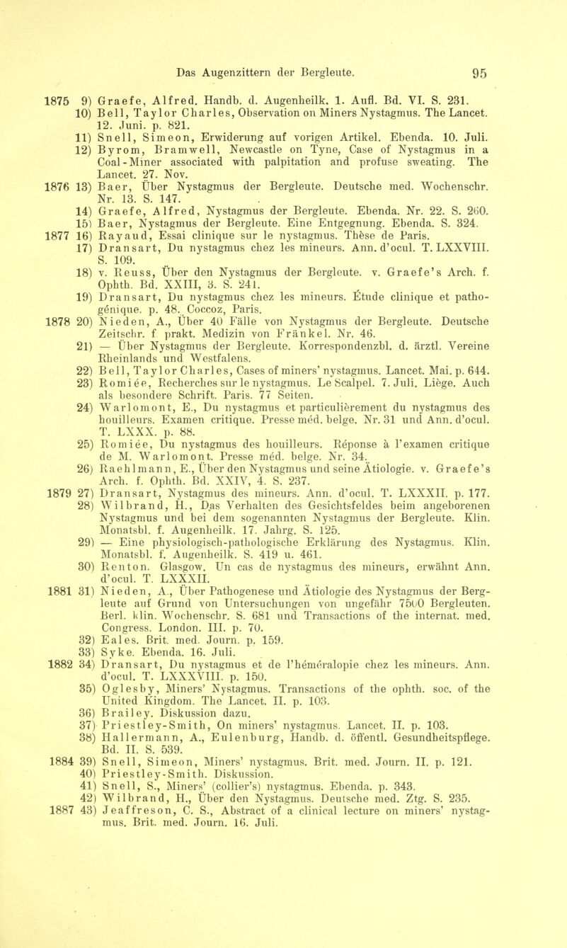 1875 9) Graefe, Alfred. Handb. d. Augenheilk. 1. Aufl. Bd. VI. S. 231. 10) Bell, Taylor Charles, Observation on Miners Nystagmus. The Lancet. 12. Juni. p. 821. 11) Snell, Simeon, Erwiderung auf vorigen Artikel. Ebenda. 10. Juli. 12) Byrom, Bramwell, Newcastle on Tyne, Case of Nystagmus in a Coal-Miner associated with palpitation and profuse sweating. The Lancet. 27. Nov. 1876 13) Baer, Über Nystagmus der Bergleute. Deutsche med. Wochenschr. Nr. 13. S. 147. 14) Graefe, Alfred, Nystagmus der Bergleute. Ebenda. Nr. 22. S. 260. 15) Baer, Nystagmus der Bergleute. Eine Entgegnung. Ebenda. S. 324. 1877 16) Ray au d, Essai clinique sur le nystagmus. These de Paris. 17) Dransart, Du nystagmus chez les mineurs. Ann. d'ocul. T. LXXVIII. S. 109. 18) v. Reuss, Über den Nystagmus der Bergleute, v. Graefe's Arch. f. Ophth. Bd. XXIII, 3. S. 241. 19) Dransart, Du nystagmus chez les mineurs. Etüde clinique et patho- genique, p. 48. Coccoz, Paris. 1878 20) Nieden, A., Über 40 Fälle von Nystagmus der Bergleute. Deutsche Zeitschr. f prakt. Medizin von Frankel. Nr. 46. 21) — Über Nystagmus der Bergleute. Korrespondenzbl. d. ärztl. Vereine Rheinlands und Westfalens. 22) Bell, Taylor Charles, Cases of miners' nystagmus. Lancet. Mai. p. 644. 23) Romiee, Recherches sur le nystagmus. Le Scalpel. 7. Juli. Liege. Auch als besondere Schrift. Paris. 77 Seiten. 24) Warlomont, E., Du nystagmus et particulierement du nystagmus des houilleurs. Examen critique. Presse med. beige. Nr. 31 und Ann. d'ocul. T. LXXX. p. 88. 25) Romiee, Du nystagmus des houilleurs. Reponse ä l'examen critique de M. Warlomont. Presse med. beige. Nr. 34. 26) Raeh Im an n, E., Über den Nystagmus und seine Ätiologie, v. Graefe's Arch. f. Ophth. Bd. XXIV, 4. S. 237. 1879 27) Dransart, Nystagmus des mineurs. Ann. d'ocul. T. LXXXII. p. 177. 28) Wilbrand, H., Das Verhalten des Gesichtsfeldes beim angeborenen Nystagmus und bei dem sogenannten Nystagmus der Bergleute. KJin. Monatsbl. f. Augenheilk. 17. Jahrg. S. 125. 29) — Eine physiologisch-pathologische Erklärung des Nystagmus. Klin. Monatsbl. f. Augenheilk. S. 419 u. 461. 30) Ren ton. Glasgow. Un cas de nystagmus des mineurs, erwähnt Ann. d'ocul. T. LXXXII. 1881 31) Nieden, A., Über Pathogenese und Ätiologie des Nystagmus der Berg- leute auf Grund von Untersuchungen von ungefähr 7500 Bergleuten. Berl. klin. Wochenschr. S. 681 und Transactions of the internat. med. Congress. London. III. p. 70. 32) Eales. Brit. med. Journ. p. 159. 33) Syke. Ebenda. 16. Juli. 1882 34) Dransart, Du nystagmus et de l'hemeralopie chez les mineurs. Ann. d'ocul. T. LXXXVIIL p. 150. 35) Oglesby, Miners' Nystagmus. Transactions of the ophth. soc. of the United Kingdom. The Lancet. II. p. 103. 36) Brailey. Diskussion dazu. 37) Pri estley-Smith, On miners' nystagmus. Lancet. II. p. 103. 38) Hallermann, A., Eulenburg, Handb. d. öffentl. Gesundheitspflege. Bd. II. S. 539. 1884 39) Snell, Simeon, Miners' nystagmus. Brit. med. Journ. II. p. 121. 40) Priestley-Smith. Diskussion. 41) Snell, S., Miners' (collier's) nystagmus. Ebenda, p. 343. 42) Wilbrand, H., Über den Nystagmus. Deutsche med. Ztg. S. 235. 1887 43) Jeaffreson, C. S., Abstract of a clinical lecture on miners' nystag- mus. Brit. med. Journ. 16. Juli.