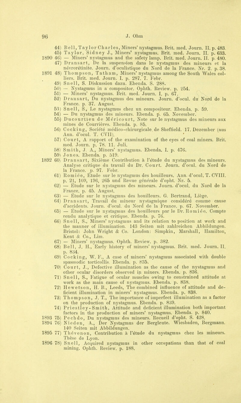 44) Bell, Taylor Charles, Miners' nystagmus. Brit. med. Journ. II. p. 483. 45) Taylor, Sidney J., Miners' nystagmus. Brit. med. Journ. II. p. 633. 1890 46) — Miners' nystagmus and the safety lamp. Brit. med. Journ. II. p. 480. 47) Dransart, De la Suspension dans le nystagmus des mineurs et la nevroretinite. Journ. d'oculistique du Nord de la France. Nr. 2. p. 38. 1891 48) Thompson, Tatham, Miners' nystagmus among the South Wales Col- liers. Brit. med. Journ. I. p. 287. 7. Febr. 49) Snell, S. Diskussion dazu. Ebenda. S. 288. 50) — Nystagmus in a compositor. Ophth. Review, p. 254. 51) — Miners' nystagmus. Brit. med. Journ. I. p. 67. 52) Dransart, Du nystagmus des mineurs. Journ. d'ocul. du Nord de la France, p. 37. August. 53) Snell, S., Le nystagmus chez un compositeur. Ebenda, p. 59. 54) — Du nystagmus des mineurs. Ebenda, p. 65. November. 55) Ducourtieu de Mericourt, Note sur le nystagmus des mineurs aux mines de Courrieres. Ebenda, p. 85. 56) Cocking, Societe medico-chirurgicale de Sheffield. 17. Dezember (aus Ann. d'ocul. T. CVII). 57) Court, A rapport of the examination of the eyes of coal miners. Brit. med. Journ. p. 78. 11. Juli. 58) Smith, J. A., Miners' nystagmus. Ebenda. I. p. 476. 59) Jones. Ebenda, p. 519. 1892 60) Dransart, Sixieme Contribution ä l'etude du nystagmus des mineurs. Analyse critique du travail du Dr. Court. Journ. d'ocul. du Nord de la France, p. 97. Febr. 61) Romiee, Etüde sur le nystagmus des houilleurs. Ann. d'ocul. T. CVIII. p. 2j, 109, 196, 265 und Revue generale d'opht. Nr. 5. 62) — Etüde sur le nystagmus des mineurs. Journ. d'ocul. du Nord de la France, p. 45. August. 63) — Etüde sur le nystagmus des houilleurs. G. Bertrand, Liege. 64) Dransart, Travail du mineur nystagmique eonsidere comme cause . d'accidents. Journ. d'ocul. du Nord de la France, p. 67. November. 65) — Etüde sur le nystagmus des houilleurs par le Dr. Romiee. Compte rendu analytique et critique. Ebenda, p. 76. 66) Snell, S., Miners' nystagmus and its relation to position at work and the manner of illumination. 143 Seiten mit zahlreichen Abbildungen. Bristol: John Wright & Co. London: Simpkin, Marshall, Hamilton, Kent & Co., Lim. 67) — Miners' nystagmus. Ophth. Review, p. 382. 68) Bell, J. IL, Early history of miners' nystagmus. Brit. med. Journ. II. p. 834. 69) Cocking, W. F., A case of miners' nystagmus associated with double spasmodic torticollis. Ebenda, p. 835. 70) Court, J., Defective illumination as the cause of the nystagmus and other ocular disorders observed in miners. Ebenda, p. 836. 71) Snell, S., Fatigue of ocular muscles owing to constrained attitude at work as the main cause of nystagmus. Ebenda, p. 838. 72) Hewetson, H. B., Leeds, The combined inäuence of attitude and de- ficient illumination in miners' nystagmus. Ebenda, p. 838. 73) Thompson, J. T., The importance of imperfect illumination as a factor on the production of nystagmus. Ebenda, p. 839. 74) Priestley-Smith, Attitude and deficient illumination both important factors in the production of miners' nystagmus. Ebenda, p. 840. 1893 75) Pechdo, Du nystagmus des mineurs. Recueil d'opht. S. 428. 1894 76) Nieden, A., Der Nystagmus der Bergleute. Wiesbaden, Bergmann. 140 Seiten mit Abbildungen. 1895 77) Thevenon, Contribution ä l'etude du nystagmus chez les mineurs. These de Lyon. 1896 78) Snell, Acquired nystagmus in other occupations than that of coal mining. Ophth. Review, p. 188.